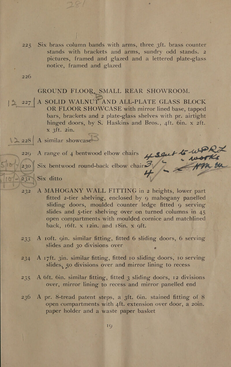 225 Six brass column bands with arms, three 3ft. brass counter stands with brackets and arms, sundry odd stands. 2 pictures, framed and glazed and a lettered plate-glass notice, framed and glazed to iS) OV GROUND FLOOR, SMALL REAR SHOWROOM. OR FLOOR SHOWCASE with mirror lined base, tapped bars, brackets and 2 plate-glass shelves with pr. airtight hinged doors, by S. Haskins and Bros., 4ft. 6in. x aft. x /3it. in: . - fitted 2-tier shelving, enclosed by 9 mahogany panelled sliding doors, moulded counter ledge fitted 9 serving slides and 5-tier shelving over on turned columns in 45 open compartments with moulded cornice and matchlined back, 16ft. x 12in. and 18in. x oft. 233 A 1oft. gin. similar fitting, fitted 6 sliding doors, 6 serving slides and 30 divisions over 2 234 A 17ft. 3in. similar fitting, fitted ro sliding doors, 10 serving slides, 50 divisions over and mirror lining to recess 235 A Oft. 6in. similar fitting, fitted 3 sliding doors, 12 divisions over, mirror lining to recess and mirror panelled end 236 A pr. 8-tread patent steps, a 3ft. 6in. stained fitting of 8 open compartments with 4ft. extension over door, a 20in. paper holder and a waste paper basket