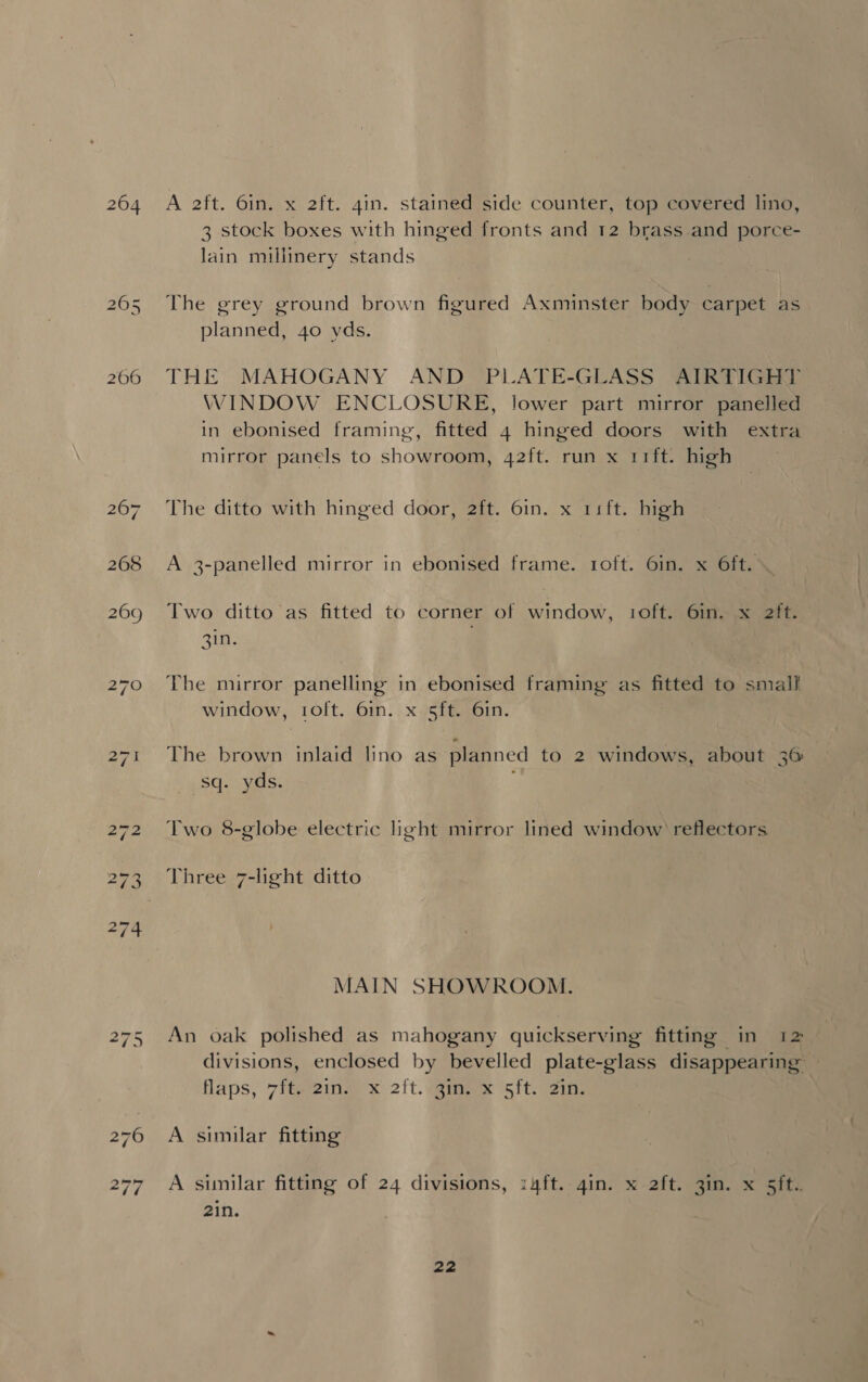 268 269 A 2ft. 6in. x 2ft. gin. stained side counter, top covered lino, 3 stock boxes with hinged fronts and 12 brass.and porce- lain millinery stands The grey ground brown figured Axminster body carpet as planned, 40 yds. THE MAHOGANY AND PLATE-GLASS AIRTIGHIT WINDOW ENCLOSURE, lower part mirror panelled in ebonised framing, fitted 4 hinged doors with extra mirror panels to showroom, 42ft. run x rift. high The ditto with hinged door, 2ft. 6in. x 11ft. high A 3-panelled mirror in ebonised frame. 1oft. 6in. x 6ft. Two ditto as fitted to corner of window, 1oft. 6in. x 2ft. 3in. The mirror panelling in ebonised framing as fitted to small window, 1oft. 6in. x 5ft. 6in. The brown inlaid lino as planned to 2 windows, about 36 _48q- yas. Two 8-globe electric light mirror lined window’ reflectors Three 7-light ditto MAIN SHOWROOM. An oak polished as mahogany quickserving fitting in 12 divisions, enclosed by bevelled plate-glass disappearing — flaps, 7fteing x oft. meee sito ein, A similar fitting A similar fitting of 24 divisions, :4ft.-4in. x 2ft. 3in. x 5ft. 2in.