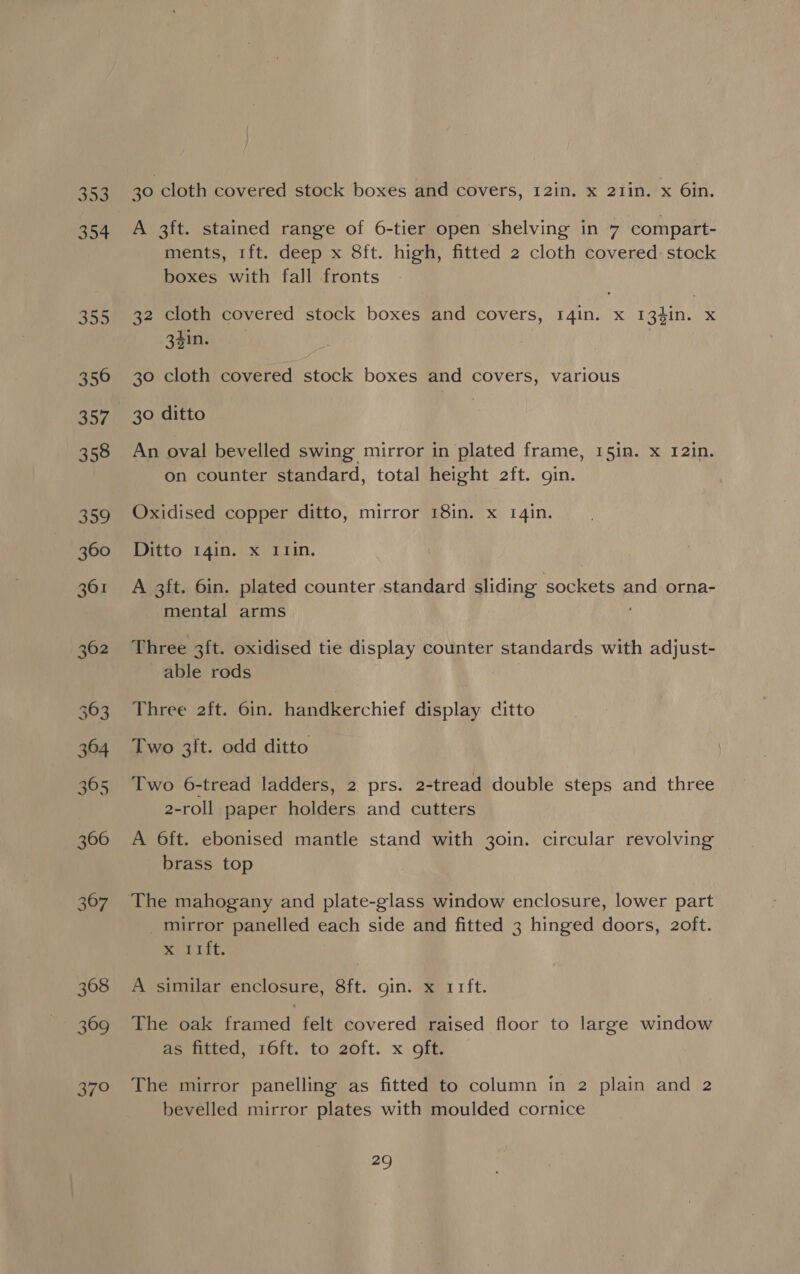 353 304 352 356 358 309 360 361 362 364 365 366 367 368 369 aro 30 cloth covered stock boxes and covers, 12in. x 21in. x 6in. A 3ft. stained range of 6-tier open shelving in 7 compart- ments, 1ft. deep x 8ft. high, fitted 2 cloth covered: stock boxes with fall fronts 32 cloth covered stock boxes and covers, r4in. x 134in. x eins. 30 cloth covered stock boxes and covers, various 30 ditto An oval bevelled swing mirror in plated frame, 15in. x 12in. on counter standard, total height 2ft. gin. Oxidised copper ditto, mirror 18in. x 1qin. Ditto 14in. x I1in. A 3ft. 6in. plated counter standard sliding sockets and orna- mental arms Three 3ft. oxidised tie display counter standards with adjust- able rods Three 2ft. 6in. handkerchief display ditto Two 3ft. odd ditto Two 6-tread ladders, 2 prs. 2-tread double steps and three 2-roll paper holders and cutters A 6ft. ebonised mantle stand with 30in. circular revolving brass top The mahogany and plate-glass window enclosure, lower part _mirror panelled each side and fitted 3 hinged doors, 2oft. Sa Lit. A similar enclosure, 8ft. gin. x 11ft. The oak framed felt covered raised floor to large window as fitted, 16ft. to 2oft. x oft. The mirror panelling as fitted to column in 2 plain and 2 bevelled mirror plates with moulded cornice