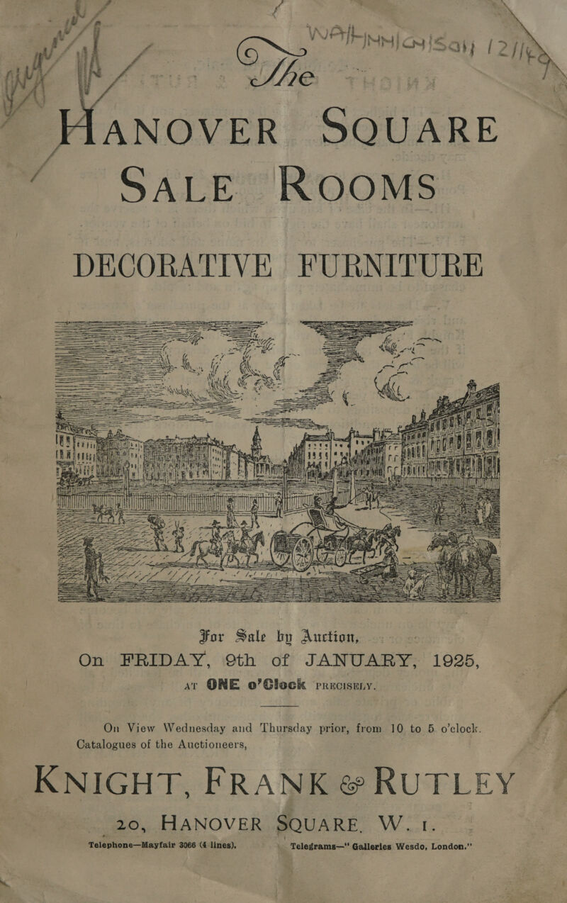   ANOVER SQUARE SALE ROOMS DECORATIVE FURNITURE        Tea s Pane i 1s i tu] BB . pg ER 4 I b By salen) Callen fe sR F ewer 3 SU p MCS SI AT ADS fe ea | ——— : == aie = SS : : ul ty ai Nt (      =e f . SSE dS == ae we S ~ = Ae ere aye 2 Pave et nia Pam ere a A ps kL ge Te SS Bs === ——— — SSS SS ts   For Sale by Auction, On FRIDAY, Sth of JANUARY, 1925, at ONE o’Giock PRROEIRBY. an S fe On View Wednesday and Thursday prior, from 10 to 5 o’clock. ; Catalogues of the Auctioneers, KNIGHT, FRANK @ RUTLEY 20, HANOVER SQUARE. W. 1. Telephone—Mayfair 3066 (4 lines), _ Telegrams—* Galleries Wesdo, London.”