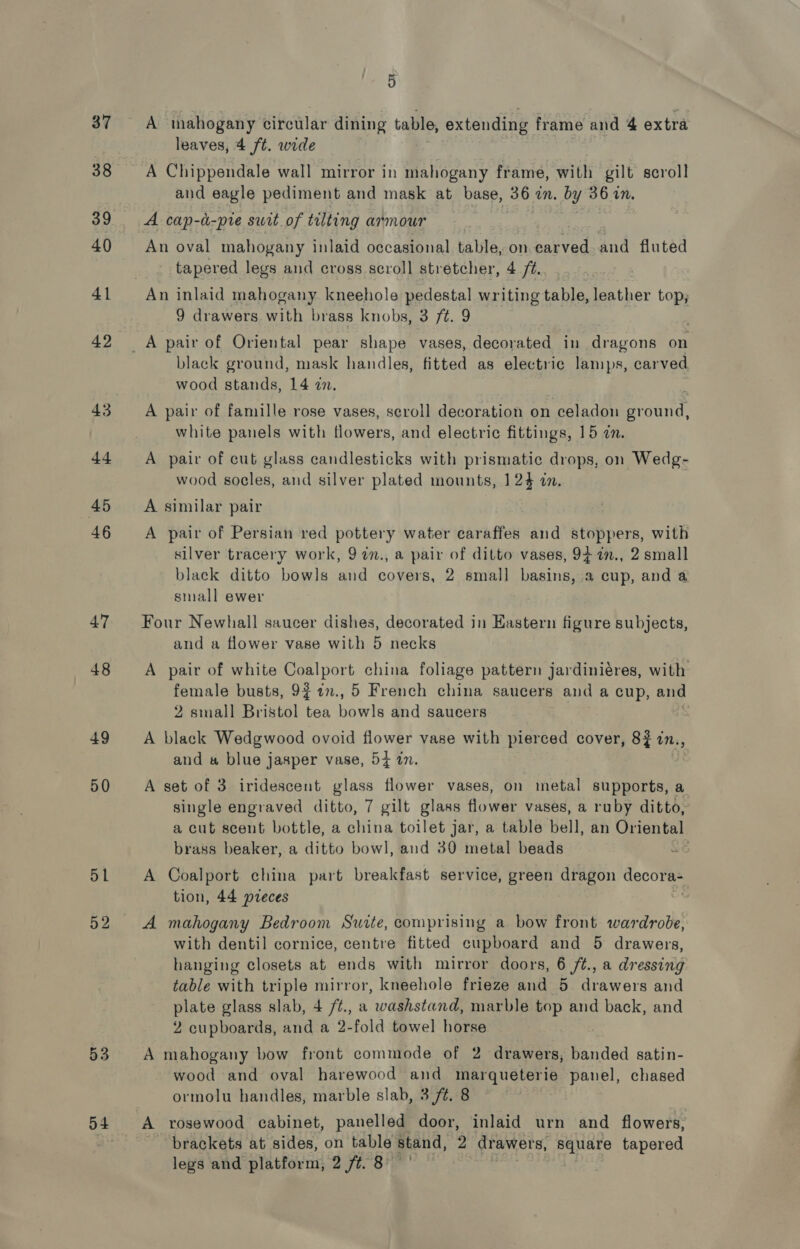 37 38 39 40 41 42 43 dt 45 46 47 48 49 50 51 52 53 54 5 A mahogany circular dining table, extending frame and 4 extra leaves, 4 ft. wide A Chippendale wall mirror in mahogany frame, with gilt scroll and eagle pediment and mask at base, 36 in. by 36 in. A cap-d-pie swit of tilting armour | An oval mahogany inlaid occasional table, on carved and fluted tapered legs and cross scroll stretcher, 4 /¢. An inlaid mahogany. kneehole pedestal writing table, leather top; 9 drawers with brass knobs, 3 ft. 9 A pair of Oriental pear shape vases, decorated in dragons on black ground, mask handles, fitted as electric lamps, carved wood stands, 14 7. A pair of famille rose vases, scroll decoration on celadon eracitch white panels with flowers, and electric fittings, 15 an. A pair of cut glass candlesticks with prismatic drops, on Wedg- wood socles, and silver plated mounts, 124 in. A similar pair A pair of Persian red pottery water caraffes and stoppers, with silver tracery work, 97n., a pair of ditto vases, 94 7n., 2 small black ditto bowls and covers, 2 small basins, a cup, and a small ewer Four Newhall saucer dishes, decorated in Eastern figure subjects, and a flower vase with 5 necks A pair of white Coalport china foliage pattern jardiniéres, with female busts, 9f 1n., 5 French china saucers and a cup, and 2 small Bristol tea bowls and saucers | A black Wedgwood ovoid flower vase with pierced cover, 8? in., and # blue jasper vase, 54 in. A set of 3 iridescent glass flower vases, on metal supports, a single engraved ditto, 7 gilt glass flower vases, a ruby ditto, a cut scent bottle, a china toilet jar, a table bell, an Oriental brass beaker, a ditto bowl, and 30 metal beads A Coalport china part breakfast service, green dragon decorEe tion, 44 preces A mahogany Bedroom Suite, comprising a bow front wardrobe, with dentil cornice, centre fitted cupboard and 5 drawers, hanging closets at ends with mirror doors, 6 /t., a dressing table with triple mirror, kneehole frieze and 5 drawers and plate glass slab, 4 /¢., a washstand, marble top and back, and 2 cupboards, and a 2-fold towel horse A mahogany bow front commode of 2 drawers, banded satin- wood and oval harewood and marqueterie panel, chased ormolu handles, marble slab, 3./¢. 8 A rosewood cabinet, panelled door, inlaid urn and flowers, brackets at sides, on table stand, 2 drawers, square tapered