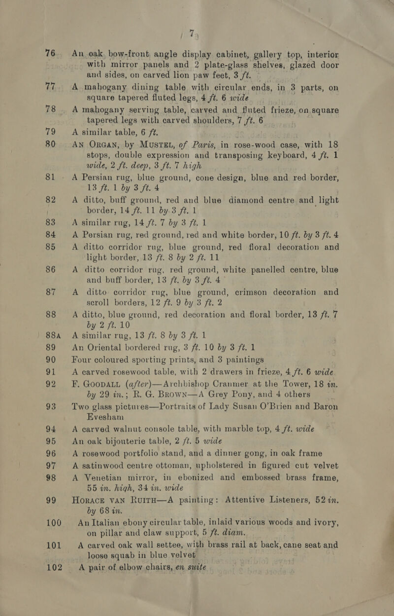 76. 77 78 79 80 81 82 83 84 85 86 87 88 | 88A 89 90 91 92 93 94 95 96 oF 98 99 100 101 102 | 73 An.oak. bow-front. angle display cabinet, gallery top, interior with mirror panels and 2 plate-glass shelves, glazed door and sides, on carved lion paw feet, 3 ft. A mahogany dining table with circular. ends, in 3 parts, on square tapered fluted legs, 4 ft. 6 wide A mahogany serving table, carved and fluted frieze, on. square tapered legs with carved shoulders, 7 /t. 6 A similar table, 6 ft. AN ORGAN, by MuSTEL, of Paris, in rose- als case, with 18 stops, double expression and transposing keyboard, 4 ft. 1 wide, 2 ft. deep, 3 ft. Thigh A Persian rug, blue ground, cone design, blue and red border, 13 ft. 1 by 3 ft. 4 A ditto, buff ground, red and blue diamond centre and light ' border, 14 ft. 11 by.3 ft. 1 A similar rug, 14 ft. 7 by 3 ft. 1 A Persian rug, red ground, red and white border, 10 ft. by 3 ft. 4 A ditto corridor rug, blue ground, red floral decoration and light border, 13 ft. 8 by 2 ft. 11 A ditto corridor rug, red ground, white panelled centre, blue and buff border, 13 ft. by 3 ft. 4 A ditto corridor rug, blue ground, crimson decoration and scroll borders, 12 /t. 9 by 3 ft. 2 A ditto, blue ground, red decoration and floral border, 13 /t. 7 by 2 ft. 10 A similar rug, 13 /¢. 8 by 3 ft. 1 An Oriental bordered rug, 3 ft. 10 by 3 ft. 1 Four coloured sporting prints, and 3 paintings A carved rosewood table, with 2 drawers in frieze, 4 /t. 6 wide F. GooDALL (after)—Archbishop Cranmer at the Tower, 18 in. by 29 in.; R. G. BRowN—A Grey Pony, and 4 others | Two glass pictures—Portraits of Lady Susan O’Brien and Baron Evesham A carved walnut console table, with marble top, 4 /¢. wide An oak bijouterie table, 2 /t. 5 wide A rosewood portfolio stand, and a dinner gong, in oak frame A satinwood centre ottoman, upholstered in figured cut velvet A Venetian mirror, in ebonized and embossed brass frame, 55 in. high, 34 in. wide HorACE VAN RuITH—A paeang : Attentive Listeners, 52 7n. by 68 wm. | An Italian ebony circular table, inlaid various woods and ivory, on pillar and claw support, 5 ft. diam. A carved oak wall settee, with brass rail at Eeaee cane seat and loose squab in blue velvet A pair of elbow chairs, en suite