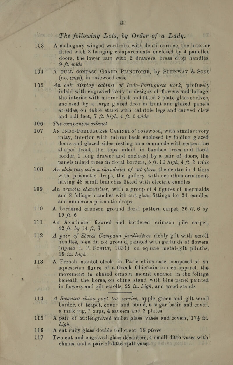 103 104 106 107 108 109 112 113 116 117 8 The following Lots, by Order of a Lady. A mahogany winged wardrobe, with dentil cornice, the interior fitted with 3 hanging compartments enclosed by 4 panelled doors, the lower part with 2 drawers, brass drop handles, 9 ft. wide A FULL COMPASS GRAND PIANOFORTE, by STEINWAY &amp; SONS (no. 107419), in rosewood case ~ inlaid with engraved ivory in desigus of flowers and foliage, the interior with mirror back and fitted 3 plate-glass shelves, enclosed by a large glazed door in front and glazed panels at sides, on table stand with cabriole legs and carved claw and ball feet, 7 /t. high, 4 ft. 6 wide The companion cabinet AN INDO-PORTUGUESE CABINET of rosewood, with similar ivory inlay, interior with mirror back enclosed by folding glazed doors and glazed sides, resting on a commode with serpentine shaped front, the tops inlaid in bamboo trees and floral border, 1 long drawer and enclosed by a pair of doors, the panels inlaid trees in floral borders, 5 7/t. 10 high, 4 ft. 3 wide An elaborate saloon chandelier of cut-glass, the centre in 4 tiers with prismatic drops, the gallery with acanthus ornament having 48 scroll branches fitted with electric candles An ormolu chandelier, with a group of 4 figures of mermaids and 8 foliage branches with cut-glass fittings for 24 candles and numerous prismatic drops A bordered crimson ground floral pattern carpet, 26 /¢. 6 by 19 ft. 6 An Axminster figured and bordered crimson pile carpet, 42 ft. by 14 ft. 6 A pair of Sevres Campana gardiniéres, richly gilt with scroll handles, bleu du roi ground, painted with garlands of flowers (signed L. P. Scutnr, 1831), on square metal-gilt plinths, 19 in. high A French mantel clock, in Paris china case, composed of an equestrian figure of a Greek Chieftain in rich apparel, the movement in chased ormolu mount encased in the foliage beneath the horse, on china stand with blue panel painted in flowers and gilt scrolls, 22 zn. high, and wood stands A Swansea china part tea service, apple green and gilt scroll border, of teapot, cover and stand, a sugar basin and cover, a milk jug, 7 cups, 4 saucers and 2 plates A pair of cutlengraved amber glass vases and covers, 174 in. high. A cut ruby glass double toilet set, 18 pteces Two cut and engraved-glass decanters, 4 small ditto vases with chains, and a pair of ditto spill vases” )