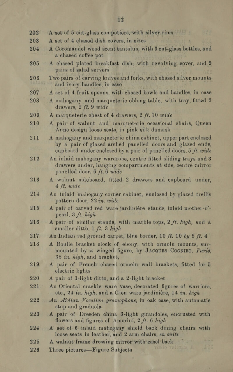 212 12 A Coromandel wood scent tantalus, with 3 cut-glass bottles, and a chased coffee pot A chased plated breakfast dish, with revolving cover, and 2 pairs of salad servers ; Two pairs of carving knives. and rofl with chased silver mounts and ivory handles, in case A set of 4 fruit spoons, with chased bowls and handles, in case A mahogany and marqueterie oblong table, with tray, fitted 2 A marqueterie chest of 4 drawers, 2 /¢. 10 wide A pair of walnut and marqueterie occasional chairs, Queen Anne design loose seats, in pink silk damask A mahogany and marqueterie china cabinet, upper part enclosed by a pair of glazed arched panelled doors and glazed ends, cupboard under enclosed by a pair of panelled doors, 5 /t. wide An inlaid mahogany wardrobe, centre fitted sliding trays and 3 drawers under, hanging compartments at side, centre mirror panelled door, 6 /¢. 6 wide A walnut sideboard, fitted 2 drawers and cupboard under, 4 ft. wide An inlaid mahogany corner cabinet, enclosed by glazed trellis pattern door, 227. wide A pair of carved red ware jardiviére stands, inlaid mother-o’- pearl, 3 ft. high A pair of sitnilar stands, with marble tops, 2 /t. high, and a sinaller ditto, 1 ft. 3 high An Indian red ground carpet, blue border, 10 /¢. 10 by 8 ft. 4 A Boulle bracket clock of ebony, with ormolu mounts, sur- mounted by a winged figure, by JACQUES COGNIET, Paris, 38 on. high, and bracket, A pair of French chased ormolu wall brackets, fitted for 5 electric lights A pair of 3-light ditto, and a 2-light bracket An Oriental crackle ware vase, decorated figures of warriors, ete., 24 in. high, and a Gien ware jardiniére, 14 in. high An Afolian Vocalion gramophone, in oak case, with automatic stop and graduola A pair of Dresden china 3-light girandoles, encrusted with flowers and figures of Amorini, 2 ft. 6 high A set of 6 inlaid mahogany shield back dining chairs with loose seats in leather, and 2 arm chairs, en swrte A waluut frame dressing mirror with easel back Three pictures—Figure Subjects