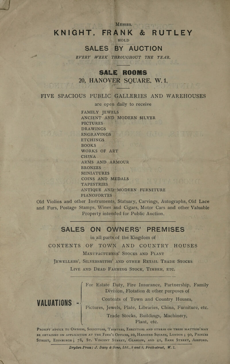 F &gt; a ’ axe  tT) MEssRs. SE Ty s . KNIGHT. FRANK &amp; RUTLEY HOLD SALES BY AUCTION a EVERY WEEK THROUGHOUT THE YEAR. SALE ROOMS 20, HANOVER SQUARE, W.1. —_——_ FIVE SPACIOUS PUBLIC GALLERIES AND WAREHOUSES are open daily to receive FAMILY JEWELS ANCIENT AND MODERN SILVER PICTURES. DRAWINGS ENGRAVINGS . ETCHINGS BOOKS WORKS OF ART CHINA ARMS AND ARMOUR BRONZES ~ MINIATURES COINS AND MEDALS TAPESTRIES — ANTIQUE ANG® MODERN - FURNITURE PIANOFORTES Old Violins and other Instruments, Statuary, Carvings, Autographs, Old Lace and Furs, Postage Stamps, Wines and Cigars, Motor Cars and other Valuable Property intended for Public Auction. SALES ON OWNERS’ PREMISES in all parts of the Kingdom of CONTENTS OF TOWN AND COUNTRY. HOUSES MANUFACTURERS STOCKS AND PLANT JEWELLERS’, SILVERSMITHS’ AND OTHER RETAIL TRADE STOCKS LIVE AND DEAD FARMING STOCK, TIMBER, ETC. For Estate Duty, Fire Insurance, Partnership, Family Division, Flotation &amp; other purposes of Contents of Town and Country Houses, VALUATIONS - Pictures, Jewels, Plate, Libraries, China, Furniture, etc. Trade Stocks, Buildings, Machinery, Plant, etc. Prompt abyice To Owners, Soricirors, Trusrees, ExecUTORS AND OTHERS ON THESE MATTERS’ MAY BE OBTAINED ON APPLICATION AT THE Firm’s Orrices, 20, Hanover Square, LONDON 3; 90, PRINCES Street, EpinsurcH; 78, St. Vincent Srreet, GrasGow, AND 41, Bank STREET, ASHFORD.