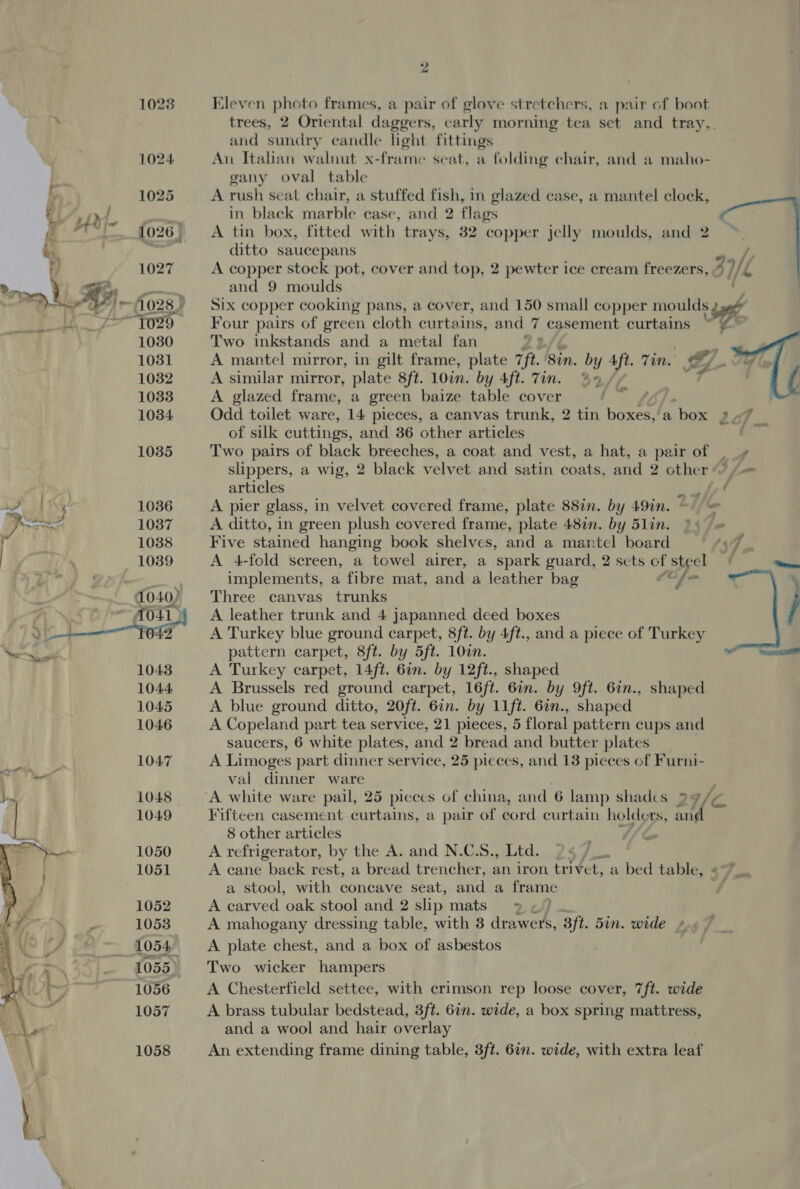 &amp;) a 102% Eleven photo frames, a pair of glove stretchers, a pair of boot . trees, 2 Oriental daggers, early morning tea set and tray,. and sundry candle light fittings 1024 An Italian walnut x-frame seat, a folding chair, and a maho- gany oval table f 1025 A rush seat chair, a stuffed fish, in glazed case, a mantel clock, f DQ g aa in black marble case, and 2 flags 1026, ~—A tin box, fitted with trays, 32 copper jelly moulds, and 2 ditto saucepans 7 1027 A copper stock pot, cover and top, 2 pewter ice cream freezers, i/- L ie and 9 moulds cf a Bh ~flo28,) Six copper cooking pans, a cover, and 150 small copper moulds sae 1 AS ~fo29 Four pairs of green cloth curtains, and 7 casement curtains ~~ 1030 Two inkstands and a metal fan | ie 1031 A mantel mirror, in gilt frame, plate Tft. Sin. by Aft. Tin. 7 &amp; 1032 A similar mirror, plate 8ft. 10in. by 4ft. Tin. %, r   4  1033 A glazed frame, a green baize table cover ‘Af 1034 Odd toilet ware, 14 pieces, a canvas trunk, 2 tin boxes, a ‘box LaV of silk cuttings, and 86 other articles iii 1035 Two pairs of black breeches, a coat and vest, a hat, a pair of . slippers, a wig, 2 black velvet and satin coats, and 2 other /- articles pore 7 ¢ | Fi! 1036 A pier glass, in velvet covered frame, plate 88in. by 49in. ~ | = Daa A 1037 A ditto, in green plush covered frame, plate 48in. by 51in. , | 1038 Five stained hanging book shelves, and a mantel board ce y 1039 A 4-fold screen, a towel airer, a spark guard, 2 sets of steel f Rinwn ee implements, a fibre mat, and a leather bag aw ss a040) ‘Three canvas trunks j ; ct A A leather trunk and 4 japanned deed boxes \ a eat ‘042 A Turkey blue ground carpet, 8ft. by 4ft., and a piece of Turkey pattern carpet, 8ft. by 5ft. 100n. T 1043 A Turkey carpet, 14ft. 6in. by 12ft., shaped 1044 A Brussels red ground carpet, 16ft. 6in. by 9ft. 6in., shaped 1045 A blue ground ditto, 20ft. 6in. by 11ft. 6in., shaped 1046 A Copeland part tea service, 21 pieces, 5 floral pattern cups and saucers, 6 white plates, and 2 bread and butter plates as 1047 A Limoges part dinner service, 25 picces, and 13 pieces of Furni- i ang, val dinner ware | 1048 A white ware pail, 25 pieccs of china, and 6 lamp shadcs 9 a/z ae 1049 Fifteen casement curtains, a pair of cord curtain holde LS, rey fi 8 other articles 1050 A refrigerator, by the A. and N.C.S., Ltd. 24 /_. 1051 A cane back rest, a bread trencher, an iron trivet, a bed table, ¢7_. a stool, with concave seat, and a frame 1052 A carved oak stool and 2 slip mats = ~) 1053 A mahogany dressing table, with 3 drawers, 3ft. 5in. wide 1054 =A plate chest, and a box of asbestos 1055 Two wicker hampers 1056 A Chesterfield settee, with crimson rep loose cover, 7ft. wide 1057 A brass tubular bedstead, 3ft. 6in. wide, a box spring mattress, and a wool and hair overlay 1058 An extending frame dining table, 3ft. 6in. wide, with extra leaf 4 