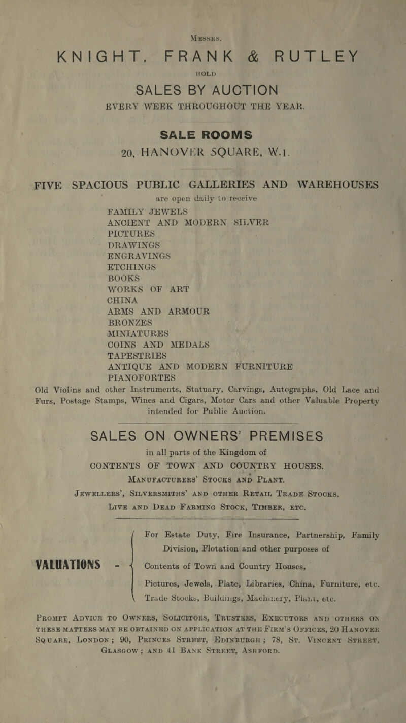 MESSRS. KN ULGHGA,,@ FRANCK Sie GRO Td ae ItOLD SALES BY AUCTION EVERY WEEK THROUGHOUT THE YEAR. SALE ROOMS 20, HANOVER SQUARE, W.1. FIVE SPACIOUS PUBLIC GALLERIES AND WAREHOUSES are open daily to receive FAMILY JEWELS ANCIENT AND MODERN SILVER PICTURES DRAWINGS ENGRAVINGS ETCHINGS BOOKS WORKS OF ART CHINA ARMS AND ARMOUR BRONZES MINIATURES COINS AND MEDALS TAPESTRIES ANTIQUE AND MODERN FURNITURE PIANOFORTES Old Violins and other Instruments, Statuary, Carvings, Autographs, Old Lace and Furs, Postage Stamps, Wines and Cigars, Motor Cars and other Valuable Property intended for Public Auction. SALES ON OWNERS’ PREMISES in all parts of the Kingdom of CONTENTS OF TOWN AND COUNTRY HOUSES. MANUFACTURERS’ STOCKS AND PLANT.  JEWELLERS’, SILVERSMITHS’ AND OTHER RETAIL TRADE STOCKS. LivE AND DrAp Farmine Stock, TIMBER, ETC. For Estate Duty, Fire Insurance, Partnership, Family Division, Flotation and other purposes of VALUATIONS - Contents of Town and Country Houses, — Pictures, Jewels, Plate, Libraries, China, Furniture, etc. Trade Stocks, Buildings, Machinery, Plait, ete. Promer ApvVICE TO OwNerRS, SOLIcIToRS, TRUSTEES, EXECUTORS AND OTHERS ON THESE MATTERS MAY BE OBTAINED ON APPLICATION AT THE Firnm’s OrFiczs, 20 HANOVER SeuaRE, Lonpon; 90, PRIncES STREET, EDINBURGH; 78, ST. VINCENT STREET, GLascow ; AND 41 Banx STREET, ASHFORD.