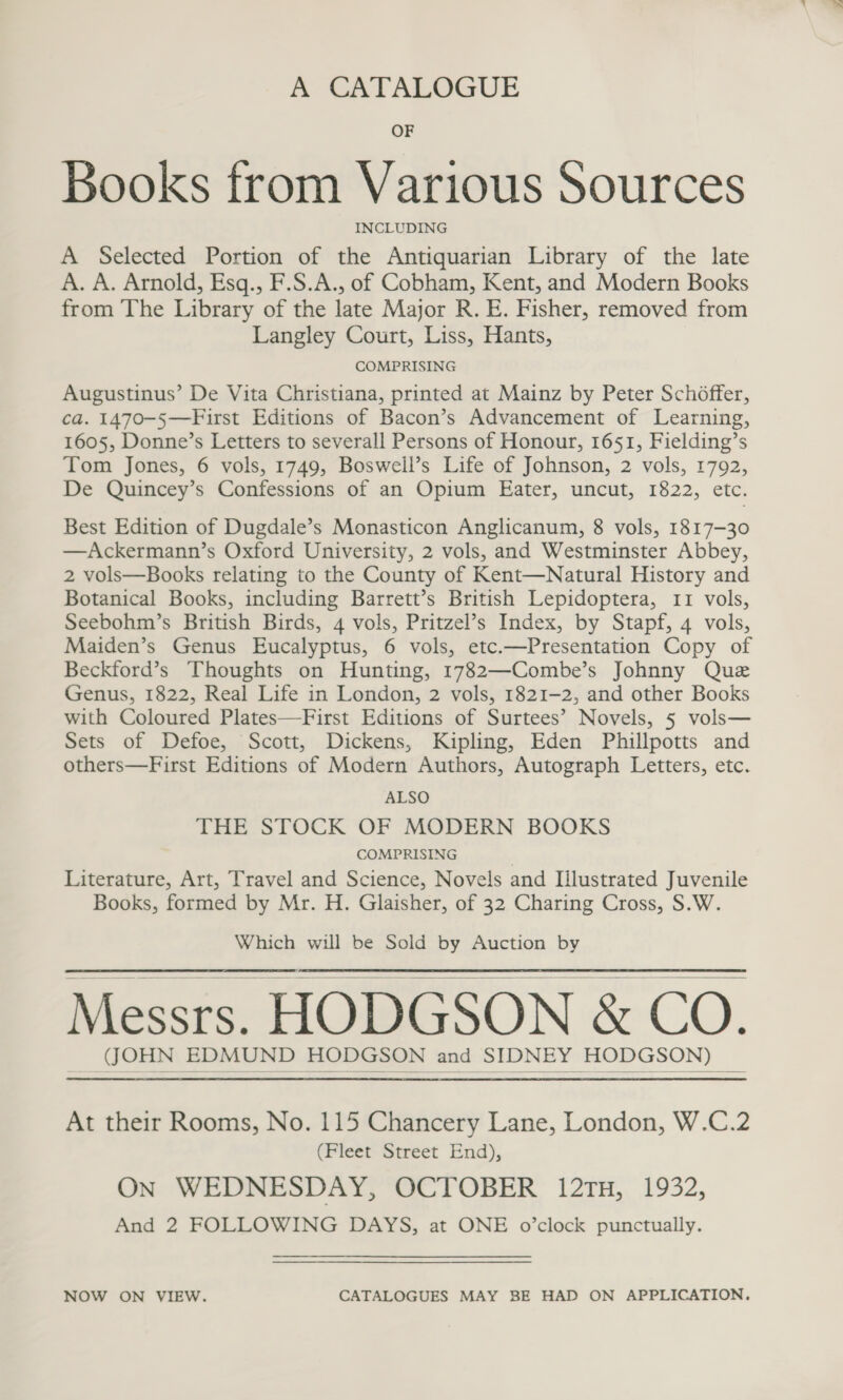 A CATALOGUE OF Books from Various Sources INCLUDING A Selected Portion of the Antiquarian Library of the late A. A. Arnold, Esq., F.S.A., of Cobham, Kent, and Modern Books from The Library of the late Major R. E. Fisher, removed from Langley Court, Liss, Hants, COMPRISING Augustinus’ De Vita Christiana, printed at Mainz by Peter Schoffer, ca. 1470-5—First Editions of Bacon’s Advancement of Learning, 1605, Donne’s Letters to severall Persons of Honour, 1651, Fielding’s Tom Jones, 6 vols, 1749, Boswell’s Life of Johnson, 2 vols, 1792, De Quincey’s Confessions of an Opium Eater, uncut, 1822, etc. Best Edition of Dugdale’s Monasticon Anglicanum, 8 vols, 1817-30 —Ackermann’s Oxford University, 2 vols, and Westminster Abbey, 2 vols—Books relating to the County of Kent—Natural History and Botanical Books, including Barrett’s British Lepidoptera, 11 vols, Seebohm’s British Birds, 4 vols, Pritzel’s Index, by Stapf, 4 vols, Maiden’s Genus Eucalyptus, 6 vols, etc.—Presentation Copy of Beckford’s Thoughts on Hunting, 1782—Combe’s Johnny Que Genus, 1822, Real Life in London, 2 vols, 1821-2, and other Books with Coloured Plates—First Editions of Surtees’ Novels, 5 vols— Sets of Defoe, Scott, Dickens, Kipling, Eden Phillpotts and others—First Editions of Modern Authors, Autograph Letters, etc. ALSO THE STOCK OF MODERN BOOKS COMPRISING ) Literature, Art, Travel and Science, Novels and Illustrated Juvenile Books, formed by Mr. H. Glaisher, of 32 Charing Cross, S.W. Which will be Sold by Auction by Messrs. HODGSON &amp; CO. (JOHN EDMUND HODGSON and SIDNEY HODGSON)    At their Rooms, No. 115 Chancery Lane, London, W.C.2 (Fleet Street End), On WEDNESDAY, OCTOBER 12TH, 1932, And 2 FOLLOWING DAYS, at ONE o’clock punctually. NOW ON VIEW. CATALOGUES MAY BE HAD ON APPLICATION.