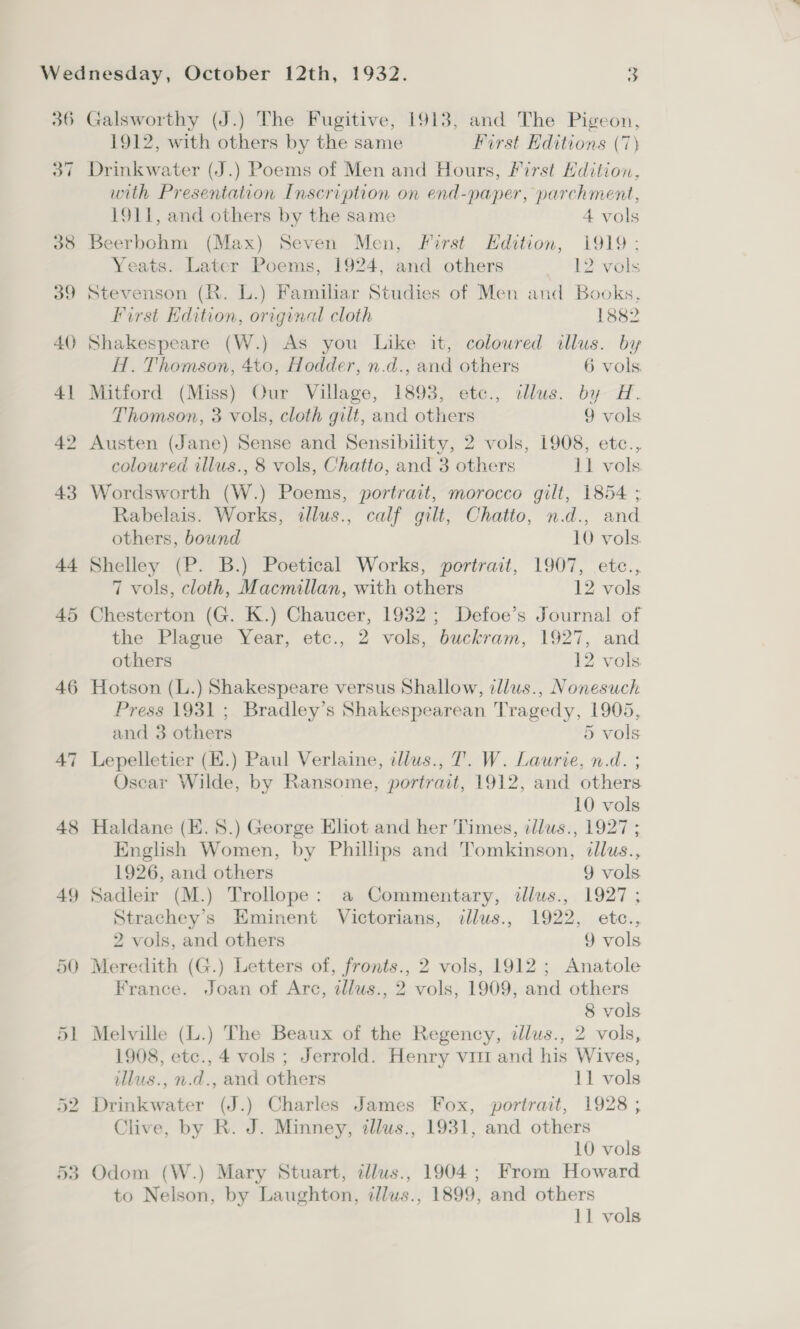 36 38 —_— ag ~— AC 41 42 43 44 48 49 D0 Galsworthy (J.) The Fugitive, 1913, and The Pigeon, 1912, with others by the same First Editions (7) Drinkwater (J.) Poems of Men and Hours, First Hdition, with Presentation Inscription on end-paper, parchment, 1911, and others by the same 4 vols Beerbohm (Max) Seven Men, Forst Hdition, 1919: Yeats. Later Poems, 1924, and others 12 vols Stevenson (R. L.) Familiar Studies of Men and Books, First Edition, original cloth 1882 Shakespeare (W.) As you Like it, coloured illus. by H. Thomson, 4to, Hodder, n.d., and others 6 vols. Mitford (Miss) Our Village, 1893, etc., illus. by H. Thomson, 3 vols, cloth gilt, and others 9 vols Austen (Jane) Sense and Sensibility, 2 vols, 1908, etc., coloured illus., 8 vols, Chatto, and 3 others 11 vols. Wordsworth (W.) Poems, portrait, morocco gilt, 1854 ; Rabelais. Works, illus., calf gilt, Chatto, n.d., and others, bound 10 vols. Shelley (P. B.) Poetical Works, portrait, 1907, etc., 7 vols, cloth, Macmillan, with others 12 vols Chesterton (G. K.) Chaucer, 1932; Defoe’s Journal of the Plague Year, etc., 2 vols, buckram, 1927, and others 12 vols Hotson (L.) Shakespeare versus Shallow, cllus., Nonesuch Press 1931 ; Bradley’s Shakespearean Tragedy, 1905, and 3 others 5 vols Lepelletier (E.) Paul Verlaine, tlius., 7. W. Laurie, n.d. ; Oscar Wilde, by Ransome, portrait, 1912, and others 10 vols Haldane (E. 8.) George Eliot and her Times, illus., 1927 ; English Women, by Phillips and Tomkinson, dllus., 1926, and others 9 vols Sadleir (M.) Trollope: a Commentary, illus., 1927; Strachey’s Eminent Victorians, illus., 1922, etc., 2 vols, and others 9 vols Meredith (G.) Letters of, fronts., 2 vols, 1912; Anatole France. Joan of Arc, allus., 2 vols, 1909, and others 8 vols 1908, etc., 4 vols ; Jerrold. Henry vit and his Wives, illus., n.d., and others 11 vols Drinkwater (J.) Charles James Fox, portrait, 1928 ; Clive, by R. J. Minney, tllus., 1931, and others 10 vols Odom (W.) Mary Stuart, tllus., 1904; From Howard to Nelson, by Laughton, cllus., 1899, and others