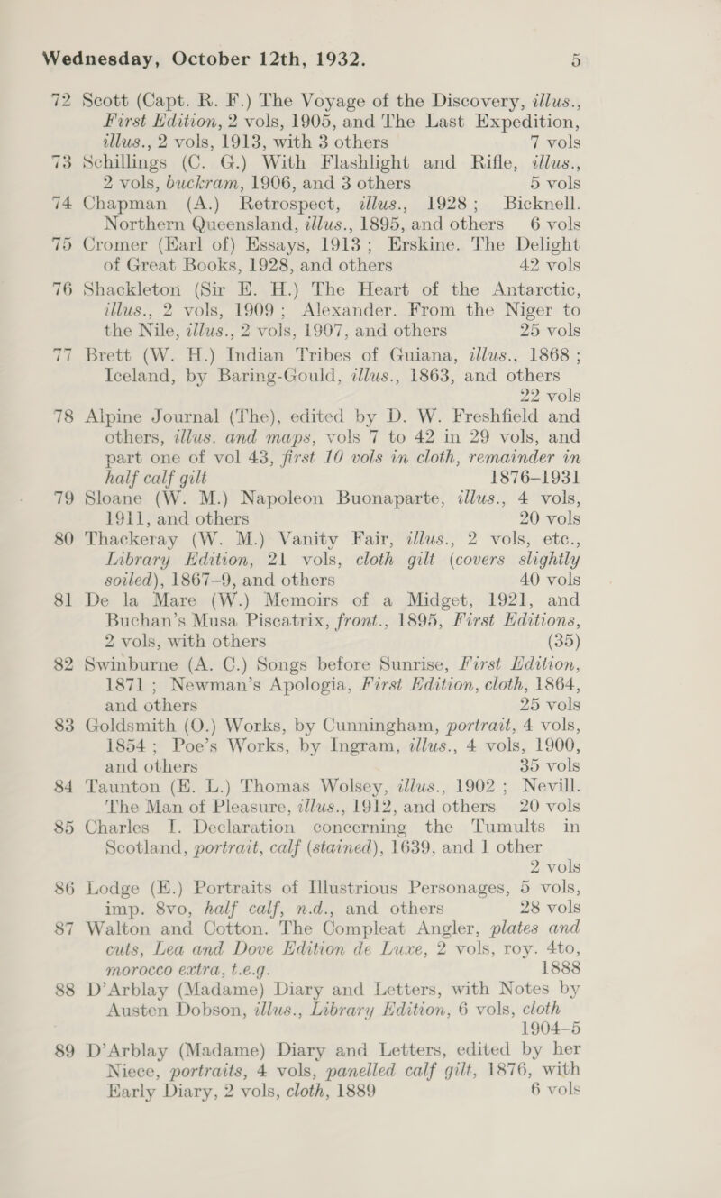 72 73 74 75 ~I ~I 78 79 80 81 82 88 89 Scott (Capt. R. F.) The Voyage of the Discovery, illus., First Edition, 2 vols, 1905, and The Last Expedition, illus., 2 vols, 1913, with 3 others 7 vols Schillmgs (C. G.) With Flashlight and Rifle, cllus., 2 vols, buckram, 1906, and 3 others 5 vols Chapman (A.) Retrospect, allus., 1928; Bicknell. Northern Queensland, zllus., 1895, and others 6 vols Cromer (Earl of) Essays, 1913; Erskine. The Delight of Great Books, 1928, and others 42 vols Shackleton (Sir E. H.) The Heart of the Antarctic, illus., 2 vols, 1909; Alexander. From the Niger to the Nile, zllws., 2 vols, 1907, and others 25 vols Brett (W. H.) Indian Tribes of Guiana, dllus., 1868 ; Iceland, by Baring-Gould, tllus., 1863, and others 22 vols Alpine Journal (The), edited by D. W. Freshfield and others, illus. and maps, vols 7 to 42 in 29 vols, and part one of vol 43, first 10 vols in cloth, remainder in half calf gilt 1876-1931 Sloane (W. M.) Napoleon Buonaparte, illus., 4 vols, 1911, and others 20 vols Thackeray (W. M.) Vanity Fair, illus., 2 vols, etc., Inbrary Hdition, 21 vols, cloth gilt (covers slightly soiled), 1867-9, and others 40 vols De la Mare (W.) Memoirs of a Midget, 1921, and Buchan’s Musa Piscatrix, front., 1895, First Editions, 2 vols, with others (35) Swinburne (A. C.) Songs before Sunrise, First Edition, 1871 ; Newman’s Apologia, First Edition, cloth, 1864, and others 25 vols Goldsmith (O.) Works, by Cunningham, portrait, 4 vols, 1854 ; Poe’s Works, by Ingram, illus., 4 vols, 1900, and others 35 vols Taunton (E. L.) Thomas Wolsey, illus., 1902 ; Nevill. The Man of Pleasure, tllus., 1912, and others 20 vols Charles I. Declaration concerning the Tumults in Scotland, portrait, calf (stained), 1639, and | other 2 vols Lodge (E.) Portraits of Llustrious Personages, 5 vols, imp. 8vo, half calf, n.d., and others 28 vols Walton and Cotton. The Compleat Angler, plates and cuts, Lea and Dove Edition de Luxe, 2 vols, roy. 4to, morocco extra, t.e€.g. 1888 D’Arblay (Madame) Diary and Letters, with Notes by Austen Dobson, illus., Library Edition, 6 vols, cloth 1904-5 D’Arblay (Madame) Diary and Letters, edited by her Niece, portraits, 4 vols, panelled calf gilt, 1876, with