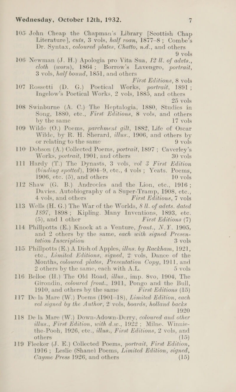 106 107 108 113 4114 116 117 118 119 Literature], cuts, 3 vols, half roan, 1877-8 ; Combe’s Dr. Syntax, coloured plates, Chatto, n.d., and others 9 vols Newman (J. H.) Apologia pro Vita Sua, 12 Ul. of advts., cloth (worn), 1864; Borrow’s Lavengro, portrait, 3 vols, half bound, 1851, and others First Editions, 8 vols Rossetti (D. G.) Poetical Works, portrait, 1891; Ingelow’s Poetical Works, 2 vols, 1885, and others 25 vols Swinburne (A. C.) The Heptalogia, 1880, Studies in Song, 1880, etc., First Hditions, 8 vols, and others by the same 17 vols Wilde (O.) Poems, parchment gilt, 1882, Life of Oscar Wilde, by R. H. Sherard, cllus., 1906, and others by or relating to the same 9 vols Dobson (A.) Collected Poems, portrait, 1897 ; Caverley’s Works, portrait, 1901, and others 30 vols Hardy (T.) The Dynasts, 3 vols, vol 3 First Edition (binding spotted), 1904-9, etc., 4 vols; Yeats. Poems, 1906, etc. (5), and others 10 vols Shaw (G. B.) Androcles and the Lion, etc., 1916; Davies. Autobiography of a Super-Tramp, 1908, etc., 4 vols, and others first Editions, 7 vols Wells (H. G.) The War of the Worlds, § ll. of advts. dated 1897, 1898; Kipling. Many Inventions, 1893, etc. (5), and | other First Editions (7) Phillpotts (K.) Knock at a Venture, front., N.Y. 1905, and 2 others by the same, each with signed Presen- tation Inscription 3 vols Phillpotts (H.) A Dish of Apples, illus. by Rackham, 1921, etc., Limited Editions, signed, 2 vols, Dance of the Months, coloured plates, Presentation Copy, 1911, and 2 others by the same, each with A.L. 5 vols Belloc (H.) The Old Road, dllus., imp. 8vo, 1904, The Girondin, coloured front., 1911, Pongo and the Bull, 1910, and others by the same First Editions (15) De la Mare (W.) Poems (1901-18), Limited Edition, each vol signed by the Author, 2 vols, boards, holland backs 1920 De la Mare (W.) Down-Adown- Derry, colowred and other illus., First Edition, with d.w., 1922 ; Milne. Winnie- the-Pooh, 1926, etc., illus., First Editions, 2 vols, and others (15) Flecker (J. E.) Collected Poems, portrait, First Hdition, 1916; Leslie (Shane) Poems, Limited Edition, signed,