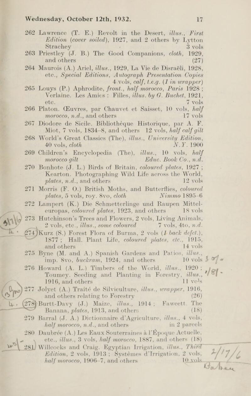 262 Lawrence (T. E.) Revolt in the Desert, illus., First Edition (cover soiled), 1927, and 2 others by Lytton Strachey ; 3 vols 263 Priestley (J. B.) The Good Companions, cloth, 1929, and others (27) 264 Maurois (A.) Ariel, illws., 1929, La Vie de Disraéli, 1928, etc., Special Editions, Autograph Presentation Copies 4 vols, calf, t.e.g. (1 in wrapper) 265 Louys (P.) Aphrodite, front., half morocco, Paris 1928 ; Verlaine. Les Amies: Filles, clus. by G. Buchet, 1921, ete. 7 vols 266 Platon. Giuvres, par Chauvet et Saisset, 10 vols, half morocco, n.d., and others 17 vols 267 Diodore de Sicile. Bibliothéque Historique, par A. F. Miot, 7 vols, 1834-8, and others 12 vols, half calf gilt 268 World’s Great Classics (The), ellus., University Hdition, 40 vols, cloth N.Y. 1900 269 Children’s Encyclopedia (The), illus., 10 vols, half morocco gult Educ. Book Co., n.d. 270 Bonhote (J. L.) Birds of Britain, coloured plates, 1927 ; Kearton. Photographing Wild Life across the World, plates, n.d., and others 12 vols 271 Morris (F. O.) British Moths, and Butterflies, coloured plates, 5 vols, roy. 8vo, cloth Nimmo 1895-6 272 Lampert (K.) Die Schmetterlinge und Raupen Mittel- — . europas, coloured plates, 1923, and others 18 vols aM 273 Hutchinson’s Trees and Flowers, 2 vols, Living Animals, SO 2 vols, etc., illus., some coloured 7 VOIS, 200, 1.0: 674}Kurz (S.) Forest Flora of Burma, 2 vols (1 back defet.), = 1877; Hall.. Plant: Life, coloured plates, etc., 1915, and others 14 vols 275 Byne (M. and A.) Spanish Gardens and Patios, dlus., | imp. 8vo, buckram, 1924, and others 10 vols 3 276 Howard (A. L.) Timbers of the World, illus., 1920 ; Toumey. Seeding and Planting in Forestry, dlus., ¥ 1916, and others 11 vols (hn) 277 Jolyet (A.) Traité de Silviculture, ilus., wrapper, 1916, | and others relating to Forestry (26) _b, G8) Burtt-Davy (J.) Maize, illus., 1914; Fawcett. The Banana, plates, 1913, and others (18) 279 Barral (J. A.) Dictionnaire d’Agriculture, illus., 4 vols, half morocco, n.d., and others in 2 parcels 280 Daubrée (A.) Les Eaux Souterraines al’ Epoque Actuelle, * etc., illus., 3 vols, half morocco, 1887, and others (18) wos) Willeocks and Craig. Egyptian Irrigation, illus., Third > Vdition, 2 vols, 1913; Systémes d’Irrigation, 2 vols, half morocco, 1906—7, and others 10 vols