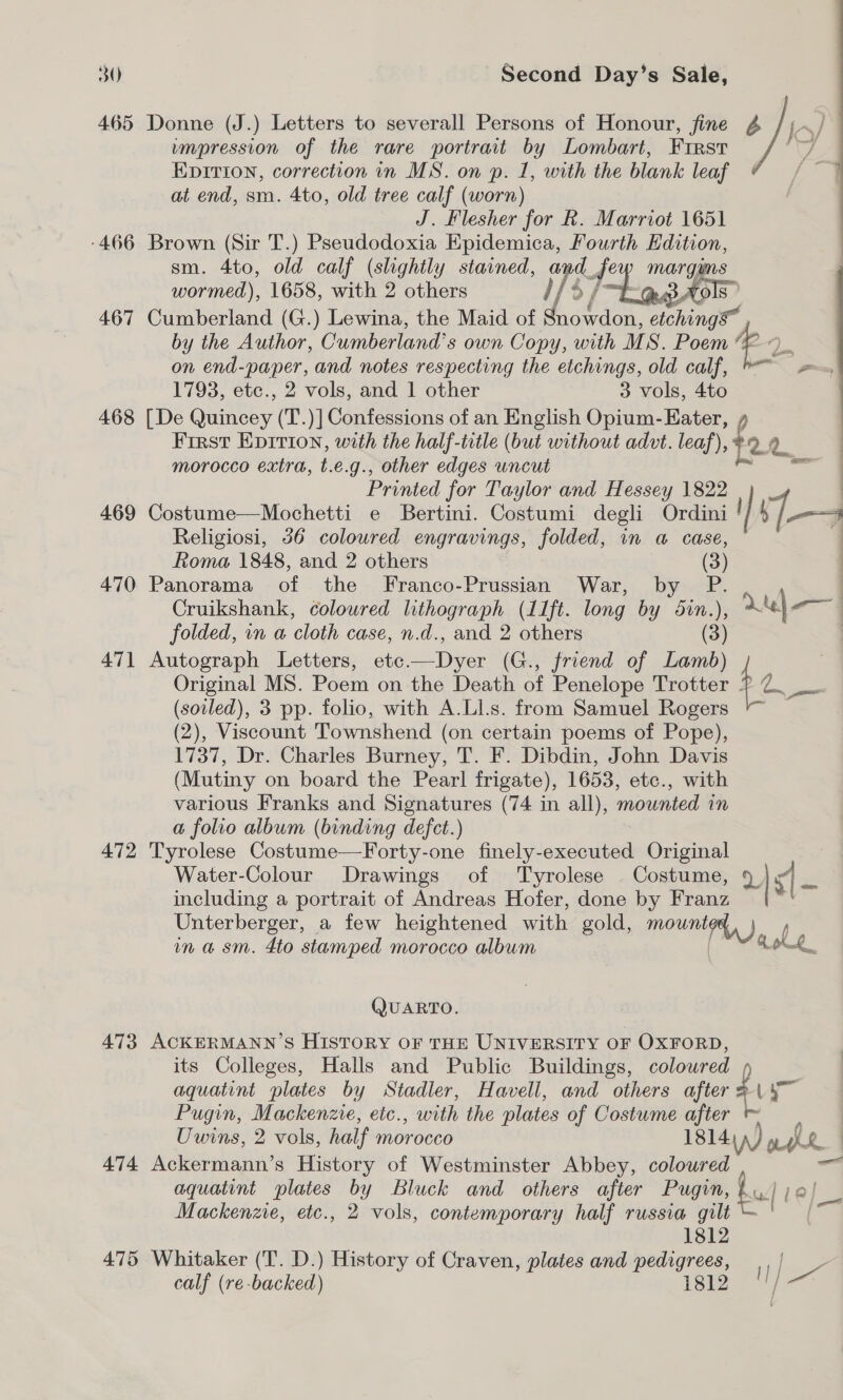 465 -466 467 468 469 470 471 472 473 474 475 Donne (J.) Letters to severall Persons of Honour, fine 4 /;~/ impression of the rare portrait by Lombart, Frrst iy EDITION, correction in MS. on p. 1, with the blank leaf at end, sm. 4to, old tree calf (worn) J. Flesher for Rk. Marriot 1651 Brown (Sir T.) Pseudodoxia Epidemica, Fourth Edition, sm. 4to, old calf (shghtly stained, iti f marguns wormed), 1658, with 2 others EEL Cumberland (G.) Lewina, the Maid of hae etchings by the Author, Cumberland’ s own Copy, with M S. Poem im on end-paper, and notes respecting the etchings, old calf, =, 1793, etc., 2 vols, and 1 other 3 vols, 4to [De Quincey (T.)] Confessions of an English Opium-Eater, ¢ First Epirion, with the half-title (but without advt. leaf), f 2.2 morocco extra, t.e.g., other edges uncut = Printed for Taylor and Hessey 1822 _ | : Costume—Mochetti e Bertini. Costumi degli Ordini | | ii—4 Religiosi, 36 coloured engravings, folded, in a case, Roma 1848, and 2 others (3) Panorama of the Franco-Prussian War, by P. | Cruikshank, coloured lithograph (11ft. long by 5in.), Le — folded, in a cloth case, n.d., and 2 others (3) Autograph Letters, ete.—Dyer (G., friend of Lamb) | Original MS. Poem on the Death of Penelope Trotter $e a (soiled), 3 pp. folio, with A.Ll.s. from Samuel Rogers (2), Viscount Townshend (on certain poems of Pope), 1737, Dr. Charles Burney, T. F. Dibdin, John Davis (Mutiny on board the Pearl frigate), 1653, ete., with various Franks and Signatures (74 in all), mounted in a folio album (binding defect.) Tyrolese Costume—Forty-one finely-executed Original Water-Colour Drawings of Tyrolese . Costume, 9 | “| “vi including a portrait of Andreas Hofer, done by Franz A Unterberger, a few heightened with gold, mounted, ) in a sm. 4to stamped morocco album Rok QUARTO. ACKERMANN’S History or THE UNIVERSITY OF OXFORD, its Colleges, Halls and Public Buildings, coloured aquatint plates by Stadler, Haveli, and others after f ue Pugin, Mackenzie, etc., with the plates of Costume after ™ Uwins, 2 vols, half Moroes 1814) ,) ph : Ackermann’s History of Westminster Abbey, coloured a aquatint plates by Bluck and others after Pugin, bu w]e, Mackenze, etc., 2 vols, contemporary half russia gilt a 1812 Whitaker (T. D.) History of Craven, plates and pedigrees, —- calf (re-backed) igi2 |! / eat