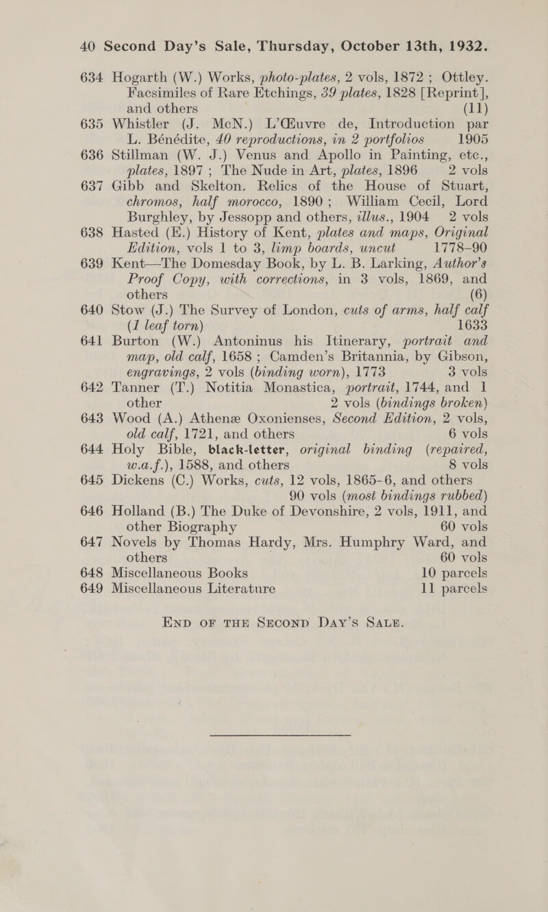 634 635 648 649 Hogarth (W.) Works, photo-plates, 2 vols, 1872 ; Ottley. Facsimiles of Rare Etchings, 39 plates, 1828 [Reprint], and others (11) Whistler (J. McN.) L’Qiuvre de, Introduction par L. Bénédite, 40 reproductions, in 2 portfolios 1905 Stillman (W. J.) Venus and Apollo in Painting, etc., plates, 1897 ; The Nude in Art, plates, 1896 2 vols Gibb and Skelton. Relics of the House of Stuart, chromos, half morocco, 1890; William Cecil, Lord Burghley, by Jessopp and others, tllus., 1904 2 vols Hasted (E.) History of Kent, plates and maps, Original Edition, vols 1 to 3, imp boards, uncut 1778-90 Kent—The Domesday Book, by L. B. Larking, Author’s Proof Copy, with corrections, in 3 vols, 1869, and others (6) Stow (J.) The Survey of London, cuts of arms, half calf (1 leaf torn) 1633 Burton (W.) Antoninus his Itinerary, portrait and map, old calf, 1658 ; Camden’s Britannia, by Gibson, engravings, 2 vols (binding worn), 1773 3 vols Tanner (T.) Notitia Monastica, portrait, 1744, and 1 other 2 vols (bindings broken) Wood (A.) Athenze Oxonienses, Second Edition, 2 vols, old calf, 1721, and others 6 vols Holy Bible, black-letter, original binding (repaired, w.a.f.), 1588, and others 8 vols Dickens (C.) Works, cuts, 12 vols, 1865-6, and others 90 vols (most bindings rubbed) Holland (B.) The Duke of Devonshire, 2 vols, 1911, and other Biography 60 vols Novels by Thomas Hardy, Mrs. Humphry Ward, and others 60 vols Miscellaneous Books 10 parcels Miscellaneous Literature 11 parcels END OF THE SECOND DAY’S SALE.