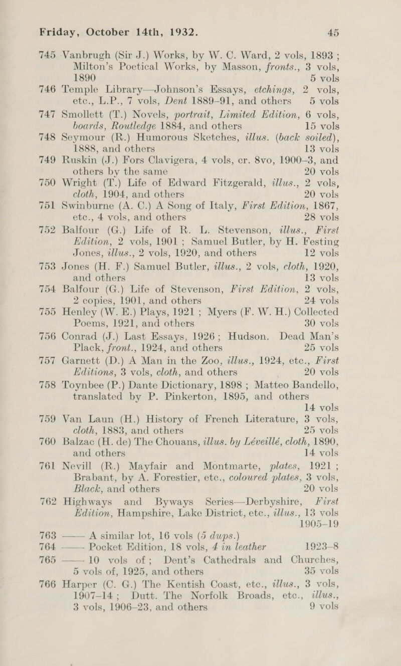 745 746 Milton’s Poetical Works, by Masson, fronts., 3 vols, 1890 5 vols Temple Library—Johnson’s Essays, etchings, 2 vols, etc., L.P., 7 vols, Dent 1889-91, and others 5 vols Smollett (T.) Novels, portrait, Limited Edition, 6 vols, boards, Routledge 1884, and others 15 vols Seymour (R.) Humorous Sketches, allus. (back sovled), 1888, and others 13 vols Ruskin (J.) Fors Clavigera, 4 vols, er. 8vo, 1900-3, and others by the same 20 vols Wright (T.) Life of Edward Fitzgerald, illus., 2 vols, cloth, 1904, and others 20 vols Swinburne (A. C.) A Song of Italy, First Hdition, 1867, etc., 4 vols, and others 28 vols Balfour (G.) Life of R. L. Stevenson, tllus., Furst Edition, 2 vols, 1901 ; Samuel Butler, by H. Festing Jones, tllus., 2 vols, 1920, and others 12 vols Jones (H. F.) Samuel Butler, alus., 2 vols, cloth, 1920, and others 13 vols Balfour (G.) Life of Stevenson, First Edition, 2 vols, 2 copies, 1901, and others 24 vols Henley (W. E.) Plays, 1921 ; Myers (F. W. H.) Collected Poems, 1921, and others 30 vols Conrad (J.) Last Essays, 1926; Hudson. Dead Man’s Plack, front., 1924, and others 25 vols Garnett (D.) A Man in the Zoo, illus., 1924, etc., First Editions, 3 vols, cloth, and others 20 vols Toynbee (P.) Dante Dictionary, 1898 ; Matteo Bandello, translated by P. Pinkerton, 1895, and others 14 vols Van Laun (H.) History of French Literature, 3 vols, cloth, 1883, and others 25 vols Balzac (H. de) The Chouans, zllus. by Léveillé, cloth, 1890, and others 14 vols Nevill (R.) Mayfair and Montmarte, plates, 1921 ; Brabant, by A. Forestier, etc., coloured plates, 3 vols, Black, and others 20 vols Highways and Byways Series—Derbyshire, first Edition, Hampshire, Lake District, etc., illus., 13 vols  1905-19 —— A similar lot, 16 vols (5 dups.) —— Pocket Edition, 18 vols, 4 in leather 1923-8 10 vols of; Dent’s Cathedrals and Churches, 5 vols of, 1925, and others 35 vols Harper (C. G.) The Kentish Coast, etc., illus., 3 vols, 1907-14; Dutt. The Norfolk Broads, etc., dllus.,