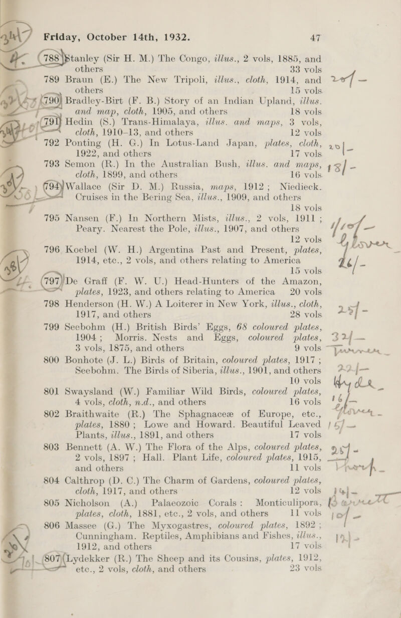   Friday, October 14th, 1932. 47        stanley (Sir H. M.) The Congo, illws., 2 vols, 1885, and  others 33 vols 789 Braun (E.) The New Tripoli, illus., cloth, 1914, and A | others | 15 vols. yy, (790) Bradley-Birt (Ff. B.) Story of an Indian Upland, illus. —F and map, cloth, 1905, and others 18 vols 79 Hedin (8.) Trans-Himalaya, illus. and maps, 3 vols, ‘a cloth, 1910-13, and others 12 vols 792 Ponting (H. G.) In Lotus-Land Japan, plates, cloth, 1922, and others 17 vols. and others 11 vols 804 Calthrop (D. C.) The Charm of Gardens, coloured plaies, cloth, 1917, and others 12 vols 805 Nicholson (A.) Palaeozoic Corals: Monticulipora, plates, cloth, 1881, etc., 2 vols, and others 11 vols 806 Massee (G.) The Myxogastres, coloured plates, 1892 ; Cunningham. Reptiles, Amphibians and Fishes, dlus., | 1912, and others 17 vols '807\{ Lydekker (R.) The Sheep and its Cousins, plates, 1912, etc., 2 vols, cloth, and others 23 vols 1%} ie : wigte [Or] ~f ) 1d}