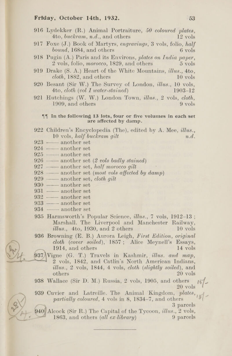 916 Lydekker (R.) Animal Portraiture, 50 coloured plates, 4to, buckram, n.d., and others 12 vols 917 Foxe (J.) Book of Martyrs, engravings, 3 vols, folio, half bound, 1684, and others 6 vols 918 Pugin (A.) Paris and its Environs, plates on India paper, 2 vols, folio, morocco, 1829, and others 5 vols 919 Drake (S. A.) Heart of the White Mountains, illus., 4to, cloth, 1882, and others 10 vols 920 Besant (Sir W.) The Survey of London, illus., 10 vols, 4to, cloth (vol 1 water-stained) 1903-12 921 Hutchings (W. W.) London Town, illus., 2 vols, cloth, 1909, and others 9 vols 4|4| In the following 13 lots, four or five volumes in each set are affected by damp. 922 Children’s Encyclopedia (The), edited by A. Mee, illus., 10 vols, half buckram gilt n.d. 923 eobhor set 924 another set 925 another set 926 another set (2 vols badly stained) 927 ——— another set, half morocco gilt 928 another set (most vols affected by damp) 929 another set, cloth gilt 930 another set 931 another set 932 another set 933 ——— another set 934 ——— another set 935 Harmsworth’s Popular Science, illus., 7 vols, 1912-13 ; Marshall. The Liverpool and Manchester Railway, illus., 4to, 1930, and 2 others 10 vols 936 Browning (EK. B.) Aurora Leigh, First Hdition, original cloth (cover soiled), 1857; Alice Meynell’s Essays, by) _ 1914, and others 14 vols Le 937 \Vigne (G. T.) Travels in Kashmir, dllus. and map, ; 2 vols, 1842, and Catlin’s North American Indians, illus., 2 vols, 1844, 4 vols, cloth (slightly soiled), and others 20 vols 938 Wallace (Sir D. M.) Russia, 2 vols, 1905, and others sf 20 vols e 939 Cuvier and Latreille. The Animal Kingdom, plates, 4 _ he /} partially coloured, 4 vols in 8, 1834-7, and others | ob ; 3 parcels Ap} 940) Alcock (Sir R.) The Capital of the Tycoon, ilus., 2 vols,
