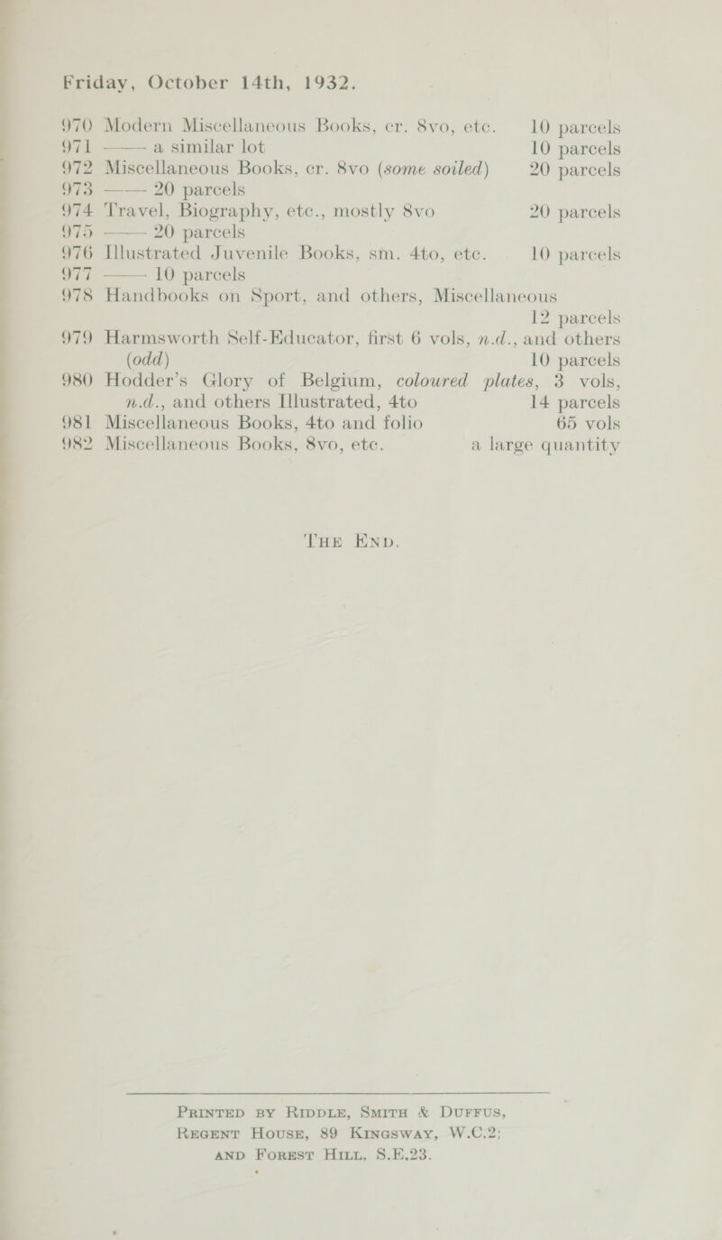 a — — — — QC 970 971 972 973 974. 975 976 Q77 978 319 980 981 982 Modern Miscellaneous Books, cr. 8vo, etc. 10 parcels —— a similar lot 10 parcels Miscellaneous Books, cr. 8vo (some soiled) 20 parcels —— 20 parcels Travel, Biography, etc., mostly 8vo 20 parcels —— 20 parcels Illustrated Juvenile Books, sm. 4to, ete. 10 parcels —— 10 parcels | Handbooks on Sport, and others, Miscellaneous 12 parcels Harmsworth Self-Educator, first 6 vols, n.d., and others (odd) 10 parcels Hodder’s Glory of Belgium, coloured plates, 3 vols, n.d., and others L[llustrated, 4to 14 parcels Miscellaneous Books, 4to and folio 65 vols Miscellaneous Books, 8vo, etc. a large quantity THE END. PRINTED BY RIDDLE, SmiTH &amp; DUFFUS, REGENT House, 89 Kinasway, W.C.2; AND Forest Hitt, S8.F,23.
