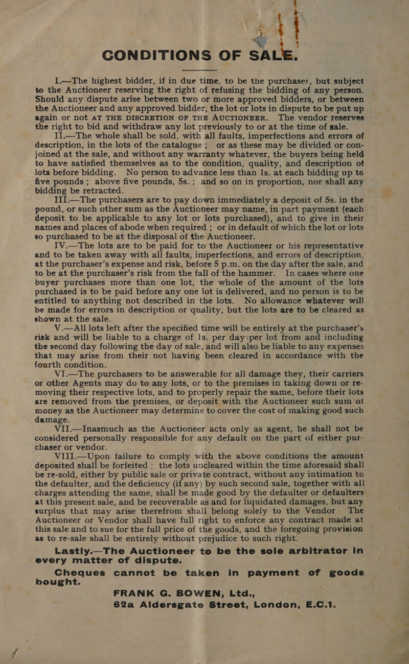 ea ~~ “ ; CONDITIONS OF SALE. I.—The highest bidder, if in due time, to be the purchaser, but subject to the Auctioneer reserving the right of refusing the bidding of any person. Should any dispute arise between two or more approved bidders, or between the Auctioneer and any approved bidder, the lot or lots in dispute to be put up the right to bid and withdraw any lot previously to or at the time of sale. II.—The whole shall be sold, with all faults, imperfections and errors of description, in the lots of the catalogue ; or as these may be divided or con- joined at the sale, and without any warranty whatever, the buyers being held to have satisfied themselves as to the condition, quality, and description of lots before bidding. No person to advance less than ls. at each bidding up to five pounds ; above five pounds, 5s.; and so on in proportion, nor shall any bidding be retracted. III.—The purchasers are to pay down immediately a deposit of 5s. in the pound, or such other sum as the Auctioneer may name, in part payment (each deposit to be applicable to any lot or lots purchased), and to give in their names and places of abode when required ; or in default of which the lot or lots so purchased to be at the disposal of the Auctioneer. IV.—The lots are to be paid for to the Auctioneer or his representative and to be taken away with all faults, imperfections, and errors of description, at the purchaser’s expense and risk, before 5 p.m. on the day after the sale, and to be at the purchaser’s risk from the fall of the hammer. In cases where one buyer purchases more than one lot, the whole of the amount of the lots purchased is to be paid before any one lot is delivered, and no person is to be entitled to anything not described in the lots. No allowance whatever will be made for errors in description or quality, but the lots are to be cleared as shown at the sale. V.—All lots left after the specified time will be entirely at the purchaser's risk and will be liable to a charge of ls. per day:per lot from and including the second day following the day of sale, and will also be liable to any expenses that may arise from their not having been cleared in accordance with the fourth condition. V1I.—The purchasers to be answerable for all damage they, their carriers or other Agents may do to any lots, or to the premises in taking down or re- moving their respective lots, and to properly repair the same, before their lots are removed from the premises, or deposit with the Auctioneer such sum of money as the Auctioneer may determine to cover the cost of making good such damage. VII.—Inasmuch as the Auctioneer acts only as agent, he shall not be considered personally responsible for any default on the part of either pur- chaser or vendor. VIII.—Upon failure to comply with the above conditions the amount deposited shall be forfeited : the lots uncleared within the time aforesaid shal] be re-sold, either by public sale or private contract, without any intimation to the defaulter, and the deficiency (if any) by such second sale, together with al) charges attending the same, shall be made good by the defaulter or defaulters at this present sale, and be recoverable as and for liquidated damages, but any surplus that may arise therefrom shall belong solely to the Vendor The Auctioneer or Vendor shall have full right to enforce any contract made at this sale and to sue for the full price of the goods, and the foregoing provision as to re-sale shall be entirely without prejudice to such right. Lastly.—The Auctioneer to be the sole arbitrator in every matter of dispute. Cheques cannot be taken in payment of goods bought. FRANK G. BOWEN, Ltd., 62a Aldersgate Street, London, E.C.1.