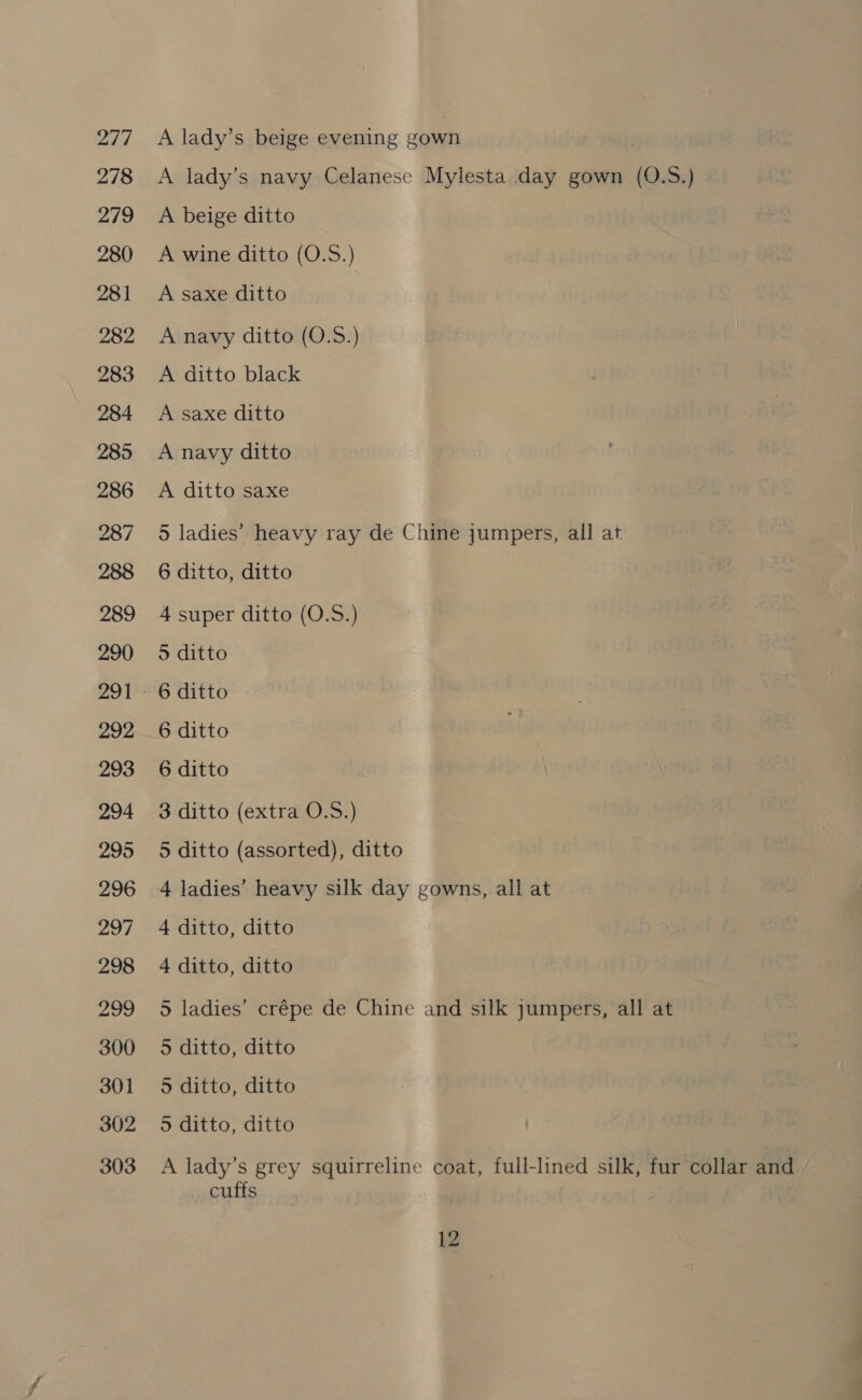 277 278 279 280 28 1 282 283 284 285 286 287 288 289 290 292 293 294 295 296 297 298 299 300 301 302 303 A lady’s beige evening gown | A lady’s navy Celanese Mylesta day gown (0.S.) A beige ditto A wine ditto (O.S.) A saxe ditto A navy ditto (O.S.) A ditto black A saxe ditto A navy ditto A ditto saxe 5 ladies’ heavy ray de Chine jumpers, all at 6 ditto, ditto 4 super ditto (O.S.) 5 ditto 6 ditto 6 ditto 6 ditto 3 ditto (extra O.S.) 5 ditto (assorted), ditto 4 ladies’ heavy silk day gowns, all at 4 ditto, ditto 4 ditto, ditto 5 ladies’ crépe de Chine and silk jumpers, all at 5 ditto, ditto 5 ditto, ditto 5 ditto, ditto A lady’s grey squirreline coat, full-lined silk, fur collar and cuffs