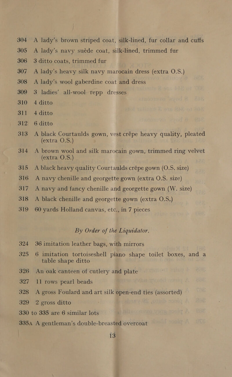 304 305 306 307 308 309 310 311 312 313 314 315 316 317 318 319 324 325 327 328 329 A lady’s brown striped coat, silk-lined, fur collar and cuffs A lady’s navy suéde coat, silk-lined, trimmed fur 3 ditto coats, trimmed fur A lady’s heavy silk navy marocain dress (extra O.S.) A lady’s wool gaberdine coat and dress 3 ladies’ all-wool repp dresses 4 ditto 4 ditto 6 ditto A black Courtaulds gown, vest crépe heavy quality, pleated (extra O.S.) A brown wool and silk marocain gown, trimmed ring velvet (extra O.5S.) A black heavy quality Courtaulds crépe gown (O.5. size) A navy chenille and georgette gown (extra O.S. size) A navy and fancy chenille and georgette gown (W. size) A black chenille and georgette gown (extra pS) 60 yards Holland canvas, etc., in 7 pieces By Order of the Liqutdator. 36 imitation leather bags, with mirrors 6 imitation tortoiseshell piano shape toilet boxes, and a table shape ditto An oak canteen of cutlery and plate 11 rows pearl beads A gross Foulard and art silk open-end ties (assorted) 2 gross ditto