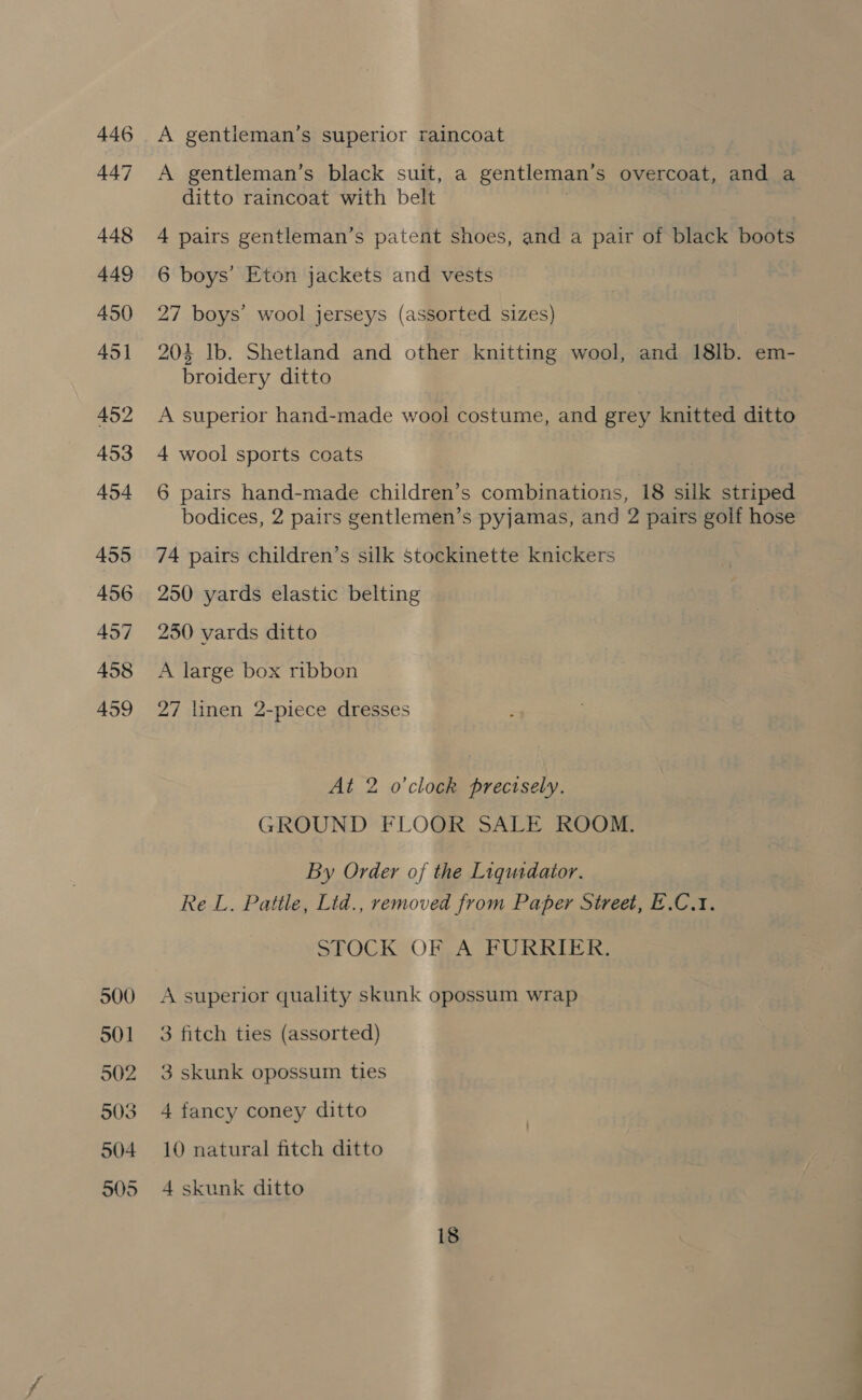 446 447 448 449 450 451 452 453 454 455 456 457 458 459 500 501 902 503 504 505 A gentleman’s superior raincoat A gentleman’s black suit, a gentleman’s overcoat, and a ditto raincoat with belt 4 pairs gentleman’s patent shoes, and a pair of black boots 6 boys’ Eton jackets and vests 27 boys’ wool jerseys (assorted sizes) 204 lb. Shetland and other knitting wool, and 18lb. em- broidery ditto A superior hand-made wool costume, and grey knitted ditto 4 wool sports coats 6 pairs hand-made children’s combinations, 18 silk striped bodices, 2 pairs gentlemen’s pyjamas, and 2 pairs golf hose 74 pairs children’s silk Stockinette knickers 250 yards elastic belting 250 vards ditto A large box ribbon 27 linen 2-piece dresses At 2 o'clock precisely. GROUND FLOOR SALE ROOM. By Order of the Liqusdator. Re L. Pattle, Lid., removed from Paper Street, E.C.1. STOCK OF A FURRIER. A superior quality skunk opossum wrap 3 fitch ties (assorted) 3 skunk opossum ties 4 fancy coney ditto 10 natural fitch ditto 4 skunk ditto