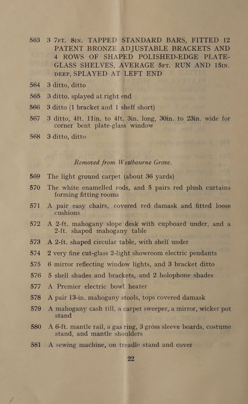 563 964 565 566 567 568 569 570 571 572 573 574 575 576 577 978 579 580 581 3 7FT. 81N. TAPPED STANDARD BARS, FITTED 12 PATENT BRONZE ADJUSTABLE BRACKETS AND 4 ROWS OF SHAPED POLISHED-EDGE PLATE- GLASS SHELVES, AVERAGE 5rr. RUN AND 151n. DEEP, SPLAYED AT*“LEFT END 3 ditto, ditto 3 ditto, splayed at right end 3 ditto (1 bracket and 1 shelf short) 3 ditto, 4ft. llin. to 4ft. 3in. long, 30in. to 23in. wide for corner bent plate-glass window 3 ditto, ditto Removed from Westbourne Grove. The light ground carpet (about 36 yards) The white enamelled rods, and 5 pairs red plush curtains forming fitting rooms A pair easy chairs, covered red damask and fitted loose cushions A 2-ft. mahogany slope desk with cupboard under, and a 2-ft. shaped mahogany table A 2-ft. shaped circular table, with shelf under 2 very fine cut-glass 2-light showroom electric pendants 6 mirror reflecting window lights, and 3 bracket ditto 5 shell shades and brackets, and 2 holophone shades A Premier electric bowl heater A pair 13-in. mahogany stools, tops covered damask A mahogany cash till, a carpet sweeper, a mirror, wicker pot stand A 6-ft. mantle rail, a gas ring, 3 gross sleeve boards, costume stand, and mantle shoulders A sewing machine, on treadle stand and cover