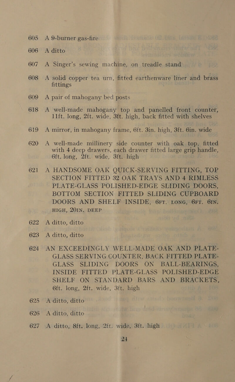 621 622 623 624 A 9-burner gas-fire A ditto A Singer’s sewing machine, on treadle stand A solid copper tea urn, fitted earthenware liner and brass fittings A pair of mahogany bed posts A well-made mahogany top and panelled front counter, 11ft. long, 2ft. wide, 3ft. high, back fitted with shelves A mirror, in mahogany frame, 6it. 3in. high, 3ft. 6in. wide A well-made millinery side counter with oak top, fitted with 4 deep drawers, each drawer fitted large grip handle, 6ft. long, 2ft. wide, 3ft. high A HANDSOME OAK QUICK-SERVING FITTING, TOP SECTION FITTED 32 OAK TRAYS AND 4 RIMLESS PLATE-GLASS POLISHED-EDGE SLIDING DOORS, BOTTOM SECTION FITTED SLIDING CUPBOARD DOORS AND SHELF INSIDE, 6FT. LONG, 6FT. GIN. HIGH, 20IN. DEEP A ditto, ditto A ditto, ditto AN EXCEEDINGLY WELL-MADE OAK AND PLATE- GLASS SERVING COUNTER, BACK FITTED PLATE- GLASS SLIDING DOORS ON BALL-BEARINGS, INSIDE FITTED PLATE-GLASS POLISHED-EDGE SHELF ON STANDARD BARS AND BRACKETS, 6ft. long, 2ft. wide, 3ft. high A ditto, ditto A ditto, ditto A ditto, 8ft. long, 2ft. wide, 3ft. high
