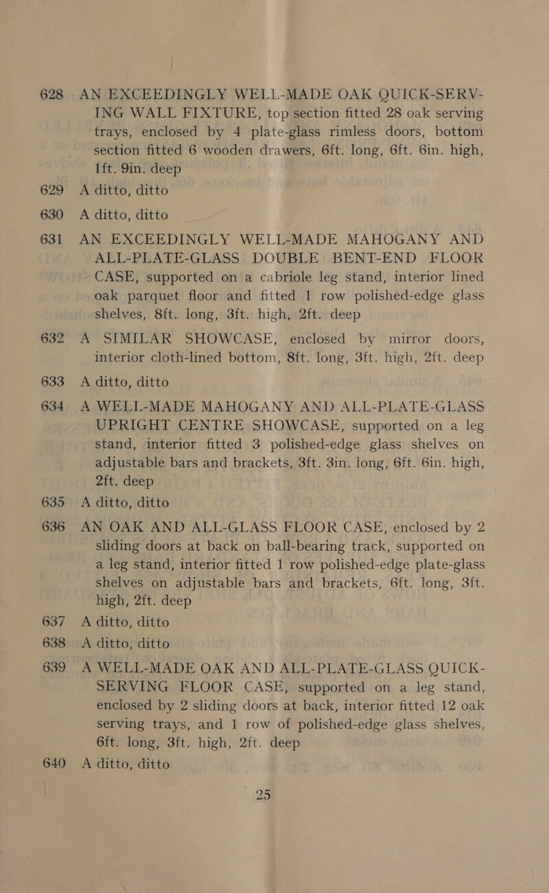 628 629 630 631 632 633 634 635 636 637 638 639 640 AN EXCEEDINGLY WELL-MADE OAK QUICK-SERV- ING WALL FIXTURE, top section fitted 28 oak serving trays, enclosed by 4 plate-glass rimless doors, bottom section fitted 6 wooden drawers, 6ft. long, 6ft. 6in. high, lft. 9in. deep A ditto, ditto A ditto, ditto AN EXCEEDINGLY WELL-MADE MAHOGANY AND ALL-PLATE-GLASS DOUBLE BENT-END FLOOR CASE, supported on a cabriole leg stand, interior lined oak parquet floor and fitted 1 row polished-edge glass shelves, 8ft. long, 3ft. high, 2ft. deep A SIMILAR SHOWCASE, enclosed by mirror doors, interior cloth-lined bottom, 8ft. long, 3ft. high, 2ft. deep A ditto, ditto A WELL-MADE MAHOGANY AND ALL-PLATE-GLASS UPRIGHT CENTRE SHOWCASE, supported on a leg stand, interior fitted 3 polished-edge glass shelves on adjustable bars and brackets, 3ft. 3in. long, 6ft. 6in. high, 2ft. deep A ditto, ditto AN OAK AND ALL-GLASS FLOOR CASE, enclosed by 2 sliding doors at back on ball-bearing track, supported on a leg stand, interior fitted 1 row polished-edge plate-glass shelves on adjustable bars and brackets, 6ft. long, 3ft. high, 2ft. deep A ditto, ditto A ditto, ditto A WELL-MADE OAK AND ALL-PLATE-GLASS QUICK- SERVING FLOOR CASE, supported on a leg stand, enclosed by 2 sliding doors at back, interior fitted 12 oak serving trays, and 1 row of polished-edge glass shelves, 6ft. long, 3ft. high, 2ft. deep A ditto, ditto 95
