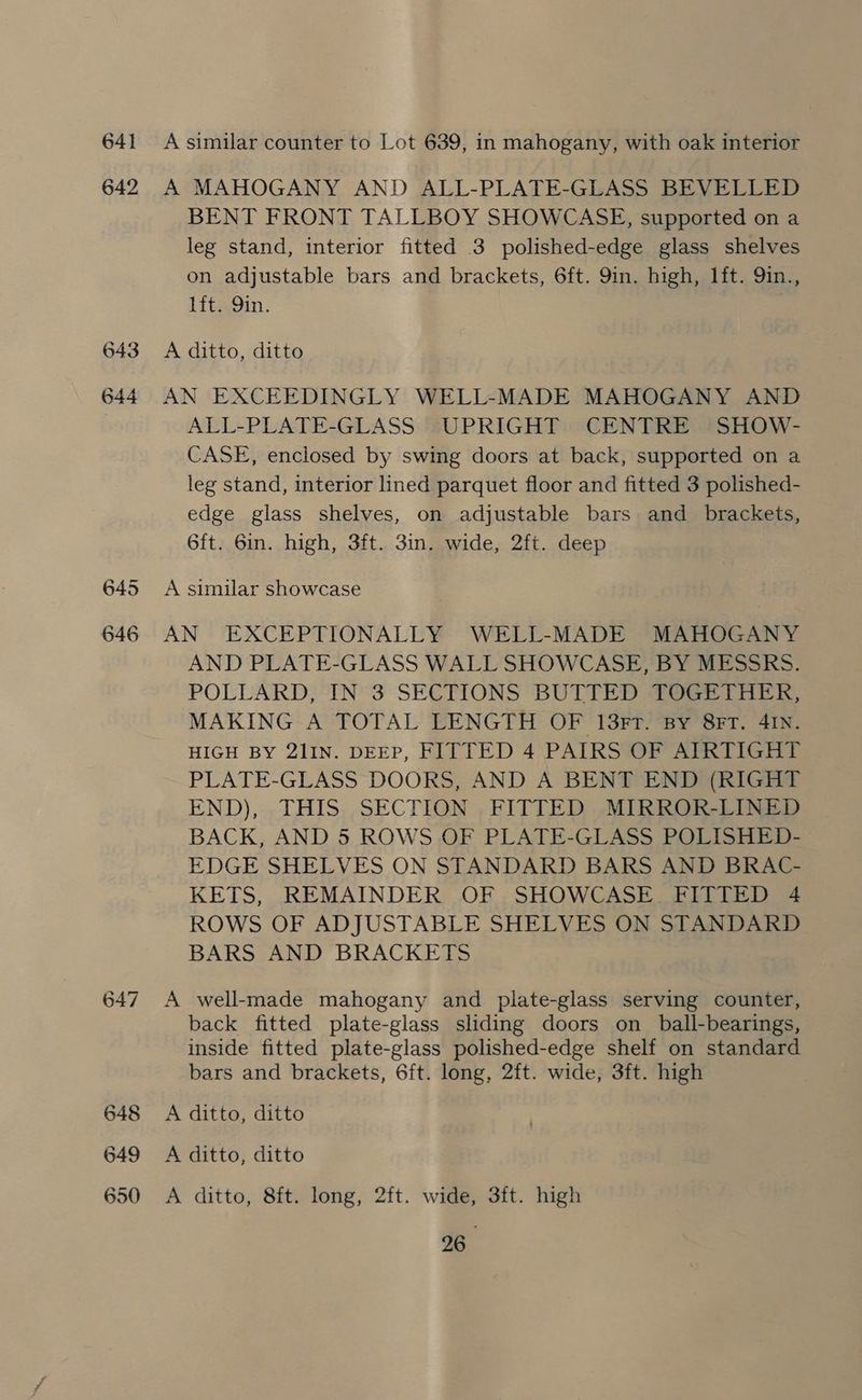 641 642 643 644 fop) ws Lae | 648 649 650 A similar counter to Lot 639, in mahogany, with oak interior A MAHOGANY AND ALL-PLATE-GLASS BEVELLED BENT FRONT TALLBOY SHOWCASE, supported on a leg stand, interior fitted 3 polished-edge glass shelves on adjustable bars and brackets, 6ft. 9in. high, 1ft. Qin., lft. 9in. A ditto, ditto AN EXCEEDINGLY WELL-MADE MAHOGANY AND ALL-PLATE-GLASS UPRIGHT CENTRE ‘SHOW- CASE, enclosed by swing doors at back, supported on a leg stand, interior lined parquet floor and fitted 3 polished- edge glass shelves, on adjustable bars and brackets, 6ft. 6in. high, 3ft. 3in. wide, 2ft. deep A similar showcase AN EXCEPTIONALLY WELL-MADE MAHOGANY AND PLATE-GLASS WALL SHOWCASE, BY MESSRS. POLLARD, IN 3 SECTIONS BUTTED TOGETHER, MAKING A TOTAL LENGTH OF 13FtT. By 8FT. 4IN. HIGH BY 21IN. DEEP, FITTED 4 PAIRS OF AIRTIGHT PLATE-GLASS DOORS, AND A BENT END (RIGHT END), THIS SECTION FITTED MIRROR-LINED BACK, AND 5 ROWS OF PLATE-GLASS POLISHED- EDGE SHELVES ON STANDARD BARS AND BRAC- KETS, REMAINDER OF SHOWCASE FITTED 4 ROWS OF ADJUSTABLE SHELVES ON STANDARD BARS AND BRACKETS A well-made mahogany and plate-glass serving counter, back fitted plate-glass sliding doors on _ball-bearings, inside fitted plate-glass polished-edge shelf on standard bars and brackets, 6ft. long, 2ft. wide, 3ft. high A ditto, ditto A ditto, ditto A ditto, 8ft. long, 2ft. wide, 3ft. high