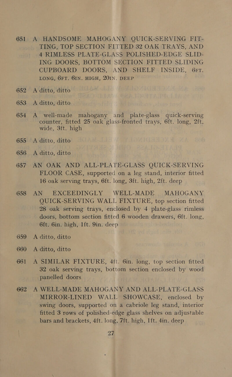 651 658 659 660 661 662 A HANDSOME MAHOGANY QUICK-SERVING FIT- TING, TOP SECTION FITTED 32 OAK TRAYS, AND 4 RIMLESS PLATE-GLASS POLISHED-EDGE SLID- ING DOORS, BOTTOM SECTION FITTED SLIDING CUPBOARD DOORS, AND SHELF INSIDE, 6Fr. LONG, 6FT. 6IN. HIGH, 201IN. DEEP A ditto, ditto A ditto, ditto A well-made mahogany and plate-glass quick-serving counter, fitted 25 oak glass-fronted trays, 6ft. long, 2ft. wide, 3ft. high A ditto, ditto A ditto, ditto AN OAK AND ALL-PLATE-GLASS QUICK-SERVING FLOOR CASE, supported on a leg stand, interior fitted 16 oak serving trays, 6ft. long, 3ft. high, 2ft. deep AN EXCEEDINGLY WELL-MADE MAHOGANY OUICK-SERVING WALL FIXTURE, top section fitted 28 oak serving trays, enclosed by 4 plate-glass rimless doors, bottom section fitted 6 wooden drawers, 6ft. long, 6ft. 6in. high, 1ft. 9in. deep A ditto, ditto A ditto, ditto A SIMILAR FIXTURE, 4ft. 6in. long, top section fitted 32 oak serving trays, bottom section enclosed by wood panelled doors A WELL-MADE MAHOGANY AND ALL-PLATE-GLASS MIRROR-LINED WALL SHOWCASE, enclosed by swing doors, supported on a cabriole leg stand, interior fitted 3 rows of polished-edge glass shelves on adjustable bars and brackets, 4ft. long, 7it. high, 1ft. 4in. deep