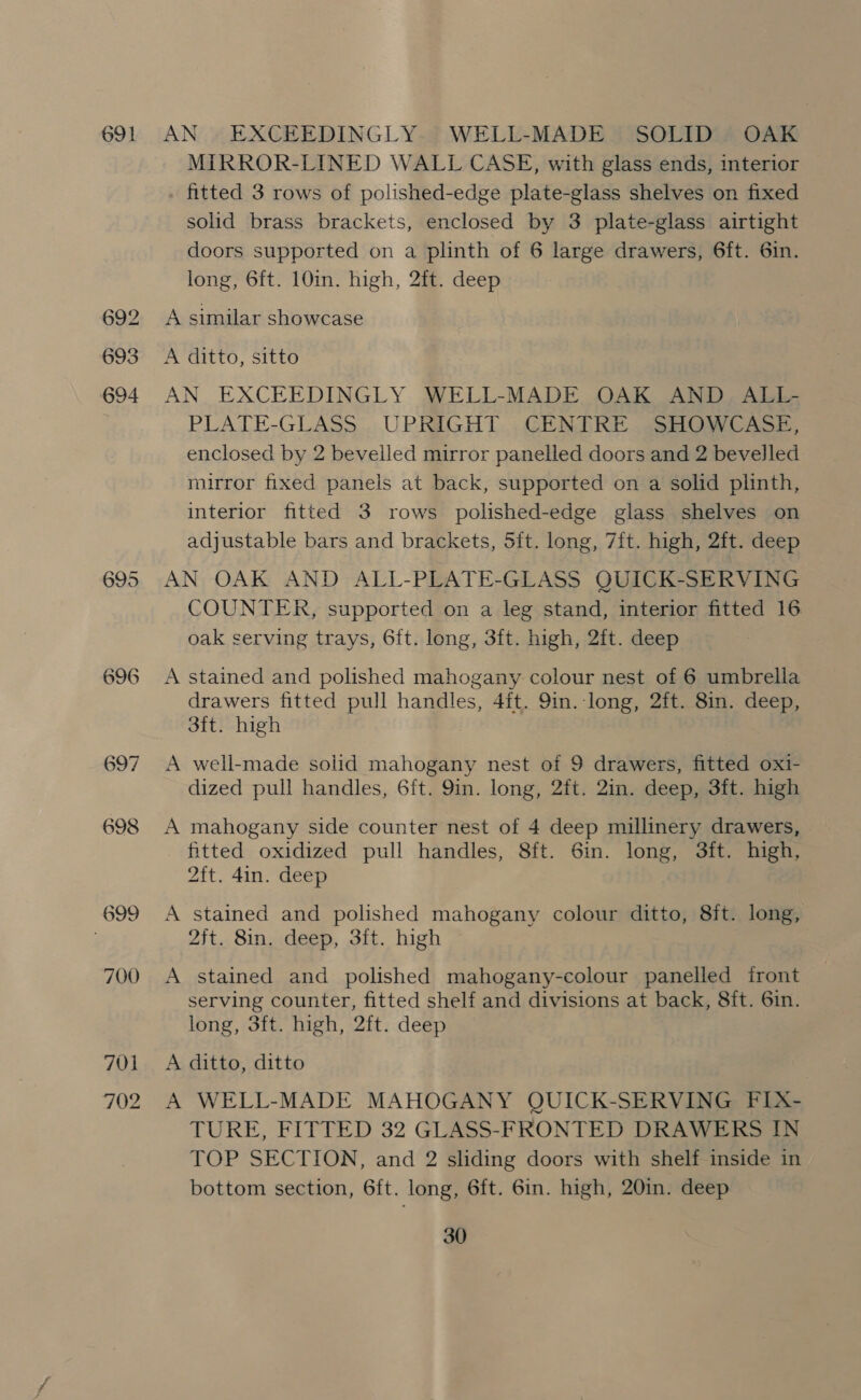 695 696 699 700 701 702 AN | EXCEEDINGLY. WELL-MADE SOLID. OAK MIRROR-LINED WALL CASE, with glass ends, interior fitted 3 rows of polished-edge plate-glass shelves on fixed solid brass brackets, enclosed by 3 plate-glass airtight doors supported on a plinth of 6 large drawers, 6ft. 6in. long, 6ft. 10in. high, 2ft. deep A similar showcase A ditto, sitto AN EXCEEDINGLY WELL-MADE OAK AND _ ALL- PLATE-GLASS UPRIGHT CENTRE SHOWCASE, enclosed by 2 bevelled mirror panelled doors and 2 bevelled mirror fixed panels at back, supported on a solid plinth, interior fitted 3 rows polished-edge glass shelves on adjustable bars and brackets, Sit. long, 7ft. high, 2ft. deep AN OAK AND ALL-PLATE-GLASS QUICK-SERVING COUNTER, supported on a leg stand, interior fitted 16 oak serving trays, 6ft. long, 3ft. high, 2ft. deep A stained and polished mahogany colour nest of 6 umbrella drawers fitted pull handles, 4ft. 9in. long, 2ft. 8in. deep, 3ft. high A well-made solid mahogany nest of 9 drawers, fitted oxi- dized pull handles, 6ft. 9in. long, 2ft. 2in. deep, 3ft. high A mahogany side counter nest of 4 deep millinery drawers, fitted oxidized pull handles, 8ft. 6in. long, 3ft. high, 2ft. 4in. deep A stained and polished mahogany colour ditto, 8it. long, 2ft. 8in. deep, 3ft. high A stained and polished mahogany-colour panelled front serving counter, fitted shelf and divisions at back, 8ft. 6in. long, 3ft. high, 2ft. deep A ditto, ditto A WELL-MADE MAHOGANY QUICK-SERVING FIX- TURE, FITTED 32 GLASS-FRONTED DRAWERS IN TOP SECTION, and 2 sliding doors with shelf inside in bottom section, 6ft. long, 6ft. 6in. high, 20in. deep