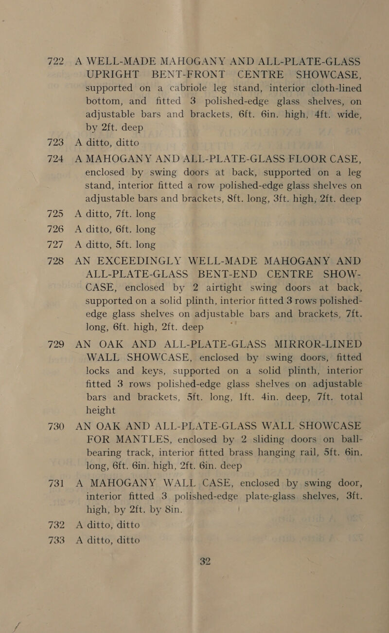 SJ bo ine) 723 729 730 732 A WELL-MADE MAHOGANY AND ALL-PLATE-GLASS UPRIGHT BENT-FRONT CENTRE SHOWCASE, supported on a cabriole leg stand, interior cloth-lined bottom, and fitted 3 polished-edge glass shelves, on adjustable bars and brackets, 6ft. 6in. high, 4ft. wide, by 2ft. deep A ditto, ditto A MAHOGANY AND ALL-PLATE-GLASS FLOOR CASE, enclosed by swing doors at back, supported on a leg stand, interior fitted a row polished-edge glass shelves on adjustable bars and brackets, 8ft. long, 3ft. high, 2ft. deep A ditto, 7ft. long 3 A ditto, 6ft. long A ditto, 5ft. long AN EXCEEDINGLY WELL-MADE MAHOGANY AND ALL-PLATE-GLASS BENT-END CENTRE SHOW- CASE, enclosed by 2 airtight swing doors at back, supported on a solid plinth, interior fitted 3 rows polished- edge glass shelves on adjustable bars and brackets, 7{ft. long, 6ft. high, 2ft. deep AN OAK AND ALL-PLATE-GLASS MIRROR-LINED WALL SHOWCASE, enclosed by swing doors, fitted locks and keys, supported on a solid plinth, interior fitted 3 rows polished-edge glass shelves on adjustable bars and brackets, Sft. long, lft. 4in. deep, 7ft. total height AN OAK AND ALL-PLATE-GLASS WALL SHOWCASE FOR MANTLES, enclosed by 2 sliding doors on ball- | bearing track, interior fitted brass hanging rail, 5ft. 6in. long, 6ft. 6in. high, 2ft. 6in. deep A MAHOGANY WALL CASE, enclosed by swing door, interior fitted 3 polished- Sa plate-glass shelves, 3ft. high, by 2ft. by 8in. A ditto, ditto