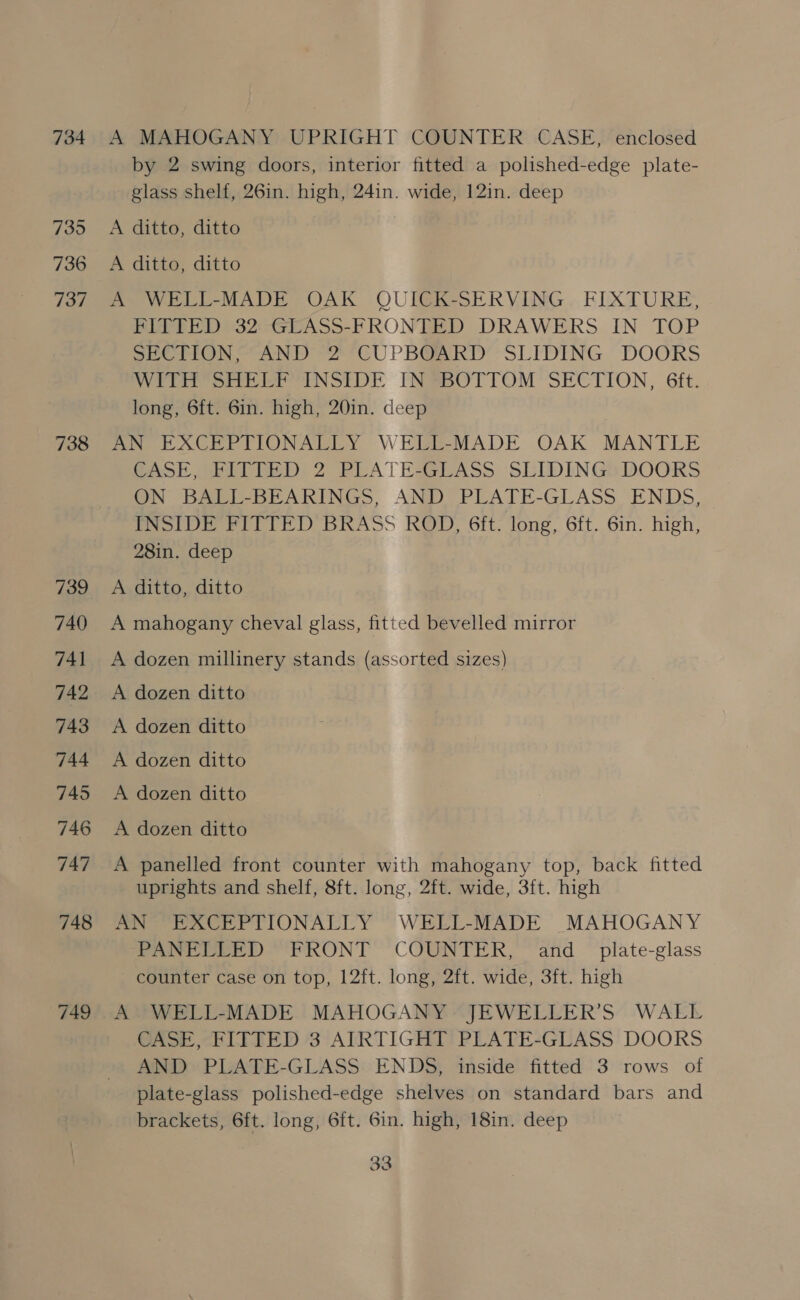 734 735 736 737 738 739 740 741 742 743 744 745 746 747 748 749 A MAHOGANY UPRIGHT COUNTER CASE, enclosed by 2 swing doors, interior fitted a polished-edge plate- glass shelf, 26in. high, 24in. wide, 12in. deep A ditto, ditto A ditto, ditto A WELL-MADE OAK QUICK-SERVING FIXTURE, PLETED) 32--GEASS-FRONTED DRAWERS. IN TOP Sere aN) 2 CUPBGARKD SLIDING DOORS eter ANSI DE PN@BOTTOM SECTION, 6ft. long, 6ft. 6in. high, 20in. deep AN EXCEPTIONALLY WELL-MADE OAK MANTLE PASE (Rite) 2 PLATE-GLASS. SLIDINGS DOORS ON BALL-BEARINGS, AND PLATE-GLASS. ENDS, INSIDE FITTED BRASS ROD, 6ft. long, 6ft. 6in. high, 28in. deep A ditto, ditto A mahogany cheval glass, fitted bevelled mirror A dozen millinery stands (assorted sizes) A dozen ditto A dozen ditto A dozen ditto A dozen ditto A dozen ditto A panelled front counter with mahogany top, back fitted uprights and shelf, 8ft. long, 2ft. wide, 3ft. high AN “EXCEPTIONALLY WELL-MADE MAHOGANY PANELLED FRONT COUNTER, and _ pilate-glass counter case on top, 12ft. long, 2ft. wide, 3ft. high A WELL-MADE MAHOGANY JEWELLER’S WALL CASE, FITTED 3 AIRTIGHT PLATE-GLASS DOORS AND PLATE-GLASS ENDS, inside fitted 3 rows of plate-glass polished-edge shelves on standard bars and brackets, 6ft. long, 6ft. 6in. high, 18in. deep
