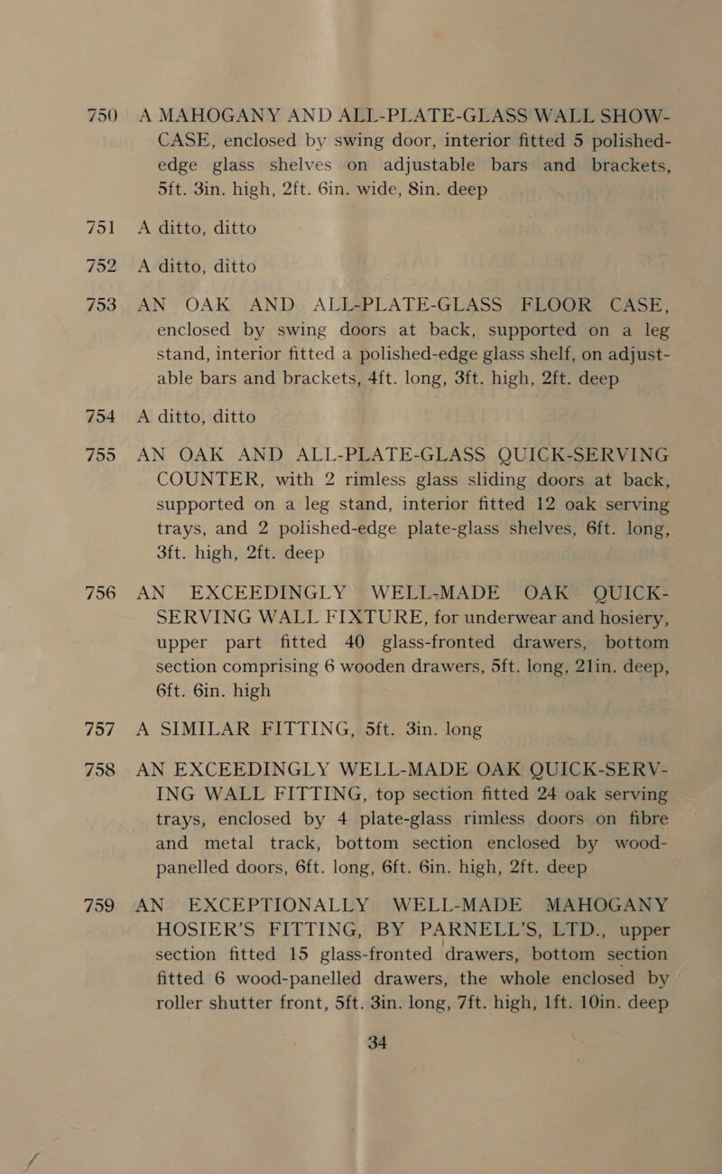 750 NJ qn — “J a iw) 753 756 757 758 A MAHOGANY AND ALL-PLATE-GLASS WALL SHOW- CASE, enclosed by swing door, interior fitted 5 polished- edge glass shelves on adjustable bars and_ brackets, Sft. 3in. high, 2ft. 6in. wide, 8in. deep A ditto, ditto A ditto, ditto AN OAK AND ALL-PLATE-GLASS FLOOR CASE, enclosed by swing doors at back, supported on a leg stand, interior fitted a polished-edge glass shelf, on adjust- able bars and brackets, 4ft. long, 3ft. high, 2ft. deep A ditto, ditto AN OAK AND ALL-PLATE-GLASS QUICK-SERVING COUNTER, with 2 rimless glass sliding doors at back, supported on a leg stand, interior fitted 12 oak serving trays, and 2 polished-edge plate-glass shelves, 6ft. long, 3ft. high, 2ft. deep AN EXCEEDINGLY WELL:MADE OAK QUICK- SERVING WALL FIXTURE, for underwear and hosiery, upper part fitted 40 glass-fronted drawers, bottom section comprising 6 wooden drawers, 5ft. long, 2lin. deep, 6ft. 6in. high A SIMILAR FITTING, 5ft. 3in. long AN EXCEEDINGLY WELL-MADE OAK QUICK-SERV- ING WALL FITTING, top section fitted 24 oak serving trays, enclosed by 4 plate-glass rimless doors on fibre and metal track, bottom section enclosed by wood- panelled doors, 6ft. long, 6ft. 6in. high, 2ft. deep AN EXCEPTIONALLY WELL-MADE MAHOGANY HOSIER’S FITTING, BY -PARNELUS, £YTD., upper section fitted 15 glass-fronted drawers, bottom section fitted 6 wood-panelled drawers, the whole enclosed by roller shutter front, 5ft. 3in. long, 7ft. high, lft. 10in. deep
