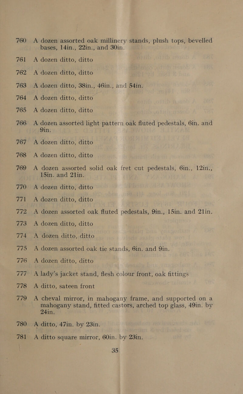 767 768 769 780 781 A dozen assorted oak millinery stands, plush tops, bevelled bases, 141n., 22in., and 30in. A dozen ditto, ditto A dozen ditto, ditto A dozen ditto, 38in., 46in., and 54in, A dozen ditto, ditto A dozen ditto, ditto A dozen assorted light pattern oak fluted pedestals, 6in. and Qin. A dozen ditto, ditto A dozen ditto, ditto A dozen assorted solid oak fret cut pedestals, 6in., 121n., sii and 2hin- A dozen ditto, ditto A dozen ditto, ditto A dozen assorted oak fluted pedestals, 9in., 15in. and 2l1in. A dozen ditto, ditto A dozen ditto, ditto A dozen assorted oak tie stands, 6in. and Qin. A dozen ditto, ditto A lady’s jacket stand, flesh colour front, oak fittings A ditto, sateen front A cheval mirror, in mahogany frame, and supported on a mahogany stand, fitted castors, arched top glass, 49in. by 24in. A ditto, 47in. by 23in. A ditto square mirror, 60in. by 23in.