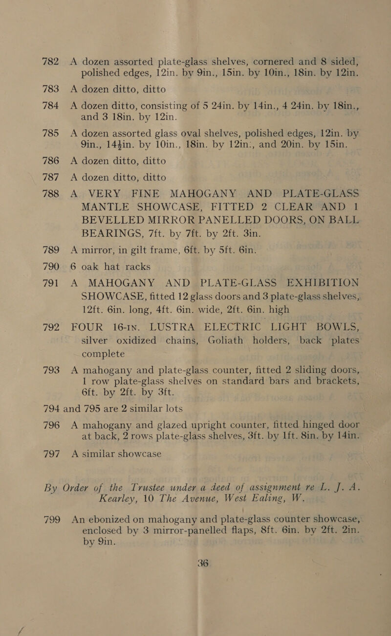 782 A dozen assorted plate-glass shelves, cornered and 8 sided, polished edges, 12in. by 9in., 15in. by 10in., 18in. by 12in. 783 <A dozen ditto, ditto 784 A dozen ditto, consisting of 5 24in. by 14in., 4 24in. by 18in., and 3 18in. by 12in. 785 <A dozen assorted glass oval shelves, polished edges, 12in. by 9in., 144in. by 10in., 18in. by 12in:, and 20in. by 15in. 786 A dozen ditto, ditto 787 <A dozen ditto, ditto 788 A VERY FINE MAHOGANY AND PLATE-GLASS MANTLE SHOWCASE, FITTED 2 CLEAR“AND I BEVELLED MIRROR PANELLED DOORS, ON BALL BEARINGS, 7ft. by 7ft. by 2ft. 3in. 789 <A mirror, in gilt frame, 6ft. by Sft. 6in. 790 6 oak hat racks . 791 A MAHOGANY AND | PLATE-GLASS” EXHIBITION SHOWCASE, fitted 12 glass doors and 3 plate-glass shelves, 12ft. 6in. long, 4f{t. Gin. wide, 2ft. 6in. high 792 FOUR 16-1n. LUSTRA ELECTRIC LIGHT BOWLS, silver oxidized chains, Goliath holders, back plates complete 793 A mahogany and plate-glass counter, fitted 2 sliding doors, 1 row plate-glass shelves on standard bars and brackets, 6ft. by 2ft. by 3ft. 794 and 795 are 2 similar lots 796 A mahogany and glazed upright counter, fitted hinged door at back, 2 rows plate-glass shelves, 3ft. by lft. 8in. by 14in. 797 A similar showcase By Order of the Trustee under a deed of assignment ve L. J. A. Kearley, 10 The Avenue, West Ealing, W. 799 An ebonized on mahogany and plate-glass counter showcase, enclosed by 3 mirror-panelled flaps, 8ft. 6in. by 2ft. 2in. by Qin. |