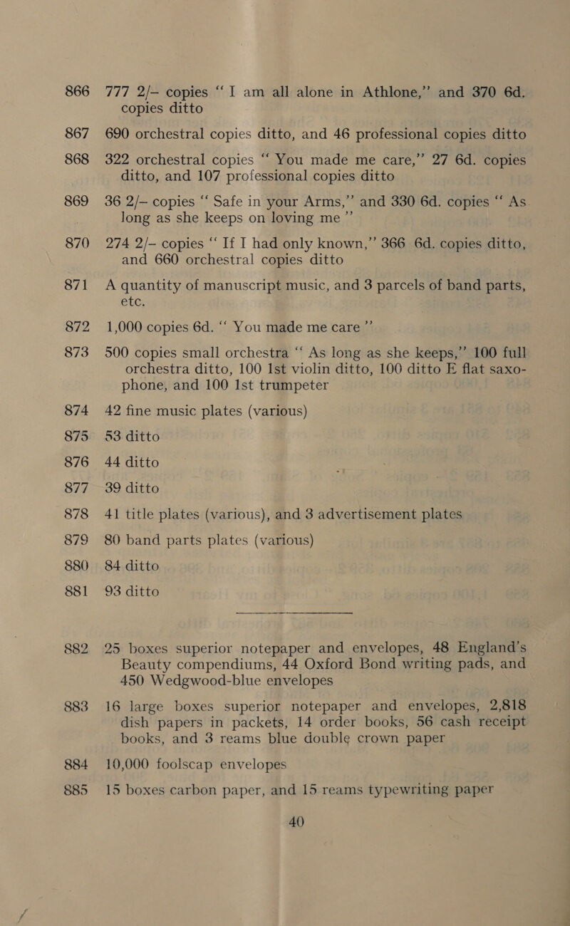 866 867 868 869 870 871 872 873 874 875 876 877 878 879 880 881 882 883 777 2/— copies “I am all alone in Athlone,” and 370 6d. copies ditto 690 orchestral copies ditto, and 46 professional copies ditto 322 orchestral copies ““ You made me care,”’ 27 6d. copies ditto, and 107 professional copies ditto 36 2/— copies “‘ Safe in your Arms,” and 330 6d. copies “ As long as she keeps on loving me ”’ 274 2/— copies “ If I had only known,” 366 6d. copies ditto, and 660 orchestral copies ditto A quantity of manuscript music, and 3 parcels of band parts, etc; »?) 1,000 copies 6d. ““ You made me care 500 copies small orchestra “‘ As long as she keeps,’’ 100 full orchestra ditto, 100 Ist violin ditto, 100 ditto E flat saxo- phone, and 100 Ist trumpeter 42 fine music plates (various) 53 ditto 44 ditto 39 ditto 41 title plates (various), and 3 advertisement plates 80 band parts plates (various) 84 ditto 93 ditto 25 boxes superior notepaper and envelopes, 48 England's Beauty compendiums, 44 Oxford Bond writing pads, and 450 Wedgwood-blue envelopes 16 large boxes superior notepaper and envelopes, 2,818 dish papers in packets, 14 order books, 56 cash receipt books, and 3 reams blue double crown paper 10,000 foolscap envelopes 15 boxes carbon paper, and 15 reams typewriting paper