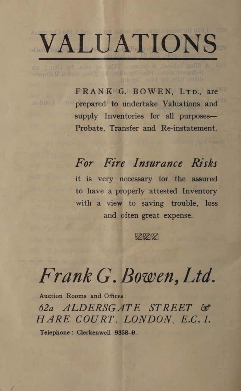 VALUATIONS.  FRANK G. BOWEN, LTD., are prepared to undertake Valuations and supply Inventories for all purposes— Probate, Transfer and Re-instatement. For Fire Insurance Risks it is very necessary for the assured to have a properly attested Inventory with a view to saving trouble, loss and often great expense. YAVAY Frank G. Bowen, Ltd. Auction Rooms and Offices: 62a ALDERSGATE STREET &amp; HARE COURT, LONDON, E.C. 1. Telephone : Clerkenwell 9358-0.