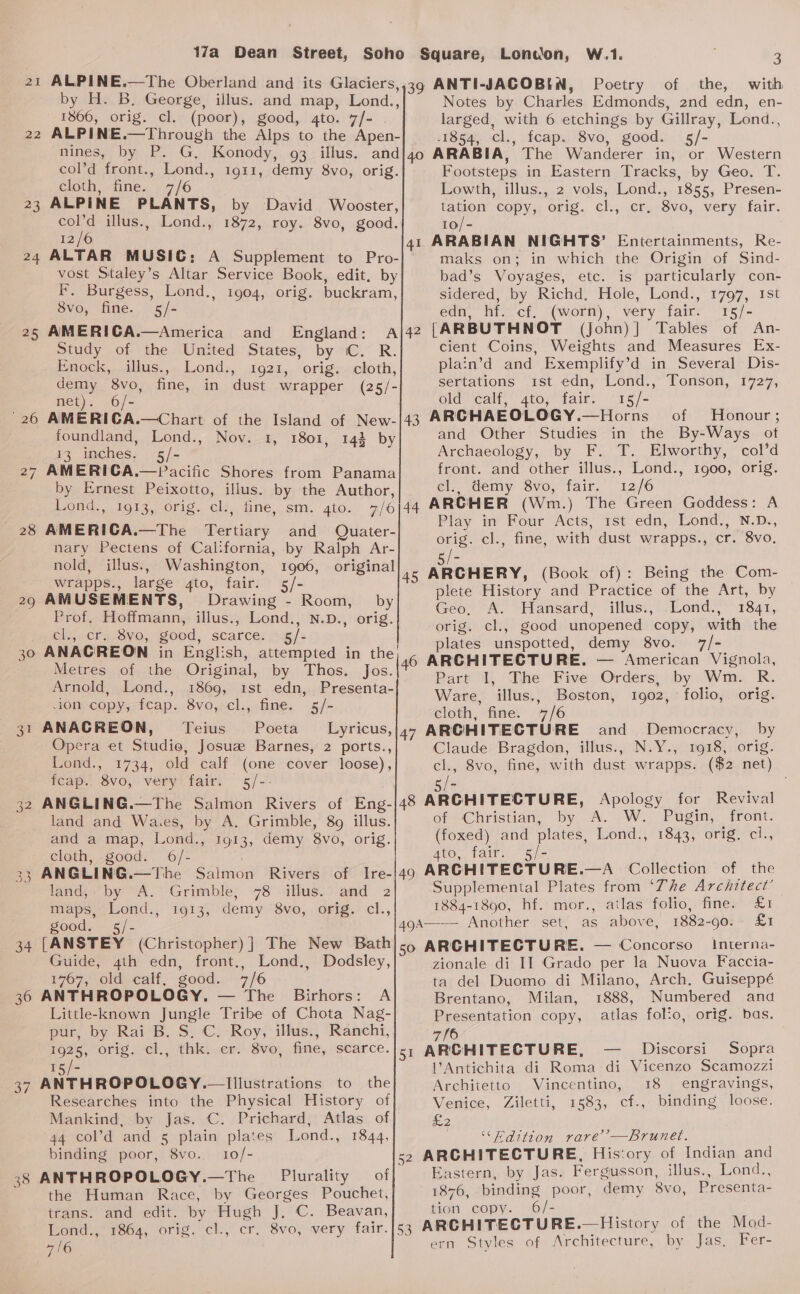 22 23 24 =) ' 26 28 ~~ 30 34 36 3/ 38 by H. B. George, illus. and map, Lond., 1866, orig. cl. (poor), good, 4to. 7/- . ALPINE.—Through the Alps to the Apen- W.1. | 3 Poetry of the, with Notes by Charles Edmonds, 2nd edn, en- larged, with 6 etchings by Gillray, Lond., 1854, cl., feap. 8vo, good. 5/- Lonoon, col’d front., Lond., 1911, demy 8vo, orig. cloth, fine. 7/6 ALPINE PLANTS, by David Wooster, col’d illus., Lond., 1872, roy. 8vo, good. 12/6 ALTAR MUSIC: A Supplement to Pro- vost Staley’s Altar Service Book, edit. by F. Burgess, Lond., 1904, orig. buckram, 8vo, fine. 5/- AMERICA.—America and _ England: Study of the United States, by C. R. Enock, illus., Lond., 1921, orig. cloth, demy 8vo, fine, in dust wrapper (25/- net). 6/- AMERIGA.—Chart of the Island of New- foundland, Lond., Nov. 1, 1801, 143 by 13 inches. 5/- by Ernest Peixotto, illus. by the Author, Lond., 1913, orig. cl., fine, sm. gto. 7/6 AMERICA.—The Tertiary and Quater- nary Pectens of California, by Ralph Ar- nold, illus., Washington, 1906, original wrapps., large gto, fair. 5/- AMUSEMENTS, Drawing - Room, by Prof. Hoffmann, illus., Lond., N.D., orig. cl., cr. 8vo, good, scarce. 5/- Metres of the Original, by Thos. Jos. Arnold, Lond., 1869, 1st edn, Presenta- -ion copy, fcap. 8vo, cl., fine. 5/- ANACREON, Teius Poeta Lyricus, Opera et Studie, Josuz Barnes, 2 ports., Lond., 1734, old calf (one cover loose), feap.. 8vo, very fair. 5/-- ANGLING.—The Salmon Rivers of Eng- land and Waces, by A. Grimble, 89 illus. and a map, Lond., 1913, demy 8vo, orig. cloth, good. 6/- ANGLING.—The Salmon Rivers of Ire- land,: by A. Grimble, 78 illus. and 2 maps, Lond., 1913, demy 8vo, orig. cl., good. s5/- [ANSTEY (Christopher) ] The New Bath Guide, 4ih edn, front., Lond., Dodsley, 1767, old calf, good. 7/6 ANTHROPOLOGY. — The Birhors: A Little-known Jungle Tribe of Chota Nag- pur, by Rai B. S.C. Roy, illus., Ranchi, 1926, orig, -cl,, thks ser Sve. fime, scarce. ie =- ANTHROPOLOGY. Illustrations to the Researches into the Physical History of Mankind, by Jas. C. Prichard, Atlas of 44 col’d and 5 plain plates Lond., 1844, binding poor, 8vo. 10/- ANTHROPOLOGY.—The Plurality of the Human Race, by Georges Pouchet, trans. and edit. by Hugh J, C. Beavan, Lond.,' 1864, orig. cl., 47/6 Footsteps in Eastern Tracks, by Geo. T. Lowth, illus., 2 vols, Lond., 1855, Presen- tation” copy, orig. cl., cr, -8vo, very fair. 10/- ARABIAN NIGHTS’ Entertainments, Re- maks on; in which the Origin of Sind- bad’s Voyages, etc. is particularly con- sidered, by Richd, Hole, Lond., 1797, 1st edn, hf. cf. (worn), very fair. 15/- [ARBUTHNOT (John)] Tables of An- cient Coins, Weights and Measures Ex- plain’d and Exemplify’d in Several Dis- sertations rst edn, Lond., Tonson, 1727, old calf, 4to, fair. 15/- ARCHAEOLOGY.—Horns of Honour; and Other Studies in the By-Ways of Archaeology, by F. T. Elworthy, col’d front. and other illus., Lond., 1900, orig. cl., demy 8vo, fair. 12/6 Play in Four Acts, 1st edn, Lond., N.D., orig. cl., fine, with dust wrapps., cr. 8vo. /- ARCHERY, (Book of): Being the. Com- plete History and Practice of the Art, by Geo, A. Hansard, illus., _Lond., 1841, orig. cl., good unopened copy, with the plates unspotted, demy 8vo. 7/- ARCHITECTURE. — American Vignola, Part I, The Five Orders, by Wm. R. Ware, illus., Boston, 1902, folio, orig. cloth, fine. 7/6 ARCHITECTURE and Democracy, by Claude Bragdon, illus., N.Y., 1918, orig. cl., 8vo, fine, with dust wrapps. ($2 net) ofeChristian, by A.’ W: ‘Pegin, tront: (foxed) and plates, Lond., 1843, orig. ci., 4to, fair. 5/- Supplemental Plates from ‘The Architect’ | 1884-1890, hf. mor., atlas folio, fine. £1 interna- zionale di II Grado per la Nuova Faccia- ta del Duomo di Milano, Arch. Guiseppé Brentano, Milan, 1888, Numbered and Presentation copy, atlas folio, orig. bas. l’Antichita di Roma di Vicenzo Scamozzi Architetto Vincentino, 18 engravings, Venice, Ziletti, 1583, cf., binding loose. £2 “Pdition rare’ —Brunet. Eastern, by Jas. Fergusson, illus., Lond., 1876, binding poor, demy 8vo, Presenta- tion copy. 6/- ern Styles of Architecture, by Jas. Fer-