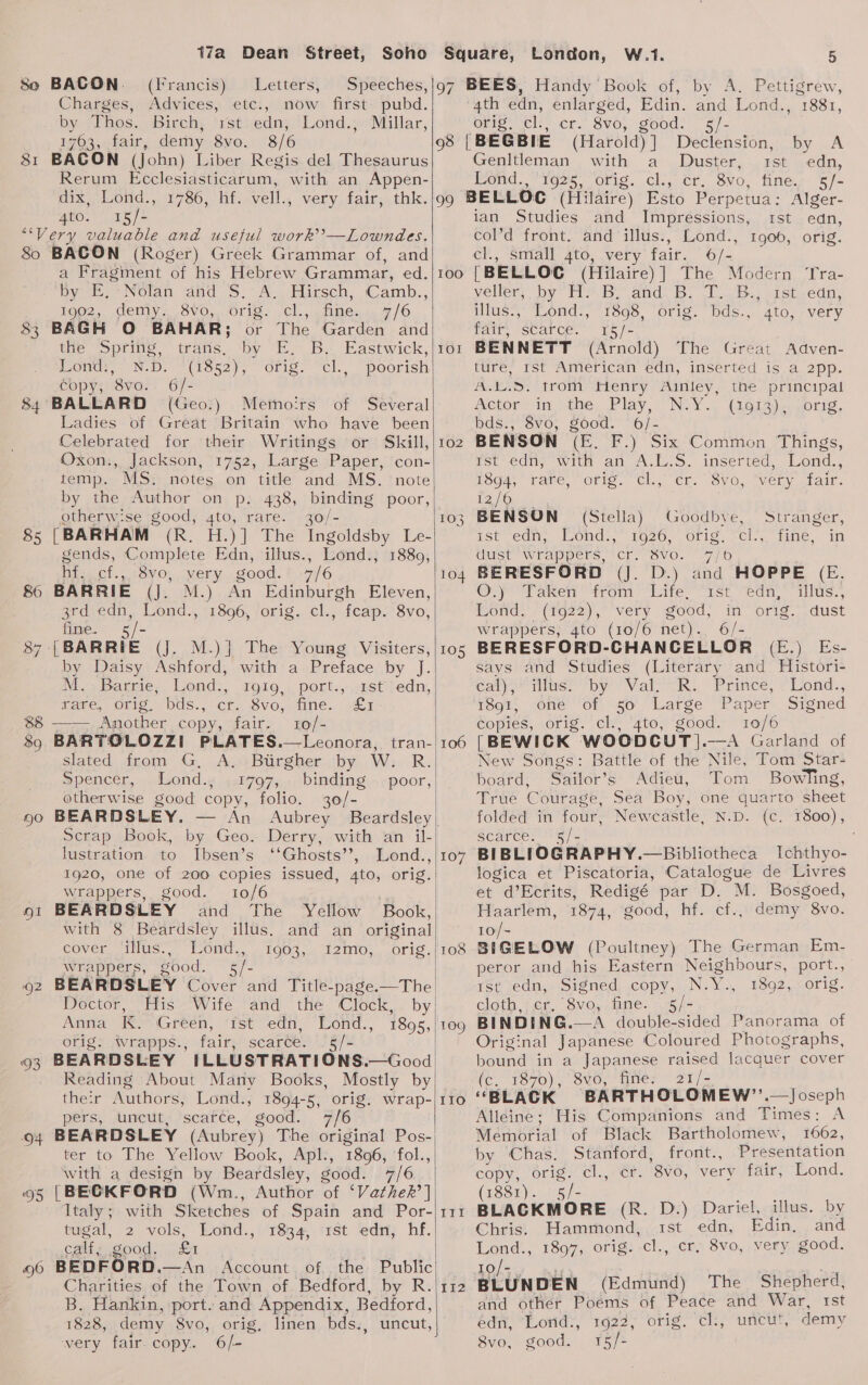o, SI 80 83 86 8 Ni M..Barrie, Lond:, 1910, port., ast edn, | rare, orig. bds., cr. SVG ne. | pask 88 ——.Another copy, fair. 10/- 89 BARTOLOZZI PLATES.—Leonora, tran- slated from G, A, Burgher by W. R. Spencer, Lond.; 1797, binding | poor,| otherwise good copy, folio. 30/- | 90 BEARDSLEY. An Aubrey Beardsley Scrap Book, by Geo. Derry, with an il- lustration to Ibsen’s ‘‘Ghosts’’, Lond., 1920, one of 200 copies issued, 4to, orig. wrappers, good. 10/6 ot BEARDSLEY and The Yellow Book, with 8 Beardsley illus. and an original cover Silhis.. Mond... T9008... 2m. orig .| wrappers, good. vie o2 BEARDSL Doctor, His Wife and the “Clock. by| Anna K. Green, ‘rst eda. ‘Lond: 1895, orig. wrapps., fair, scarce. .5/- 93 BEARDSLEY ILLUSTRATIONS.—Good Reading About Many Books, Mostly by their Authors, Lond., 1894-5, orig. wrap- pers, uncut, scarce, good. 6 94 BEARDSLEY (Aubrey) The original Pos- 95 96 17a Dean Street, London, W.1. 5 BACON. (Irancis) Letters, Speeches,}97 BEES, Handy Book of, by A. Pettigrew, Charges, Advices, etc., now first: pubd. 4th edn, enlarged, Edin. and Lond., 1881, is Thos. Birch, rst. edn, Lond., Millar, Oriel vel: cr. 8vo, goods —s/- 1763, fair, demy 8vo. 8/6 98 | BEGBIE (Harold) ] Declension, by A BACON (Jobn) Liber Regis del Thesaurus Genltleman with a Duster, rst edn, Rerum Ecclesiasticarum, with an Appen- Lond., ‘1925, orig. cl., cr. 8vo, fine, 5/- dix, Lond., 1786, hf. vell., very fair, thk. 4to. 15/- BACON (Roger) Greek Grammar of, and a Fragiment of his Hebrew Grammar, ed. Dyes NOL: fand S.A Euicceh, Camb., 1992, demiy. SV0,,. Orig. ‘cl., fine. 7/6 BAGH O BAHAR; or The Garden and tHe optine, trans, “by TE By. Eastwick, Eons, N-D. (3852), Orig, “el.” “poorish Copy, 8vo. 6/- BALLARD (Geo.) Memoirs of Several Ladies of Great Britain who have been Celebrated for their Writings or Skill, Oxon., Jackson, 1752, Large Paper, con- temp. MS. notes on title and MS. note by the Author on p. 438, binding poor, otherw‘se good, 4to, rare. 30/- [BARHAM (R. H.)] The Ingoldsby Le- gends, Complete Edn, illus., Lond., Dea Cl. tS VOL, Very: good. 7/6 BARRIE (J. M.) An Edinburgh Eleven, 3rd edn, Lond., 1896, orig. cl., feap. 8vo, fine. {BARRIE (J. M.)} The Young Visiters, by Daisy Ashford, with a Preface by J.   ter to The Yellow Book, Apl., 1896, ‘fol., with a design by Beardsley, good. 7/6 [BECKFORD (Wm., Author of ‘Vathek’] Italy; with Sketches of Spain and Por- tugal, 2 vols, Lond., 1834, 1st edn, hf. calfix good. . £1 BEDFORD.—An Account of. the Public Charities of the Town of Bedford, by R B. Hankin, port. and Appendix, Bedford, 1828, demy 8vo, orig, linen bds., uncut very fair. copy. 6/-  vA I0O 10 — 102 10 (9S) 104 105 106 107 108 109 IIo 112 ian Studies and Impressions, col’d front. and illus., Lond., cl., small 4to, very fair. 6/- [BELLOC (Hilaire)] The Modern Tra- veller: ‘by Tie. Bo and. B, (1..B.) sistgedn, illus:, Lond., 1898, orig. bds., 4to, very fair, scarce. 15/- BENNETT (Arnold) The Great Adven- Ist edn, Igoo, orig. tire, mst American edn, inserted isa 2pp. A... trom Henry Ainley, the principal Actor in the, Play, Ney (Goia)ecmorrg, bds..3v0; Sood. ”:6/.= BENSON (E. F.) Six Common Things, rst edu, win an ALS. inserted, Lond.,; ESg4, rare, ofig. “cl., er. 8vo, “very fair. 12/6 BENSON (Stella} Goodbye, , Stranger, ist edn, Iuond:. 1920.) Ofig; -Cl.; mane. “In dust” Wrappers, 'Crr SV0. 77/6 BERESFORD (J. D.) and HOPPE (E. Oop Taken trom ite “1st edn, illus., Mond, (192%), very good, in orig. dust wrappers, 4to (10/6 net). 6/- BERESFORD-CHANCELLOR (E.) Es- says and Studies (Literary and Histori- Cal) lus? “by Val R.. ‘Prince, &gt; Lond., 1891, one of 50 Large Paper Signed copies, orig. cl., 4to, good. 10/6 [BEWICK. WOODCUT ].—A Garland of New Songs: Battle of the Nile, Tom Star- board, Sailor’s Adieu, Tom BowTing, True Courage, Sea Boy, one quarto sheet folded in four, Newcastle, N.D. (c. 1800), Scarce: ''5/&lt; ; BIBLIOGRAPHY.—Bibliotheca Ichthyo- Catalogue de Livres M. Bosgoed, demy 8vo. logica et Piscatoria, et d’Ecrits, Redigé par D. Haarlem, 1874, good, hivcts 10/- a araow (Poultney) The German Em- peror and his Eastern Neighbours, port., Ist edn, Signed copy, N. an 1892, orig. elgth, + er. “8v0, fine. 5/- BINDING.—A double-sided Panorama of Original Japanese Coloured Photographs, bound in a Japanese raised lacquer cover (c. 1870), 8vo, fine: 21/- ‘‘BLACK BARTHOLOMEW”. —Joseph Alleine; His Companions and Times: A Memorial of Black Bartholomew, 1662, by Chas. PAR cuties front., Presentation copy, orig. cl., er. 8vo, very fair, Lond. (1881). 5/- BLACKMORE (R. D.) Dariel, illus. by Chris. Hammond, 1st edn, Edin, and Lond., 1897, orig. cl., cr, 8vo, very good. iS iya cia (Edmund) The Shepherd, and other Poéms of Peace and War, rst edn, *Lotid:, 1622; orig. ‘th, “uncilt, demy 8vo, good. 15/-