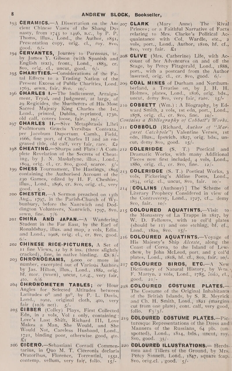 194 195 196 7 198 199 200 201 202 203 204 205 206 CERAMICS.—A Dissertation on the An-| cient Chinese Vases of the Shang Dy-| nasty, ffom’ 1743 to’ 1496, B.Cc., by P. P, Thoms, illus., Lond., the Author, 1851, Presentation CODY, Otig. Cla fovea Svos good. 6/- CERVANTES, Journey to Parnssus, tr by James Y. ‘Gibson (with Spanish and English text), frornit.; Lofid., 1883, cr. 8vo, orig. cl., uncut, good. 6/- CHARITIES. —Considérations of the Fa- tal Effects to a Trading Nation of the Present Excess of Public Charities, Lond. 1763, sewn, fair, 8vo. 10/- GHARLES I.—The Indictment, Arraign- ment, Tryal, and Judgment, At large, of 209 Regicides, the Murtherers of His, Most Sacred Majesty King Charles the Ist, Lond., printed, Dublin, reprinted, 1730, old calf, COVErs 1O0SE, Pall parc CHARLES I1.—Sive Metaphrasis Libri Psalmorum Grecis Versibus Contexta, per Jacobum Duportum, Camb., Field, 1666, fine port. of (Charles II and an en- graved title, old calf, very fair, rare. £2 CHEATING .—Sharps and Flats: A Coth- plete Revelation of the Secrets of Cheat- ing, by J. N. Maskelyne, illus., Lond., 1894, orig. cl., cr. 8vo, good, Scatee. 5/- CHESS Tournament, The Hastings, 1895 containing the Authorised Account of the 230 Games, edited by H. F. Cheshire, illus., Lond., 1896, cr. 8vo, orig. cl., very good. 5/- CHESTER...   Aug., 1797, itt the Parish. Church of Wy- bunbury, before the Nantwich and Dod- dington Volunteers, Nantwich, 1797, 8vo, sewn, fine. 7/6 CHINA AND JAPAN.—A Wandering Student in the Far East, by the Earl of Ronaldshay, illus. and map, 2 vols, Edin. and Lond., 1908, orig. cl., cr. 8vo, good. Ets CHINESE RICE-PICTURES, A Set of 11 fine Views, 12 by 8 ins. (three slightly cracked), fine, in natlve binding. £8/ '8/- CHRONOGRAMS, 5,000 Or more in number, excerpted out of Various Authors by Jas. Hilton, illus., Lond., 1882, orig. hf. mor. (wor n), uncut, Uero very fair, 4t0..° 61 CHRONOMETER TABLES; or Hour Angles for Selected Altitudes between Latitudes o° and 50°, by P: L. Davis, Lond., 1902, original cloth, 4to, very fair (10/6 net). &lt;s/-  CLARK (Mary Anne) The © Rival Princes; or a Faithful Narrative of Facts relating to Mrs. Clarke’s Political quaintance with Col, Wardle, etc., 2 vols, port., Lond., Author, 1810, hf. cf., 8vo, very fair. £1 207 count of her Adventures on and off the Stage, by Percy Fitzgerald, Lond., 1888, port., inserted, orig. cl., cr. 8vo, good. 6/- 209 GOAL MINES of Durham and Northum- berland, “a “Ereatise. on, by J... He Holmes, plates, Lond., 1816, orig. bds., uncut, derny 8vo, very fair, rare. 15/- 210 COBBETT (Wm.): A Biography, by Ed- ward Smith, 2 vols, 1st edn, port., Lond., 1878, orig. cl., cr. 8vo, fine. 10/- Contains a Bibliography of Cobbett’s Works. 211 COBBOLD (Richard, Author of ‘‘Mar- garet Catchpole’\ Valentine Verses, 1st edn, illus., Ipswich, 1827, orig. bds., un- cut, demy 8vo, good. 15/- 212 COLERIDGE (S. T.) Poetical and Dramatic Works, with many Additional Pieces now first included, 4 vols, Lond., 1880, orig. cl., cr. 8vo, fine. 12/- 213 COLERIDGE (S. T.) Poetical Works, 3 vols, Pickering’s Aldine Poets, Lond., 1834, orig. cl.|uncut, 8vo, fair. 10/- 214 [COLLINS (Anthony)] The Scheme of Literary Prophecy Considered in view of thé Controversy, Lond., 1727, cf.,. demy 8vo, fair. 10/- me 215 COLOURED AQUATINTS,—Visit to) the Monastery of La Trappe in 1817, by W. D. Fellowes, with 10 col’d plates (should be 11) and one etching, hf. cf., Lond., 1820, 8vo. 15/- 216 COLOURED AQUATINTS.—Voyage of His Majesty’s Ship Alceste, along the Coast of Corea, to the Island of Lew- chew, by John McLeod, port. and 5 col’d plates, Lond., 1818, hf. cf., 8vo, fair. 10/- 217 COLOURED BIRDS, ETC.—A Dictionary of Natural History, by Wa: F. Martyn,°2 wols,Lond!, 178s, ici, cla good. 21/- 218 COLOURED CGOSTUME PLATES.—. The Costume of the Original Inhabitants : of the British Islands, by S. R. and Ch. H. Smith, Lond., 1821 (margins: cut from one plate), cont. calf, very good, folio. £3/3/- 219 COLOURED COSTUME PLATES.—Pic-. \ Manners of the Russians, spotted), Lond., 1814, bds., 8vo, good. 35/- 64 pis. uneut, (un- roy... CIBBER (Colley) Plays, First Collected Edn, in 2 vols, Vol 1 only, containing : Loye’s Last Shift, Richard III, Love Makes a Man, She Would, and She Would Not, Careless Husband, Lond., wal binding poor, otherwise. good, to. tarius, in Quo M. T. Ciceronis declaris Ofatotibué, Floréfice, “Torfentini; rss, contemp. vellum, very fair, folio. 15/- men and Tillers of the Ground, by Mrs.. Percy Sinnett, Lond., 1847; square fcap.. 8vo, orig.cl. ; good. ‘5 /: