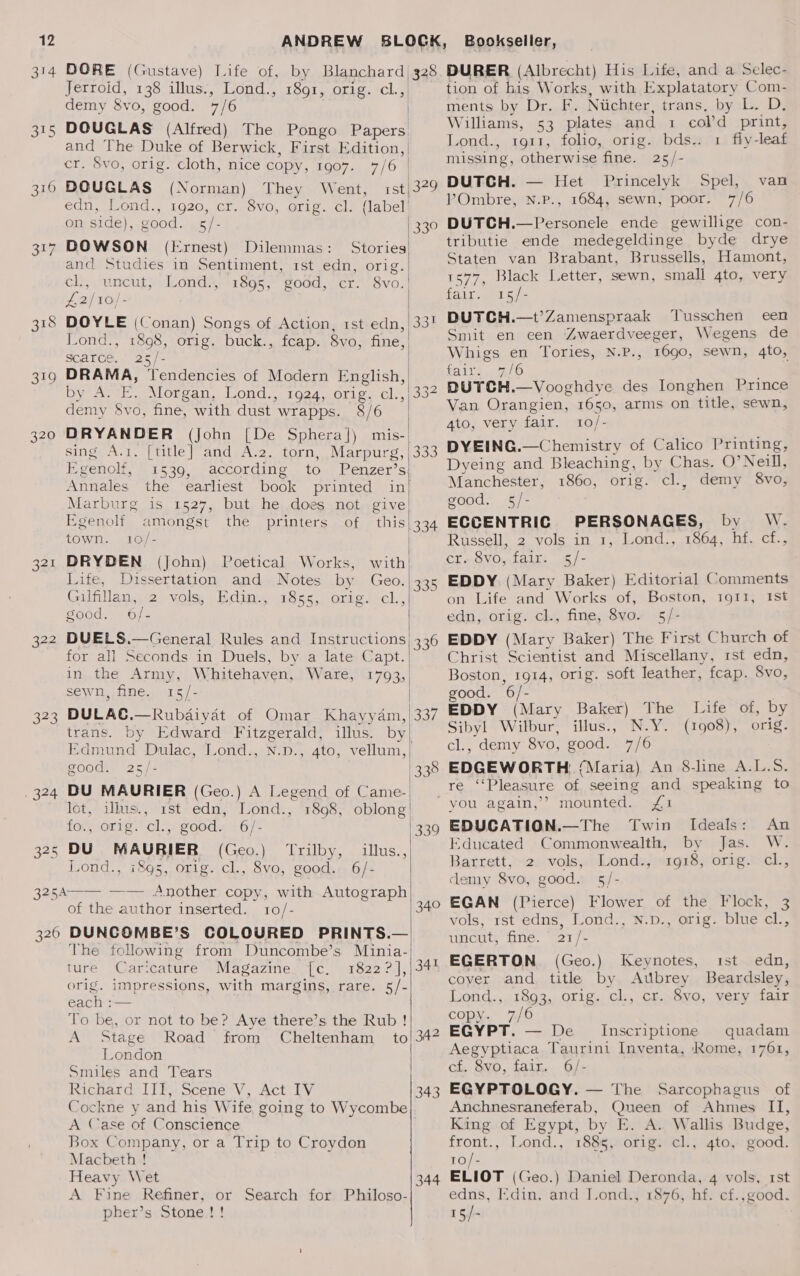 314 318 od9 320 322 Sa 7324 ek Jerroid, 138 illus., Lond., 1891, orig. cl. > demy 8vo, good. 7/6 DOUGLAS (Alfred) The Pongo Papers and The Duke of Berwick, First Edition, | cr. 8vo, orig. cloth, nice copy, 1907. DOUGLAS (Norman) They Went, eqn; ond; 1920, CiseSV0, Orie. cl, on side), good. .«/- DOWSON (Ernest) rst Dilemmas : ck; nineut, Lond 718955 good, cr. 8vo.| £2) 16) - | DOYLE (onan) Songs of Action, rst edn, Lond., 1898, orig. buck., fcap. 8vo, fine, scarce. 25/- mea erencencre: of Modern English, Dye A: of Morgan, Lond., 1924, orig. cl., demy $vo, fine, with dust. wrapps. 8/6 ee (John [De Sphera]) mis-| sing A.1. [title] and. A.2. torn, eis. 3 een 1539, according to. Penzer’s Annales the earliest book printed Egenolf amongst the printers of this town. 10/- DRYDEN (John) Poetical Works, with Life, Dissertation and Notes by Geo. Gilfillan, 2 vols, Edin. 18ss,. orig. cl., good. 6/- ve ; DUELS.—General Rules and Instructions for all Seconds in Duels, by a late Capt. in the Army, Whitehaven, Ware, sewn, fine. 15/- illus. 4to, trans. by Edward Fitzgerald, Edmund Dulac, Lond., N.D., good. 25/- DU MAURIER (Geo.) A Legend of Came- lot, illus., rst edn, Lond., for} orig. cl. good. +67 DU MAURIER (Geo.) ‘Trilby, Lond., 1895, orig. cl., 8vo, good. illus., 6/- of the author inserted. 10/- The following from Duncombe’s Minia-  ture Caricature Magazine. [c. 1822? ], orig. impressions, with margins, rare. 5/-| each : To be, or not to be? Aye there’s the Rub! A Stage Road from Cheltenham to London Smiles and Tears Richard III, Scene V, Act IV Cockne y and his Wife, going to Wycombe A Case of Conscience Box Company, or a Trip to Croydon Macbeth ! Heavy Wet A Fine Refiner, or pher’s Stone !! Search for Philoso- | |  oo 335 336 349 Ll 34 342 343 344 tion of his Works, with Explatatory Com- ments by Dr. F. Niichter, trans, by L. D, Williams, 53 plates and 1 col’d print, Lond., 1911, folio, orig. bds.. 1 fly-leaf missing, otherwise fine. 25/- DUTCH. — Het Princelyk V’Ombre, N.P., 1684, sewn, poor. Spel, 7/6 van tributie ende medegeldinge byde drye Staten van Brabant, Brussells, Hamont, 1577, Black Letter, sewn, small 4to, very fair. 15/- DUTCH.—t’Zamenspraak Tusschen een Smit en een ‘Zwaerdveeger, Wegens de Whigs en Tories, N.P., 1690, sewn, 4to, fairs, 2/0 DUTCH.—Vooghdye des Ionghen Prince Van Orangien, 1650, arms on title, sewn, 4to, very fair. 10/- DYEING.—Chemistry of Calico Printing, Dyeing and Bleaching, by Chas. O’ Neill, Manchester, 1860, orig. cl., demy 8vo, good. 5/- ECCENTRIC PERSONAGES, by W. Russell, 2 vols in 1, Lond., 1864, hf. cf., cr. 8vo, fair. 5/- EDDY (Mary Baker) Editorial Comments on Life and Works of, Boston, 1911, Ist edn, orig. cl., fine, 8vo. 5/- EDDY (Mary Baker) The First Church of Christ Scientist and Miscellany, rst edn, Boston, 1914, orig. soft leather, fcap. 8vo, good. 6/- Ss EDDY (Mary Baker) The Life of, by ee Wilbur, illus., N.Y. (1908), orig. , demy 8vo, good. 7/6 RG woEte (Maria) An 8-line A.L.S. ré “Pleasure of seeing and speaking to mounted. £1 EDUCATION.—The Twin Ideals: An Educated Commonwealth, by Jas. W. Barrett, 2 vols, Lond., 1918, orig. cl, demy 8vo, good. 5/- EGAN (Pierce) Flower of the Flock, 3 vols, 1st edns, Lond., N.D., orig. blue cl., ligcats one. 27 /— EGERTON (Geo.) cover and title by Keynotes, ist edn, Aubrey Beardsley, Lond., 1893, orig. cl., cr. 8vo, very fair copy. _7/6 EGYPT. — De _ Inscriptione quadam Aegyptiaca Taurini Inventa, Rome, 1761, cf. 8vo, fair. 6/- EGYPTOLOGY. — The Sarcophagus of Anchnesraneferab, Queen of Ahmes II, King of Egypt, by E. A. Wallis Budge, front., Lond., 1885, orig. cl., 4to, good. To/- ELIOT (Geo.) Daniel Deronda, 4 vols, rst edns, Kdin, and [ond., 1876, hf. cf.,good. 15/-