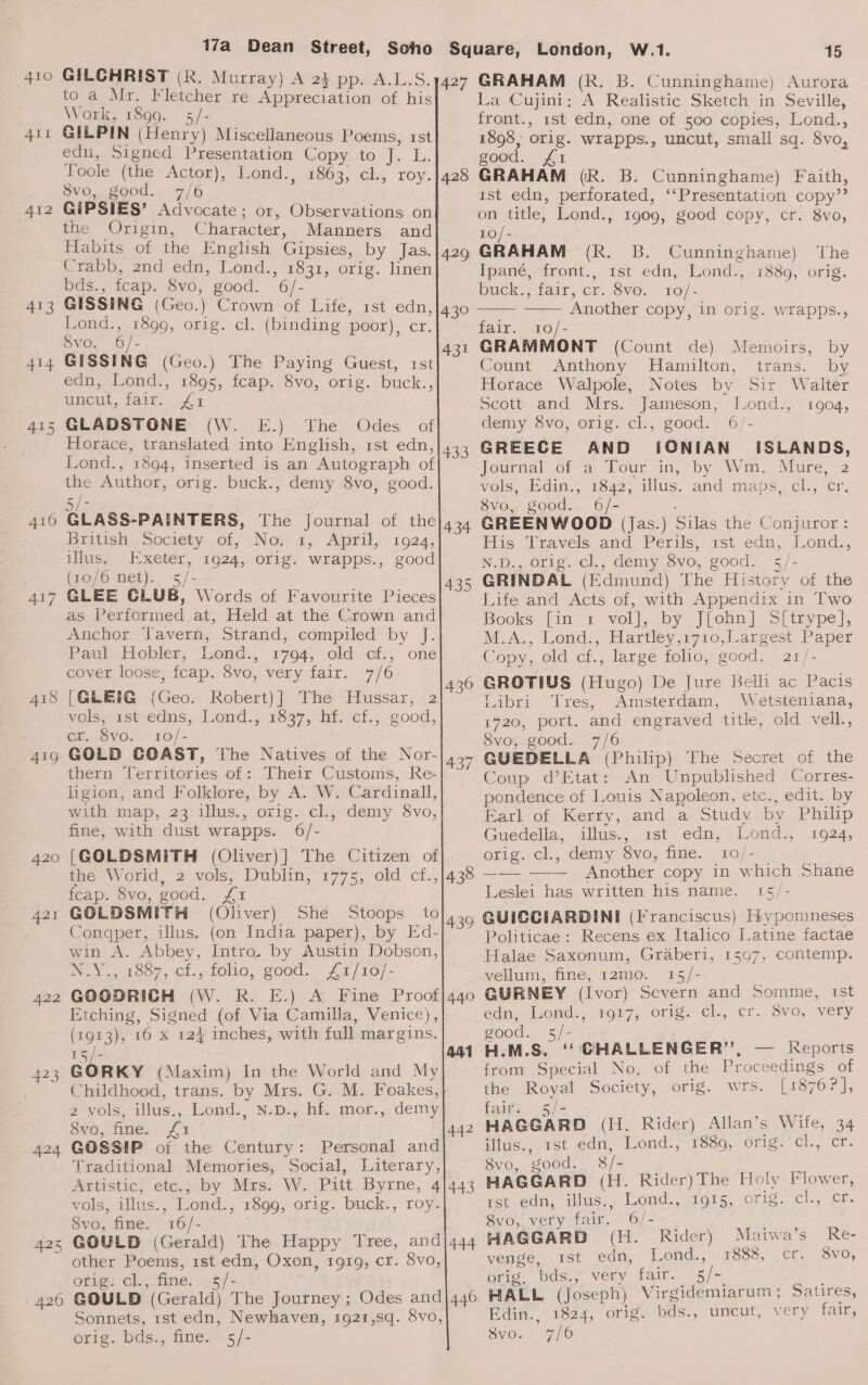 TALG 413 414 415 416 417 420 | 42 422 424 425 - 420 17a Dean Street, Soho GILCHRIST (R. Murray) A 23 pp. A.L.S. to a Mr. Fletcher re Appreciation of his Work, 1899. - GILPIN (Henry) Miscellaneous Poems, 1st edn, Signed Presentation Copy to J. L. Toole (the Actor), Lond., 1863, cl., roy. 8vo, good. 7/6 GiIPSIES’ Advocate; or, Observations on the Origin, Character, Manners and Habits of the English Gipsies, by Jas. Crabb, 2nd edn, Lond., 1831, orig. linen bds., fcap. Svo, good. 6/- GISSING (Geo.) Crown of Life, rst edn, 427  Lond., 1899, orig. cl. (binding poor), cr. Svo. 6/- A31 GISSING (Geo.) The Paying Guest, rst edn, Lond., 1895, fcap. 8vo, orig. buck., uncut, fair. £1 (WB) Ihe Odes of Horace, translated into English, rst edn, Lond., 1894, inserted is an Autograph of the Author, orig. buck., demy 8vo, good. go) Bile GLASS-PAINTERS, The Journal of the British: Society of; No, 3s, April, 1924, illus. Exeter, 1924, orig. wrapps., good (10/6 net). - GLEE CLUB, Words of Favourite Pieces as Performed at, Held at the Crown and Anchor Tavern, Strand, compiled by J. Paul Hobler, Lond., 1794, old cf., one cover loose, fcap. 8vo, very fair. 7/6 [GLEIG (Geo. Robert)] The Hussar, 2 vols, 1st edns, Lond., 1337; hi. cf., good, er. 8vo. 10/- GOLD COAST, The Natives of the Nor- thern Verritories of: Their Customs, Re- ligion, and Folklore, by A. W. Cardinall, with map, 23 illus., orig. cl., demy 8vo, fine, with dust wrapps. 6/- [GOLDSMITH (Oliver)] The Citizen of the Worid, 2 vols, Dublin, 1775, old cf., feap. 8vo, good. £1 GOLDSMITH (Oliver) She Stoops to Congper, illus. (on India paper), by Ed- win A. Abbey, Intro. by Austin Dobson, NY, 1607, cf, folio, good. £a/10/- GOODRICH (W. R. E.) A Fine Proof Etching, Signed (of Via Camilla, Venice), (1913), 16 x 124 inches, with full margins. 434 435 437 438 439 15/- GORKY (Maxim) In the World and My Childhood, trans. by Mrs. G. M. Foakes, 2 vols, illus., Lond., N.D., hf. mor., demy Sve, fine, £75 GOSSIP of the Century: Personal and Traditional Memories, Social, Literary, Artistic, etc., by Mrs. W. Pitt Byrne, 4}443 vols, illus., Lond., 1899, orig. buck., roy. Svo, fine. 16/- GOULD (Gerald) The Happy Tree, and|444 other Poems, 1st edn, Oxon, 1919, cr. 8vo, orig. cl., fine. 5§/- . : GOULD (Gerald) The Journey ; Odes and|446 Sonnets, rst edn, Newhaven, 1921,s8q. 8vo, orig. bds., fine. 5/- 442 London, W.1. 15 GRAHAM (R. B. Cunninghame) Aurora La Cujini: A Realistic Sketch in Seville, front., rst edn, one of 500 copies, Lond., 1898, orig. wrapps., uncut, small sq. 8vo, good. £1 GRAHAM (Rk. B. Cunninghame) Faith, 1st edn, perforated, ‘‘Presentation copy”? on title, Lond., 1909, good copy, cr. 8vo, 10/- (R. B. Cunninghame) The Ipané, front., 1st edn, Lond., 1880, orig. buck.; fair, er./Svo. 10/- Another copy, in orig. wrapps.,   fair. 10/- GRAMMONT (Count de) Memoirs, by Count Anthony Hamilton, trans. by Horace Walpole, Notes by Sir Walter Scott and Mrs. Jameson, Jond., 1904, demy 8vo, orig. cl., good. 6/- GREECE AND IONIAN’ ISLANDS, Journal of a Tour in, by Wm. Mure, 2 vols, Edin., 1842, illus. and maps, cl., cr, 8vo, good. 6/- : GREENWOOD (Jas.) Silas the Conjuror: His Travels and Perils, rst edn, Lond., N.D., orig. cl., demy 8vo, good. 5/- GRINDAL (Edmund) The History of the Life and Acts of, with Appendix in Two Books [in 1 vol], by J[ohn] S[trype], M.A., Lond., Hartley,1710,Largest Paper Copy, old cf., large folio, good. 21/- GROTIUS (Hugo) De Jure Belli ac Pacis Libri ‘Tres, Amsterdam, Wetsteniana, 1720, port. and engraved title, old vell., 8vo, good. 7/6 GUEDELLA (Philip) The Secret of the Coup d’Etat: An Unpublished Corres- pondence of Louis Napoleon, etc., edit. by Earl of Kerry, and a Study by Philip Guedella, illus., ist edn, Lond., 1924, orig. cl., demy 8vo, fine. 10/- Another copy in which Shane Leslei has written his name. 15/- GUICCIARDINI (Franciscus) Hypomneses Politicae: Recens ex Italico Latine factae Halae Saxonum, Graberi, 1597, contemp. vellum, fine, r2mo. 15/- GURNEY (Ivor) Severn and Somme, rst edn, Lond., 1917, orig. cl., er. 8vo, very good. 5/- H.M.S. ‘CHALLENGER’, — Reports from Special No, of the Proceedings of the Royal Society, orig. wrs. [1876?], fait: .5/-  illus., 1st edn, Lond., 1889, orig. Clie Ors 8vo, good. 8/- HAGGARD (H. Rider)The Holy Flower, ist edn, illus., Lond., 1915, orig. (3 Wibagal 8vo, very fair. 6/- HAGGARD (H. Rider) Maiwa’s Re- venge, ist edn, Lond., 1888, cr. 8vo, orig, bds., very fair. 5/- HALL (Joseph) Virgidemiarum ; Satires, Edin., 1824, orig. bds., uncut, very fair, 8vo.: 7/6