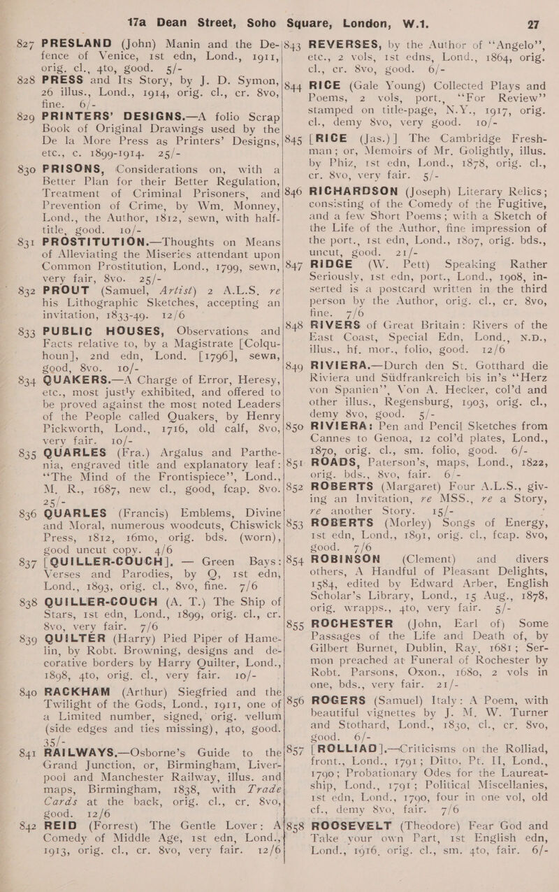 827 828 829 $30 $51 $32 $33 334 835 836 837 838 839 840 841 842 17a Dean Street, PRESLAND (John) Manin and the De- tence of “Venice;. 1st, edn, “Lond.,, 1911, orig. cl., 4to, good. s5/- PRESS and Its Story, by J. D. Symon, 20 illus., Lond., 19%4, orig. ‘cl., cr. 8vo, fine. 6/- PRINTERS’ DESIGNS.—A folio Scrap Book of Original Drawings used by the De la More Press as Printers’ Designs, etc., c. 1899-1914. 25/- PRISONS, Considerations on, with a Better Plan for their Better Regulation, Treatment of Criminal Prisoners, and Prevention of Crime, by Wm, Monney, Lond., the Author, 1812, sewn, with half- title, good. 10/- PROSTITUTION.—Thoughts on Means of Alleviating the Miseries attendant upon Common Prostitution, Lond., 1799, sewn, very fair, 8vo. 25/- PROUT (Samuel, Artist) 2 A.L.S. re his Lithographic Sketches, accepting an invitation, 1833-49. 12/6 PUBLIC HOUSES, Observations and Facts relative to, by a Magistrate [Colqu- houn], znd edn, Lond. [1796], sewn, good, 8vo. 10/- QUAKERS.—A Charge of Error, Heresy, etc., most justly exhibited, and offered to be proved against the most noted Leaders of the People called Quakers, by Henry Pickworth, Lond., 1716, old. calf, 8vo, very fair. 10/- QUARLES (Fra.) Argalus and Parthe- nia, engraved title and explanatory leaf: ‘The Mind of the Frontispiece’’, Lond., M._K.,-7037,. new cl, good ..icap.. 78vo. 25/- GUARLES (Francis) Emblems, Divine and Moral, numerous woodcuts, Chiswick Press, 1812, 16mo,- orig. bds. (worn), good uncut copy. 4/6 {QUILLER-COUCH]. — Green Bays: Verses and Parodies, by Q, ist edn, Lond... 1503, 0016. Clu, SvO, fine. 7/6 QUILLER-COUGH (A. T.) The Ship of Stars, rst é€dn, ‘ond., 1396; orig cl., cr. 8vo, very fair. 7/6 QUILTER (Harry) Pied Piper of Hame- lin, by Robt. Browning, designs and de- corative borders by Harry Quilter, Lond., 1898, 4to, orig, cl., very fair. 10/- RACKHAM (Arthur) Siegfried and the   843 344 845 846 347 854 855 a Limited number, signed,’ orig. vellum (side edges and ties missing), 4to, good. Grand Junction, or, Birmingham, Liver- pool and Manchester Railway, illus. and maps, Birmingham, 1838, with Zrade Caras at ine, back, orig, cli cr, Svc, good. 12/6 REID (Forrest) The Gentle Lover: A Igtz, orig Cl., “er, Svo, very fair. 12/6 858 London, W.1. 27 REVERSES, by the Author of ‘Angelo’’, ete, 2 vols, ist edns, Lond., 1864, orig. el.; cr. 8vo, good. 6/- RICE (Gale Young) Collected Plays and Reems, 2 vols, port. “Kor . Review” stamped on title-page, N.Y., 1917, orig. el., demy 8vo, very good. 10/- [RICE (Jas.)] The Cambridge Fresh- man; or, Memoirs of Mr. Golightly, illus. by Ihize 1st-edn; Lond., 41878, orig. el., er; 8VO,) very fair. 5/- RICHARDSON (Joseph) Literary Relics; consisting of the Comedy of the Fugitive, and a few Short Poems; with a Sketch of the Life of the Author, fine impression of the port. ist édn, Lond., 1807, orig. bdds.., uncut, good. 21/- RIDGE (W. Pett) Speaking Rather Seriously, rst edn, port., Lond., 1908, in- serted is a postcard written in the third person by the Author, orig. cl., cr. 8vo, fine. 7/6 RIVERS of Great Britain: Rivers of the East Coast, Special Edn, Lond.,N.p., illus., hf. mor., folio, good. 12/6 RIVIERA.—Durch den St. Gotthard die Riviera und Stidfrankreich bis in’s **Herz von Spanien’, Von A. Hecker, col’d and other illus., Regensburg, 1903, orig. cl., demy 8vo, good. 5/- RIVIERA: Pen and Pencil Sketches from Cannes to Genoa, 12 col’d plates, Lond., 1870, orig. lz, sm. folio, «good., : 6/- ROADS, Paterson’s, maps, Lond., 1822, erts. -bds., 8vo, fair. 6/- ROBERTS (Margaret) Four A.L.S., giv- ing an Invitation,..7e MSS...7¢, ai Story, ve another Story. 15/- : ROBERTS (Morley) Songs of Energy, pst edp.. Lond. 18o1,.0r1g, cl. teap.: 8vo, Sood. .7/® ROBINSON (Clement) and _ divers others, A Handful of Pleasant Delights, 1584, edited by Edward Arber, English Scholar’s Library, Lond., 15 Aug., 1878, orig. wrapps., 4to, very fair. 5/- ROGHESTER (John, Earl of) Some Passages of the Life and Death of, by Gilbert Burnet, Dublin, Ray, 1681; Ser- mon preached at Funeral of Rochester by Rebt.. Parsons, —Oxon.;, 1680, 2 vols in one, bds., very fair. 21/- ROGERS (Samuel) Italy: A Poem, with beautiful vignettes by J. M. W. Turner and’ Stothard, Wond., 138340, -cl.” cr.” Svo, good. 6/- [ROLLIAD |.—Criticisms on the Rolliad, front ond. Kons Datow) t: I tond.« 1790; Probationary Odes for the Laureat- ship, Lond... 179% 3 Political’ Miscéllanies, ist edn, Lond., 1790, four in one vol, old cf., demy 8vo, fair. 7/6 ROOSEVELT (Theodore) Fear God and Fake (your ‘own Paft, ist, English edn, Lomt!;* org. ‘orte.’ ¢l.j sm.’ gto; fair. . 6/&lt;
