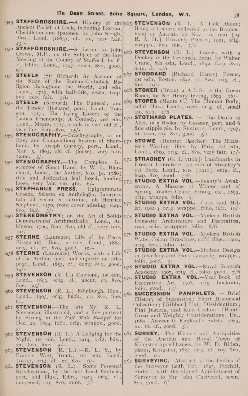 49 950° b+ 95 oe 953 O54 955 956 957 958 959 061 962 963 964 17a Dean Street, Ancient Parish of Leek, including Horton, Cheddleton and Ipstones, by John Sleigh, illus., Lond. (1883), cl., 4to, very fair. oa / STAFFORDSHIRE.—A Letter to John Meeting of the County of Stafford, by F P._ Elliot; Lond to) . 1797; sewn, 8vo, good. 66 6/- STEELE (Sir Richard) An Account of ot the State of the Roman-Catholick Re- ligion throughout the World, 2nd edn, Lond., 1716, with half-title, sewn, fcap. 8vo, very fair. 7/6 STEELE (Richard) The Funeral; and the Tender Husband, port., Lond., Ton- son, 17173 Lhe Lying Glover: {jer the Ladies Friendship: A Comedy, 3rd edn, very fair, fcap..8vo, 15/- STENOGRAPHY.—Brachygraphy, or an Easy and Compendious System of Short- hand, by Joseph Gurney, port., Lond., Mar. 5, 1803, old cf. (loose), very fair, 1210. « 15} - STENOGRAPHY.—The Complete In- structor of Short Hand, by W. L. Blan- chard, Lond., the Author, N.p. [c. 1786] loose, very fair, sm. 4to.. 6/- STEPHANUS PRESS. — Epigrammata Graeca, Selecta ex Anthologia, Interpre- tata ad verbu et carmine, ab Henrico Stephano, 1570, front cover missing, fcap. 8vo, fair. 5/- STEREOMETRY: or, the Art of Solids Demonstrated Arithmetically. Lond., At- kinson, 1709, fcap, 8vo, old cf., very fair. 10/- : STERNE (Laurence) Life of, by Percy Fitzgerald, illus., 2° vols, Lond., 1864, orig. el., cr. 8vo,; good. t0/- STERNE (Laurence) Works, with a Life of the Author, port. and vignette on title- page, Lond., 1855, cf., demy 8vo, good. 14/- STEVENSON (R. L.) Catriona, 1st edn, ond, 1893, Orig. -cl., uncut -ctr.. Svo, fine. 25/- STEVENSON (R. L.) Edinburgh, illus., Pond.» 905, orig. buck. cr. “Svo, fine. STEVENSON.—The late Mr. R. L. Stevenson, illustrated, and a fine portrait by Strang in the Pall Mall Budget for Dec. 20, 1894, folio, orig. wrapps., good. Sie STEVENSON (R. L.) A Lodging for the Night, 1st edn, Lond., 1014, orig. bds., sm. 8vo, fine. 5/- STEVENSON (R. L.).—R. L. S., by Francis Watt, “front, “rst “edn, Lond. (1913), orige ch; er. 8V0.-) 6/= g68 969 oe 981 STEVENSON (R. L.): Some Personal Recollections, by the late Lord Guthrie, pom, and “illus... Edin, F924, orig. cl., unopened, roy. 8vo, mint. 5/- London, W.1. 31 CR A Tai abouts Being a Lecture delivered to the Brother- hood at Ancoats on Nov. 10, 1901 [by R.A. Hi], Privately Printed; 1901, orig: wrapps., 8vo, fine. 7/6 STEVENSON (R. L.) Donkey in the Cevennes, Crane, 8th edn, Lond., Travels with a front. by Walter 1892, fcap. 8vo, Oris.ch. 2/6 STODDARD (Richard Henry) Poems, ist edn, | Boston, 1852, cr..8vo, orig. cl., fine. 10/- STOKER (Bram) 2 A.L.S. re the Green Room, for Sir Henry Irving, 1899. 16/- STOPES (Marie C.) The Human Body, col’d illus., Lond., 1926, orig. cl., small 4to, fair. 4/6 STOTHARD PLATES. — ‘The Death of Abel, in 5 Books, by Gessner, port. and 6 fine stipple pls. by Stothard, Lond., 1797, hf. roan, roy. 8vo, good. £1 STOWE (Harriet Beecher) The Minis- ter’s Wooing, illus. by Phiz, 1st edn, Lond., 1859, orig. cl., 8vo, very fair. 15/- STRACHEY (G. L[ytton]) Landmarks in French Ltterature, rst edn of Strachey’s ast Book, /Lond.,oN.Ds [roti], orig. cl., fcap. 8vo, good. 7/6 ening, A Masque of Winter and of Spring, Walter Crane, Strang, etc., 1899, orig. wrapps, folio. s/- STUDIO EXTRA VOL.—Corot and Mil- let, 1902-3, orig. wrapps., folio, fair. 1o/- STUDIO EXTRA VOL.—Modern British Domestic Architecture and Decoration, Ig01, Orlg. wrappers, folio. 8/6 Water-Colour Drawings, cold illus., 1goo, © orig. wrs., folio. 10/- STUDIO EXTRA VOL.—Modern Design in Jewellery and Fans,1g02,or1g. wrapps., folio, good. 5/- STUDIO EXTRA VOL.—Royal Scottish Academy, 1907, orig. cl., folio, good. 7/6 Decorative Art, orig. buckram, folio, good. 15/- SUCCESSION PAMPHLETS. — Brief History of Succession; Short Historical Collection ; [Gibbon] Unio Dissidentium ; Fiat Justitia, and Ruat Coelum; [Hunt] Great and Weighty Considerations; Do., 1680; Answer to England’s Safety, 1679, for, nts ci;) good: 171 SURREY.—The History and Antiquities of the Ancient and Royal Town of Kingston-uponThames, by W. D. Biden, plates, Kingston, 1852, orig. cl., roy. 8vo, good. 10/- SURVEYING.—Abstract of the Duties of the Surveyor (28th Oct., 1825, Pirehill, Staffs.), with the signed Appointment of Surveyor to Sir John Chetwood, sewn, 8vo, good. 6/- 1908,