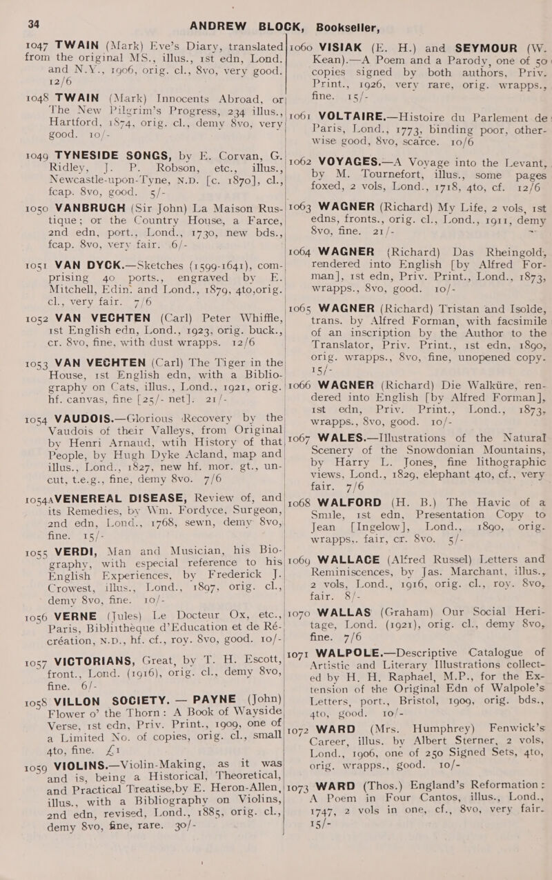 from the original MS., illus., rst edn, Lond. and N.Y., 1906, orig. cl., 8vo, very good. 12/6 : 1048 TWAIN (Mark) Innocents Abroad, or The New Pilgrim’s Progress, 234 illus., Hartford, 1874, orig. cl., demy 8vo, very good. 10/- 1049 TYNESIDE SONGS, by E. Corvan, G. Ridieve «|: -. Ge RODsOies sctc. mm altisu Newcastle-upon-Tyne, N.D. [c. 1870], cl., fcap. 8vo, good. 5/- 1050 VANBRUGH (Sir John) La Maison Rus- tique; or the Country House, a Farce, | 2nd edn, port., Lond., 1730, new bds.,| feap. 8vo, very fair. .6/- 1051 VAN DYCK.—Sketches (1599-1641), com-| prising 40 ports., engraved by E. Mitchell, Edin: and Lond., 1879, 4to,orig. Clon Vela tat eo 1052 VAN VECHTEN (Carl) Peter Whiffle, 1st English edn, Lond., 1923, orig. buck., cr. 8vo, fine, with dust wrapps. 12/6 | 1053 VAN VECHTEN (Carl) The Tiger in the House, 1st English edn, with a Biblio- graphy on Cats, illus., Lond., 1921, orig. | hfvcanvas, fine [2s/- net |7.s21/- 1054 VAUDOIS.—Glorious ‘Recovery by the Vaudois of their Valleys, from Original! by Henri Arnaud, wtih History of that People, by Hugh Dyke Acland, map and illus.; Lond., 1827, new hf. mor. gt., un-| cut, t.e.g., fine, demy 8vo. 7/6 10s4AVENEREAL DISEASE, Review of, and its Remedies, by Wm. Fordyce, Surgeon, 2nd edn, Lond., 1768, sewn, demy 8vo, fine. 15/- 1055 VERDI, Man and Musician, his Bio- graphy, with especial reference to his English Experiences, by Frederick J. Crowest, illus, “Lond-, 1807, orig. cl.,) demy 8vo, fine. 10/- 1056 VERNE (Jules) Le Docteur Ox, etc., ~ Paris, Bibluithéque d’Education et de Ré-| création, N.D., hf. cf., roy. 8vo, good. 10/- 1057 VICTORIANS, Great, by T. H. Escott, front., Lond. (1916), orig. cl., demy 8vo, fine. 6/- VILLON SOCIETY. — PAYNE (John) Flower 0’ the Thorn: A Book of Wayside Verse, rst edn, Priv. Print., 1909, one of a Limited No. of copies, orig. cl., small ato; fine. £1 1059 VIOLINS.—Violin-Making, asint was and is, being a Historical, Theoretical, and Practical Treatise,by E. Heron-Allen, illus., with a Bibliography on Violins, end edn, revised, Lond., 1885, orig. cl., demy 8vo, fine, rare. 30/- 1058  Kean).—A Poem and a Parody, one of 50) copies signed by both authors, Priv. Print., 1926, very rare, orig. wrapps., sch ee a4 1061 VOLTAIRE.—Histoire du Parlement de: Paris, Lond., 1773, binding poor, other- wise good, 8vo, scarce. 10/6 1062 VOYAGES.—A Voyage into the Levant, by M. Tournefort, illus., some pages foxed, 2 vols, Lond., 1718, 4to, cf. 12/6 1063 WAGNER (Richard) My Life, 2 vols, rst edns, fronts., orig. cl., Lond., 1911, demy 8vo, fine. 21/- es 1064 WAGNER (Richard) Das Rheingold, rendered into English [by Alfred For- man], 1st edn, Priy. Print., Lond., 1873, wrapps., 8vo, good. 10/- trans. by Alfred Forman, with facsimile of an inscription by the Author to the Translator, Priv. Print., rst edn, 1890, orig. wrapps., 8vo, fine, unopened copy. 1G 1066 WAGNER (Richard) Die Walktire, ren- dered into English [by Alfred Forman], tat; rednj wi) Priv?'» Print. sond: siaoras wrapps., 8vo, good. 10/- 1067 WALES.—Illustrations of the Natural Scenery of the Snowdonian Mountains, by Harry L. Jones, fine lithographic views, Lond., 1829, elephant 4to, cf., very fair. 7/6 1068 WALFORD Smile, zst. edn, Jean [Ingelow], wrapps,. fair, cr. 8vo. (H. B.), The Havic. of &amp; Presentation Copy. to Lond., 1890, orig. b1c 1069 WALLACE (Alfred Russel) Letters and Reminiscences, by Jas. Marchant, illus., 2;vols, Lond., 1916, orig. cl.,; roy. Svoz fear os 1070 WALLAS' (Graham) Our Social Heri- tage, Lond. (1921), orig. cl., demy 8vo, Ane17/6 1071 WALPOLE.—Descriptive Catalogue of Artistic and Literary Illustrations collect- ed by H. H. Raphael, M.P., for the Ex- tension of the Original Edn of Walpole’s Letters, port., Bristol, 1909, orig. bds., 4to, good. 10/- 1072 WARD (Mrs. Humphrey) Fenwick’s Career, illus. by Albert Sterner, 2 vols, Lond., 1906, one of 250 Signed Sets, 4to, orig. wrapps., good. 10/- 1073 WARD (Thos.) England’s Reformation = A Poem in Four Cantos, illus., Lond., 1747, 2 vols in one,. cf., 8vo, very fair- 15/-
