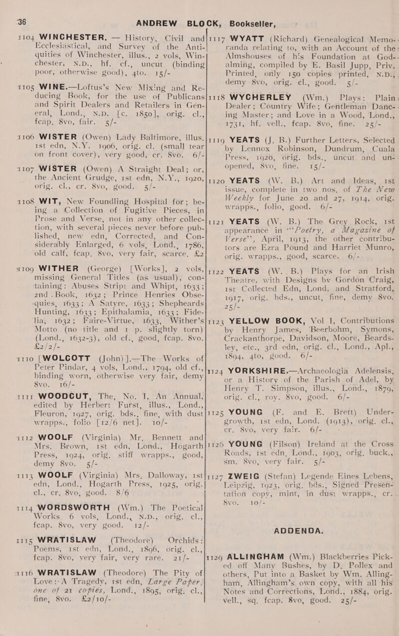 1104 WINCHESTER, — History, Civil and Ecclesiastical, and Survey of the Anti- quities of Winchester, illus., 2 vols, Win- chéster; N.D., hf. cf., uncut (binding poor, otherwise good), 4to. 15/- 1105 WINE.—Loftus’s New Mixing and Re- ducing Book, for the use of Publicans and Spirit Dealers and Retailers: in Gén- eral, Lond., N.D. [c. 1850], orig. cl., TCAD WevO, tair. oe 5/2 1106 WISTER (Owen) Lady Baltimore, illus. ist edn, N.Y. 1906, orig. clas(small” tear on front cover), very good, cr. 8vo. 6/- 1107 WISTER (Owen) A Straight Deal; or, the Ancient Grudge, 1st edn, N.Y., 1920, Ol1g.¥Cl.,5 Cr. 8VO,~ g00dm Siz a108 WIT, New Foundling Hospital for; be- ing a Collection of Fugitive Pieces, in tion, with several pieces never before pub- lished, inéw edn, “Corrected, -and »Con- siderably Enlarged, 6 vols, Lond., 1786, old calf, feap. 8vo, very fair, scarce, £2 x109 WITHER (George) [Works], 2 vols, missing General Titles (as usual), con- ‘taining: Abuses Stript and Whipt, 1633; 2nd .Book, 1632; Prince Henries Obse- ‘(quies, 1633; A Satyre, 1633; Shepheards Hunting, 1633; Epithalamia, 1633; Fide- ‘lia, 1632; Faire-Virtue, 1633, Wither’s Motto (no title and 1 p. slightly torn) (Lond., 1632-3), old cf., good, fcap. 8vo. 22 p= 1110 [WOLCOTT (John) ].—The Works of Peter Pindar, 4. wols, “Lond.s 1794,.01d.-cf.. binding worn, otherwise very fair, demy 8vo. 16/- a111 WOODCUT, The, No. I, An Annual, edited by Herbert’ Furst, illus., Lond., Fleuron, 1927, orig. bds., fine, with dust wrapps., folio [12/6 net]. 10/- 1112 WOOLF Mr, Bennett and Mrs. Brown, Lond., Hogarth Press, 1924, ofig. stiff wrapps., good, demy 8vo. 5/- 1113 WOOLF (Virginia) Mrs, Dalloway, Ist (Virginia) Ist edn, cl., cri. 8vo, igood./ 8/6 1114 WORDSWORTH (Wm.) The Poetical Workss 70 vols sellond.. GND weorig etc.) feap. 8vo, very good. 12/- 1115 WRATISLAW = (Theodore) Poems, 1st edn, Lond., feap. 8vo, very fair, very rare. Orchids: 1896, Orig. cl., 21/- 1116 WRATISLAW (Theodore) The Pity of Love :-A Tragedy, rst édn, Large Pater, one of 21 copies, Lond., 1895, orig. cl., fine, 8vo. £2/10/- Almshouses of his Foundation at alming, compiled by E. Basil Jupp, Priv. l Printed, only 150 copies printed, N.D.,, ddémy.8vb,. orig tl spoods).5/- 1118 WYCHERLEY (Wm.) Plays: Plain ing Master; and Love in a Wood, Lond., 1731; hf. vell:, feap. 8vo, fine. 25/- 1119 YEATS (J. B.) Further Letters, Selected by Lennox Robinson, Dundrum, Cuala Press, 1926, orig. bds., Uncut and uns openéd, Svo, fine. 15/- 1120 YEATS (W. B.) Art and _ Ideas, . 1s issue, complete in two nos, of The New Weekly for June 20 and 27, 1914, orig. wrapps., folio, good. 6/- (W.. B.) dhe, Grey Rock. Jism appearance in *“‘Poetry, a Magazine of Verse’, April, 1913, the other contribu- tors are Ezra Pound and Harriet Munro, orig. wrapps., good, scarce. 6/- 122 YEATS?-(W. -B.) ©Plays tor“ ane tris Theatre, with Designs bv Gordon Craig, ist Collected Edn, Lond. and Stratford, 1917, orig. bds., uncut, fine, demy 8vo. 254 1123 YELLOW BOOK, Vol J, Contributions by Henry James, “Beerbohm, Symons, Crackanthorpe, Davidson, Moore, Beards- ley, ete., 3rd edn, orig. cl., Lond., Apl., 1894, 4to, good. 6/- ji 1124 YORKSHIRE.—Archaeologia Adelensis, or a-History of the Parish of Adel, by Henry T..Simpson, illus., Lond., 1879, orig. cl., roy. 8vo, good. 6/- 1125 YOUNG (F. and E. Brett) Under- growth, 1st edn, Lond. (1913), orig. cl., cr. 8vo, very fair. 6/- 1120 YOUNG (Filson) Ireland at the Cross Roads, 1st edn, Lond., 1903, orig, buck., sm. 8vo, very fair. ‘5/- 1127 ZWEIG (Stefan) Legende Eines Lebens, Leipzig, 1923, orig. bds., Signed Presen- tation copv, mint, in dust wrapps., cr. 8vo. 10/- ADDENDA. ed off Many Bushes, by D. Pollex and others, Put into a Basket by Wm. Alling- ham, Allingham’s. own copy, with all his Notes and Corrections, Lond., 1884, orig. vell., sq. fcap. 8vo, good. 25/-