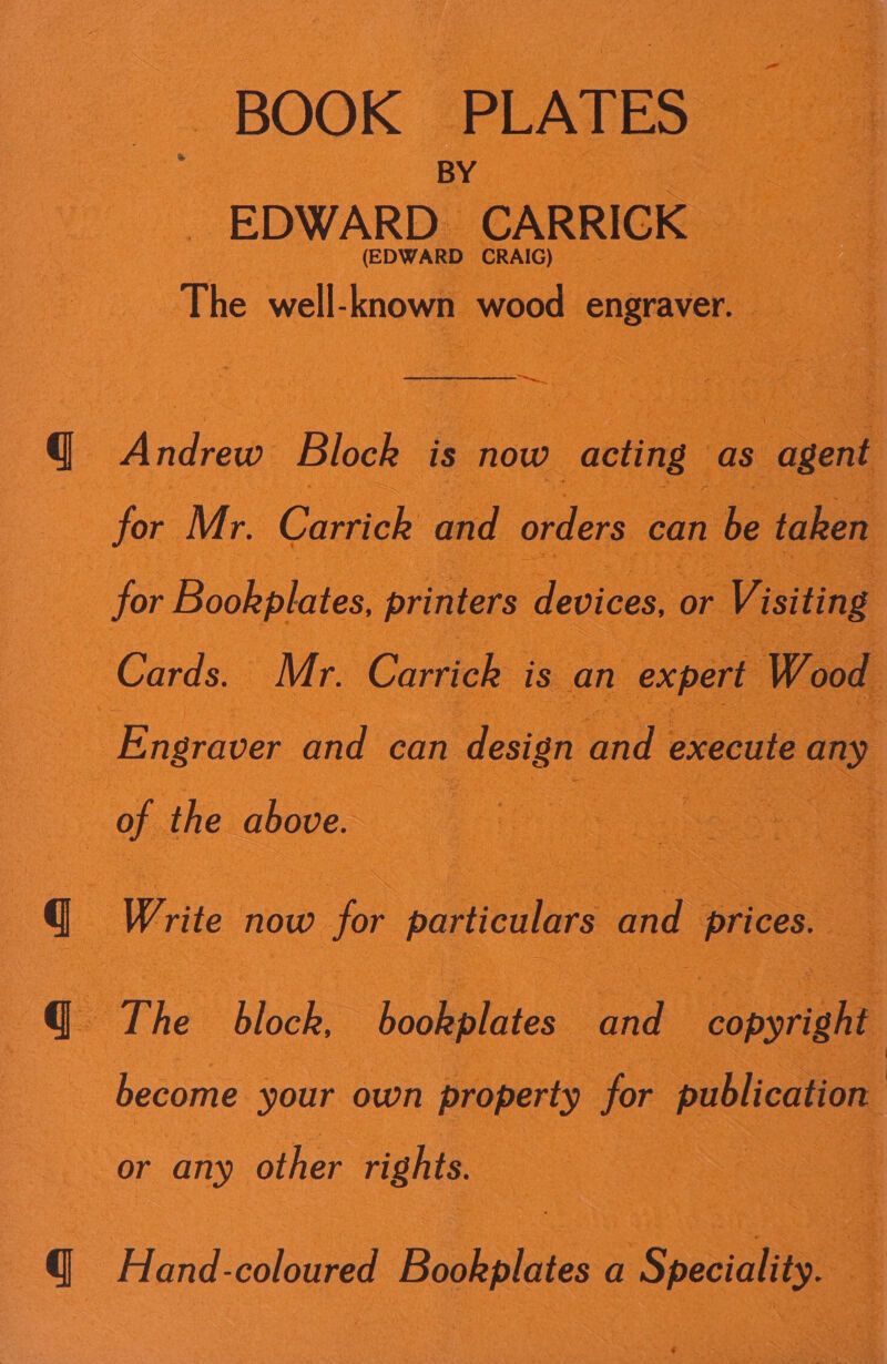  BOOK -PLATES- BY .&lt; EDWARD. CARRICK- 3 (EDWARD CRAIG) —  The well: known ‘wood engraver. sa ay:   Andrew ‘Block ue now acting as “agent &gt; for Mr. Carrick and orders. can be taken       e a for Bookplates, printers devices, or | : &lt; aS Cards.  Mr Carrick: is an expert : ee ce: ene | a Write now 0 for particulars and § prices. OT he “Block, bookplates. oe ‘oe become your own property for publication | Hand- coloured d Bookplates a Specialy. : Se ee Boa ee ae