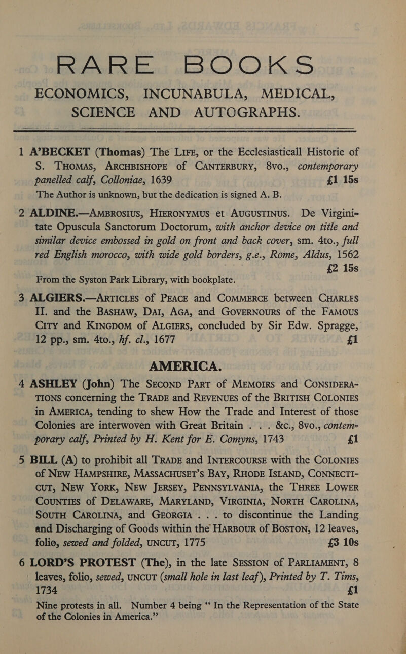 Peed Robes bo) OWLS ECONOMICS, INCUNABULA, MEDICAL, SCIENCE AND AUTOGRAPHS.    1 A’BECKET (Thomas) The Lire, or the Ecclesiasticall Historie of S. THOMAS, ARCHBISHOPE of CANTERBURY, 8vo., contemporary panelled calf, Colloniae, 1639 £1 15s The Author is unknown, but the dedication is signed A. B. 2 ALDINE.—Amprosius, HIERONYMUS et AUGUSTINUS. De Virgini- tate Opuscula Sanctorum Doctorum, with anchor device on title and similar device embossed in gold on front and back cover, sm. 4to., full red English morocco, with wide gold borders, g.e., Rome, Aldus, 1562 {2 15s From the Syston Park Library, with bookplate. 3 ALGIERS.—ArrTICLEs of PEACE and COMMERCE between CHARLES II. and the BAsHAw, Dar, AGA, and GOVERNOURS of the FAMOUS City and KINGDOM of ALGIERS, concluded by Sir Edw. Spragge, 12 pp., sm. 4to., Af. cl., 1677 f1 AMERICA. 4 ASHLEY (John) The SEcoND Part of MEMoIRS and CONSIDERA- TIONS concerning the TRADE and REVENUES of the BRITISH COLONIES in AMERICA, tending to shew How the Trade and Interest of those Colonies are interwoven with Great Britain . . . &amp;c., 8vo., contem- porary calf, Printed by H. Kent for E. Comyns, 1743 f1 5 BILL (A) to prohibit all TRADE and INTERCOURSE with the COLONIES of NEw HAMPSHIRE, MASSACHUSET’S BAY, RHODE ISLAND, CONNECTI- CUT, NEw YORK, NEW JERSEY, PENNSYLVANIA, the THREE LOWER CouNTIES of DELAWARE, MARYLAND, VIRGINIA, NORTH CAROLINA, SOUTH CAROLINA, and GEORGIA .. . to discontinue the Landing and Discharging of Goods within the HARBouR of BosTON, 12 leaves, folio, sewed and folded, UNCUT, 1775 £3 10s 6 LORD’S PROTEST (The), in the late SESSION of PARLIAMENT, 8 leaves, folio, sewed, UNCUT (small hole in last leaf), Printed by T. Tims, 1734 f1 Nine protests in all. Number 4 being “‘ In the Representation of the State of the Colonies in America.”